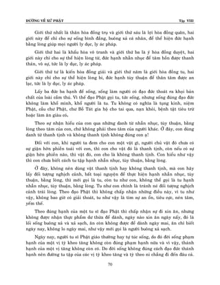 ÑÖÔØNG VEÀ XÖÙ PHAÄT

Tập VIII

Giôùi thöù nhaát laø thaân hoøa ñoàng truï vaø giôùi thöù saùu laø lôïi hoøa ñoàng quaân, hai
giôùi naøy ñeå chæ cho söï soáng bình ñaúng, buoâng xaû caù nhaân, ñeå theå hieän ñöùc haïnh
baèng loøng giuùp moïi ngöôøi ly duïc, ly aùc phaùp.
Giôùi thöù hai laø khaåu hoøa voâ tranh vaø giôùi thöù ba laø yù hoøa ñoàng duyeät, hai
giôùi naøy chæ cho söï theå hieän loøng töø, ñöùc haïnh nhaãn nhuïc ñeå taâm hoàn ñöôïc thanh
thaûn, voâ söï, töùc laø ly duïc, ly aùc phaùp.
Giôùi thöù tö laø kieán hoøa ñoàng giaûi vaø giôùi thöù naêm laø giôùi hoøa ñoàng tu, hai
giôùi naøy chæ cho söï theå hieän loøng bi, ñöùc haïnh tuøy thuaän ñeå thaân taâm ñöôïc an
laïc, töùc laø ly duïc, ly aùc phaùp.
Laáy ba ñöùc ba haïnh ñeå soáng, soáng laøm ngöôøi coù ñaïo ñöùc thoaùt ra khoïi baûn
chaát cuûa loaøi caàm thuù. Vì theá ñaïo Phaät goïi tu, töùc soáng, nhöng soáng ñuùng ñaïo ñöùc
khoâng laøm khoå mình, khoå ngöôøi laø tu. Tu khoâng coù nghóa laø tuïng kinh, nieäm
Phaät, caàu chö Phaät, chö Boà Taùt gia hoä cho tai qua, naïn khoûi, beänh taät tieâu tröø
hoaëc laøm aên giaøu coù.
Theo söï nhaän hieåu cuûa con qua nhöõng danh töø nhaãn nhuïc, tuøy thuaän, baèng
loøng theo taâm cuûa con, chöù khoâng phaûi theo taâm cuûa ngöôøi khaùc. ÔÛ ñaây, con duøng
danh töø thanh tònh vaø khoâng thanh tònh khoâng ñuùng con aï!
Ñoái vôùi con, khi ngöôøi ta ñem cho con moät vaät gì, ngöôøi chuû vaät ñoù chöa coù
söï giaän hôøn phieàn toaùi vôùi con, thì con cho vaät ñoù laø thanh tònh, coøn neáu coù söï
giaän hôøn phieàn naõo, thì vaät ñoù, con cho laø khoâng thanh tònh. Con hieåu nhö vaäy
thì con chöa bieát caùch tu taäp haïnh nhaãn nhuïc, tuøy thuaän, baèng loøng.
ÔÛ ñaây, khoâng neân duøng vaät thanh tònh hay khoâng thanh tònh, maø con haõy
laáy ñoái töôïng nghòch caûnh, baát toaïi nguyeän ñeå thöïc hieän haïnh nhaãn nhuïc, tuøy
thuaän, baèng loøng, thì môùi goïi laø tu, coøn tu nhö con, khoâng theå goïi laø tu haïnh
nhaãn nhuïc, tuøy thuaän, baèng loøng. Tu nhö con chính laø traùnh neù ñoái töôïng nghòch
caûnh traùi loøng. Theo ñaïo Phaät thì khoâng chaáp nhaän nhöõng ñieàu naøy, vì tu nhö
vaäy, khoâng bao giôø coù giaûi thoaùt, tu nhö vaäy laø tìm söï an oån, tieâu cöïc, neùn taâm,
yeám theá.
Theo ñuùng haïnh cuûa moät tu só ñaïo Phaät thì chaáp nhaän söï ñi xin aên, nhöng
khoâng ñöôïc nhaän thöïc phaåm dö thöøa ñeå daønh, ngaøy naøo xin aên ngaøy naáy, ñoù laø
loái soáng buoâng xaû vaø xaû saïch, aên coøn khoâng ñöôïc ñeå daønh ngaøy mai, aên chæ bieát
ngaøy nay, khoâng lo ngaøy mai, nhö vaäy môùi goïi laø ngöôøi buoâng xaû saïch.
Ngaøy nay, ngöôøi tu só Phaät giaùo thöôøng hay töï tuùc soáng, do ñoù ñôøi soáng phaïm
haïnh cuûa moät vò tyø kheo taêng khoâng coøn ñuùng phaïm haïnh nöõa vaø vì vaäy, thaùnh
haïnh cuûa moät vò taêng khoâng coøn coù. Do ñôøi soáng khoâng ñuùng caùch ñaïo ñöùc thaùnh
haïnh neân ñöôøng tu taäp cuûa caùc vò tyø kheo taêng vaø tyø theo ni chaúng ñi ñeán ñaâu caû.
70

 