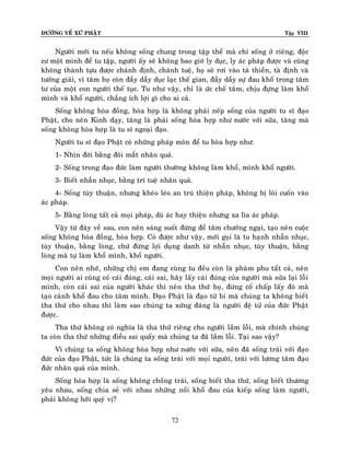 ÑÖÔØNG VEÀ XÖÙ PHAÄT

Tập VIII

Ngöôøi môùi tu neáu khoâng soáng chung trong taäp theå maø chæ soáng ôû rieâng, ñoäc
cö moät mình ñeå tu taäp, ngöôøi aáy seõ khoâng bao giôø ly duïc, ly aùc phaùp ñöôïc vaø cuõng
khoâng thaønh töïu ñöôïc chaùnh ñònh, chaùnh tueä, hoï seõ rôi vaøo taø thieàn, taø ñònh vaø
töôûng giaûi, vì taâm hoï coøn ñaày daãy duïc laïc theá gian, ñaày daãy söï ñau khoå trong taâm
tö cuûa moät con ngöôøi theá tuïc. Tu nhö vaäy, chæ laø öùc cheá taâm, chòu ñöïng laøm khoå
mình vaø khoå ngöôøi, chaúng ích lôïi gì cho ai caû.
Soáng khoâng hoøa ñoàng, hoøa hôïp laø khoâng phaûi neáp soáng cuûa ngöôøi tu só ñaïo
Phaät, cho neân Kinh daïy, taêng laø phaûi soáng hoøa hôïp nhö nöôùc vôùi söõa, taêng maø
soáng khoâng hoøa hôïp laø tu só ngoaïi ñaïo.
Ngöôøi tu só ñaïo Phaät coù nhöõng phaùp moân ñeå tu hoøa hôïp nhö:
1- Nhìn ñôøi baèng ñoâi maét nhaân quaû.
2- Soáng trong ñaïo ñöùc laøm ngöôøi thöôøng khoâng laøm khoå, mình khoå ngöôøi.
3- Bieát nhaãn nhuïc, baèng trí tueä nhaân quaû.
4- Soáng tuøy thuaän, nhöng kheùo leùo an truù thieän phaùp, khoâng bò loâi cuoán vaøo
aùc phaùp.
5- Baèng loøng taát caû moïi phaùp, duø aùc hay thieän nhöng xa lìa aùc phaùp.
Vaäy töø ñaây veà sau, con neân saùng suoát ñöøng ñeå taâm chöôùng ngaïi, taïo neân cuoäc
soáng khoâng hoøa ñoàng, hoøa hôïp. Coù ñöôïc nhö vaäy, môùi goïi laø tu haïnh nhaãn nhuïc,
tuøy thuaän, baèng loøng, chöù ñöøng lôïi duïng danh töø nhaãn nhuïc, tuøy thuaän, baèng
loøng maø töï laøm khoå mình, khoå ngöôøi.
Con neân nhôù, nhöõng chò em ñang cuøng tu ñeàu coøn laø phaøm phu taát caû, neân
moïi ngöôøi ai cuõng coù caùi ñuùng, caùi sai, haõy laáy caùi ñuùng cuûa ngöôøi maø söûa laïi loãi
mình, coøn caùi sai cuûa ngöôøi khaùc thì neân tha thöù hoï, ñöøng coá chaáp laáy ñoù maø
taïo caûnh khoå ñau cho taâm mình. Ñaïo Phaät laø ñaïo töø bi maø chuùng ta khoâng bieát
tha thöù cho nhau thì laøm sao chuùng ta xöùng ñaùng laø ngöôøi ñeä töû cuûa ñöùc Phaät
ñöôïc.
Tha thöù khoâng coù nghóa laø tha thöù rieâng cho ngöôøi laàm loãi, maø chính chuùng
ta coøn tha thöù nhöõng ñieàu sai quaáy maø chuùng ta ñaõ laàm loãi. Taïi sao vaäy?
Vì chuùng ta soáng khoâng hoøa hôïp nhö nöôùc vôùi söõa, neân ñaõ soáng traùi vôùi ñaïo
ñöùc cuûa ñaïo Phaät, töùc laø chuùng ta soáng traùi vôùi moïi ngöôøi, traùi vôùi löông taâm ñaïo
ñöùc nhaân quaû cuûa mình.
Soáng hoøa hôïp laø soáng khoâng choáng traùi, soáng bieát tha thöù, soáng bieát thöông
yeâu nhau, soáng chia seû vôùi nhau nhöõng noåi khoå ñau cuûa kieáp soáng laøm ngöôøi,
phaûi khoâng hôõi quyù vò?
72

 