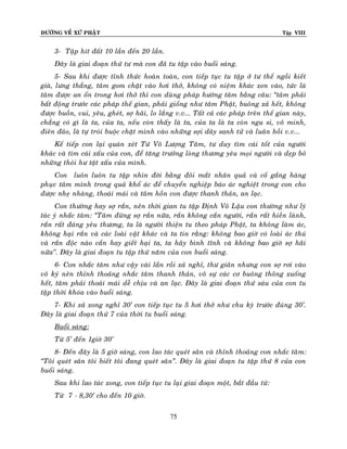 ÑÖÔØNG VEÀ XÖÙ PHAÄT

Tập VIII

3- Taäp hít ñaát 10 laàn ñeán 20 laàn.
Ñaây laø giai ñoaïn thöù tö maø con ñaõ tu taäp vaøo buoåi saùng.
5- Sau khi ñöôïc tænh thöùc hoaøn toaøn, con tieáp tuïc tu taäp ôû tö theá ngoài kieát
giaø, löng thaúng, taâm gom chaët vaøo hôi thôû, khoâng coù nieäm khaùc xen vaøo, töùc laø
taâm ñöôïc an oån trong hôi thôû thì con duøng phaùp höôùng taâm baèng caâu: ‚taâm phaûi
baát ñoäng tröôùc caùc phaùp theá gian, phaûi gioáng nhö taâm Phaät, buoâng xaû heát, khoâng
ñöôïc buoàn, vui, yeâu, gheùt, sôï haõi, lo laéng v.v... Taát caû caùc phaùp treân theá gian naøy,
chaúng coù gì laø ta, cuûa ta, neáu coøn thaáy laø ta, cuûa ta laø ta coøn ngu si, voâ minh,
ñieân ñaûo, laø töï troùi buoäc chaët mình vaøo nhöõng sôïi daây sanh töû vaø luaân hoài v.v...
Keá tieáp con laïi quaùn xeùt Töù Voâ Löôïng Taâm, tö duy tìm caùi toát cuûa ngöôøi
khaùc vaø tìm caùi xaáu cuûa con, ñeå taêng tröôûng loøng thöông yeâu moïi ngöôøi vaø deïp boû
nhöõng thoùi hö taät xaáu cuûa mình.
Con luoân luoân tu taäp nhìn ñôøi baèng ñoâi maét nhaân quaû vaø coá gaéng haøng
phuïc taâm mình trong quaû khoå aùc ñeå chuyeån nghieäp baùo aùc nghieät trong con cho
ñöôïc nheï nhaøng, thoaùi maùi vaø taâm hoàn con ñöôïc thanh thaûn, an laïc.
Con thöôøng hay sôï raén, neân thôøi gian tu taäp Ñònh Voâ Laäu con thöôøng nhö lyù
taùc yù nhaéc taâm: ‚Taâm ñöøng sôï raén nöõa, raén khoâng caén ngöôøi, raén raát hieàn laønh,
raén raát ñaùng yeâu thöông, ta laø ngöôøi thieän tu theo phaùp Phaät, ta khoâng laøm aùc,
khoâng haïi raén vaø caùc loaøi vaät khaùc vaø ta tin raèng: khoâng bao giôø coù loaøi aùc thuù
vaø raén ñoäc naøo caén hay gieát haïi ta, ta haõy bình tónh vaø khoâng bao giôø sôï haõi
nöõa’’. Ñaây laø giai ñoaïn tu taäp thöù naêm cuûa con buoåi saùng.
6- Con nhaéc taâm nhö vaäy vaøi laàn roài xaû nghæ, thö giaõn nhöng con sôï rôi vaøo
voâ kyù neân thænh thoaûng nhaéc taâm thanh thaûn, voâ söï caùc cô buoâng thoõng xuoáng
heát, taâm phaûi thoaûi maùi deã chòu vaø an laïc. Ñaây laø giai ñoaïn thöù saùu cuûa con tu
taäp thôøi khoùa vaøo buoåi saùng.
7- Khi xaû xong nghæ 30’ con tieáp tuïc tu 5 hôi thôû nhö chu kyø tröôùc ñuùng 30’.
Ñaây laø giai ñoaïn thöù 7 cuûa thôøi tu buoåi saùng.
Buoåi saùng:
Töø 5’ ñeán 1giôø 30’
8- Ñeán ñaây laø 5 giôø saùng, con lao taùc queùt saân vaø thænh thoaûng con nhaéc taâ m:
‚Toâi queùt saân toâi bieát toâi ñang queùt saân‛. Ñaây laø giai ñoaïn tu taäp thöù 8 cuûa con
buoåi saùng.
Sau khi lao taùc xong, con tieáp tuïc tu laïi giai ñoaïn moät, baét ñaàu töø:
Töø 7 - 8,30’ cho ñeán 10 giôø.
75

 