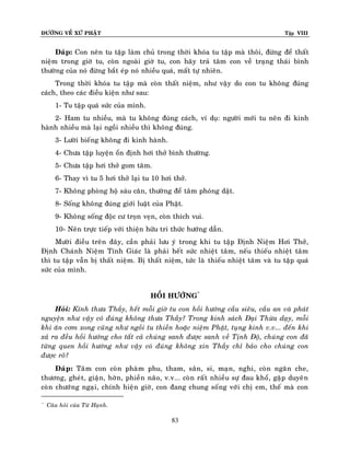 ÑÖÔØNG VEÀ XÖÙ PHAÄT

Tập VIII

Ñaùp: Con neân tu taäp laøm chuû trong thôøi khoùa tu taäp maø thoâi, ñöøng ñeå thaát
nieäm trong giôø tu, coøn ngoaøi giôø tu, con haõy traû taâm con veà traïng thaùi bình
thöôøng cuûa noù ñöøng baét eùp noù nhieàu quaù, maát töï nhieân.
Trong thôøi khoùa tu taäp maø coøn thaát nieäm, nhö vaäy do con tu khoâng ñuùng
caùch, theo caùc ñieàu kieän nhö sau:
1- Tu taäp quaù söùc cuûa mình.
2- Ham tu nhieàu, maø tu khoâng ñuùng caùch, ví duï: ngöôøi môùi tu neân ñi kinh
haønh nhieàu maø laïi ngoài nhieàu thì khoâng ñuùng.
3- Löôøi bieáng khoâng ñi kinh haønh.
4- Chöa taäp luyeän oån ñònh hôi thôû bình thöôøng.
5- Chöa taäp hôi thôû gom taâm.
6- Thay vì tu 5 hôi thôû laïi tu 10 hôi thôû.
7- Khoâng phoøng hoä saùu caên, thöôøng ñeå taâm phoùng daät.
8- Soáng khoâng ñuùng giôùi luaät cuûa Phaät.
9- Khoâng soáng ñoäc cö troïn veïn, coøn thích vui.
10- Neân tröïc tieáp vôùi thieän höõu tri thöùc höôùng daãn.
Möôøi ñieàu treân ñaây, caàn phaûi löu yù trong khi tu taäp Ñònh Nieäm Hôi Thôû,
Ñònh Chaùnh Nieäm Tænh Giaùc laø phaûi heát söùc nhieät taâm, neáu thieáu nhieät taâm
thì tu taäp vaãn bò thaát nieäm. Bò thaát nieäm, töùc laø thieáu nhieät taâm vaø tu taäp quaù
söùc cuûa mình.
HOÀI HÖÔÙNG*
Hoûi: Kính thöa Thaày, heát moãi giôø tu con hoài höôùng caàu sieâu, caàu an vaø phaùt
nguyeän nhö vaäy coù ñuùng khoâng thöa Thaày? Trong kinh saùch Ñaïi Thöøa daïy, moãi
khi aên côm xong cuõng nhö ngoài tu thieàn hoaëc nieäm Phaät, tuïng kinh v.v... ñeán khi
xaû ra ñeàu hoài höôùng cho taát caû chuùng sanh ñöôïc sanh veà Tònh Ñoä, chuùng con ñaõ
töøng quen hoài höôùng nhö vaäy coù ñuùng khoâng xin Thaày chæ baûo cho chuùng con
ñöôïc roõ?
Ñaùp: Taâm con coøn phaøm phu, tham, saân, si, maïn, nghi, coøn ngaên che,
thöông, gheùt, giaän, hôøn, phieàn naõo, v.v... coøn raát nhieàu söï ñau khoå, gaëp duyeân
coøn chöôùng ngaïi, chính hieän giôø, con ñang chung soáng vôùi chò em, theá maø con
*

Caâu hoûi cuûa Töø Haïnh.

83

 