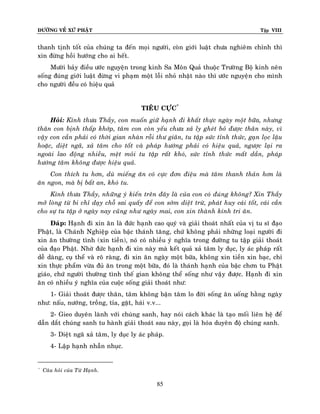 ÑÖÔØNG VEÀ XÖÙ PHAÄT

Tập VIII

thanh tònh toát cuûa chuùng ta ñeán moïi ngöôøi, coøn giôùi luaät chöa nghieâm chænh thì
xin ñöøng hoài höôùng cho ai heát.
Möôøi baûy ñieàu öôùc nguyeän trong kinh Sa Moân Quaû thuoäc Tröôøng Boä kinh neân
soáng ñuùng giôùi luaät ñöøng vi phaïm moät loãi nhoû nhaët naøo thì öôùc nguyeän cho mình
cho ngöôøi ñeàu coù hieäu quaû
TIEÂU CÖÏC*
Hoûi: Kính thöa Thaày, con muoán giöõ haïnh ñi khaát thöïc ngaøy moät böõa, nhöng
thaân con bònh thaáp khôùp, taâm con coøn yeáu chöa xaû ly gheùt boû ñöôïc thaân naøy, vì
vaäy con caàn phaûi coù thôøi gian nhaøn roãi thö giaõn, tu taäp söùc tænh thöùc, gaïn loïc laäu
hoaëc, dieät ngaõ, xaû taâm cho toát vaø phaùp höôùng phaûi coù hieäu quaû, ngöôïc laïi ra
ngoaøi lao ñoäng nhieàu, meät moûi tu taäp raát khoù, söùc tænh thöùc maát daàn, phaùp
höôùng taâm khoâng ñöôïc hieäu quaû.
Con thích tu hôn, duø mieáng aên coù cöïc ñôn ñieäu maø taâm thanh thaûn hôn laø
aên ngon, maø bò baát an, khoù tu.
Kính thöa Thaày, nhöõng yù kieán treân ñaây laø cuûa con coù ñuùng khoâng? Xin Thaày
môû loøng töø bi chæ daïy choã sai quaáy ñeå con sôùm dieät tröø, phaùt huy caùi toát, caùi caàn
cho söï tu taäp ôû ngaøy nay cuõng nhö ngaøy mai, con xin thaønh kính tri aân.
Ñaùp: Haïnh ñi xin aên laø ñöùc haïnh cao quyù vaø giaûi thoaùt nhaát cuûa vò tu só ñaïo
Phaät, laø Chaùnh Nghieäp cuûa baäc thaùnh taêng, chöù khoâng phaûi nhöõng loaïi ngöôøi ñi
xin aên thöôøng tình (xin tieàn), noù coù nhieàu yù nghóa trong ñöôøng tu taäp giaûi thoaùt
cuûa ñaïo Phaät. Nhôø ñöùc haïnh ñi xin naøy maø keát quaû xaû taâm ly duïc, ly aùc phaùp raát
deã daøng, cuï theå vaø roõ raøng, ñi xin aên ngaøy moät böõa, khoâng xin tieàn xin baïc, chæ
xin thöïc phaåm vöøa ñuû aên trong moät böõa, ñoù laø thaùnh haïnh cuûa baäc chôn tu Phaät
giaùo, chöù ngöôøi thöôøng tình theá gian khoâng theå soáng nhö vaäy ñöôïc. Haïnh ñi xin
aên coù nhieàu yù nghóa cuûa cuoäc soáng giaûi thoaùt nhö:
1- Giaûi thoaùt ñöôïc thaân, taâm khoâng baän taâm lo ñôøi soáng aên uoáng haèng ngaøy
nhö: naáu, nöôùng, troàng, tæa, gaët, haùi v.v...
2- Gieo duyeân laønh vôùi chuùng sanh, hay noùi caùch khaùc laø taïo moái lieân heä ñeå
daãn daét chuùng sanh tu haønh giaûi thoaùt sau naøy, goïi laø hoùa duyeân ñoä chuùng sanh.
3- Dieät ngaõ xaû taâm, ly duïc ly aùc phaùp.
4- Laäp haïnh nhaãn nhuïc.

*

Caâu hoûi cuûa Töø Haïnh.

85

 