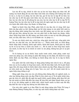ÑÖÔØNG VEÀ XÖÙ PHAÄT

Tập VIII

Lao taùc ñeå tu taäp, chính laø nhôø vaøo söï lao taùc hoaït ñoäng cuûa thaân theå, ñeå
nöông vaøo haønh ñoäng ñoù maø taâm ñöôïc tænh thöùc neân thöôøng nhôù höôùng taâm nhö
lyù taùc yù, ly duïc ly aùc phaùp, lao taùc nhö vaäy, goïi laø lao taùc tu taäp ñeå xaû taâm; lao
taùc nhö vaäy laø ñeå thö giaõn tinh thaàn; lao taùc nhö vaäy laø ñeå soáng ñoäc cö, traàm
laën; lao taùc nhö vaäy laø ñeå phoøng hoä saùu caên; lao taùc nhö vaäy laø ñeå tu taäp Töù Voâ
Löôïng Taâm; lao taùc nhö vaäy laø ñeå tu taäp tònh chæ ngoân ngöõ; lao taùc nhö vaäy laø ñeå
reøn luyeän ñöùc nhaãn nhuïc, tuøy thuaän vaø baèng loøng.
Ngöôøi tu haønh theo ñaïo Phaät, phaûi hieåu lyù cuûa ñaïo cho roõ raøng, bieát muïc
ñích cuûa ñaïo phaûi cuï theå, khoâng ñöôïc mô hoà tröøu töôïng vaø coøn phaûi bieát caùch tu
taäp cho ñuùng, phaûi nöông theo moïi caûnh, moïi ñoái töôïng, moïi söï vieäc xaûy ra, phaûi
bieát giöõ gìn taâm, phoøng hoä taâm, maø coøn phaûi bieát tu ñöùc haïnh tuøy thuaän, nhaãn
nhuïc, baèng loøng tröôùc caùc ñoái töôïng, moïi hoaøn caûnh vaø moïi söï vieäc ñeàu phoøng giöõ
taâm, xaû taâm, dieät taâm, vieãn ly vaø töø khöôùc caùc aùc phaùp v.v...
Tu maø coøn thích caûnh naøy, caûnh kia, soáng phaûi nhö theá naøy, soáng phaûi nhö
theá kia, aên nhö theá naøy, aên nhö theá kia v.v... Thích caûnh tònh, sôï caûnh ñoäng,
thích nhaäp thaát ôû khoâng, thích ngoài nhieàu, thích khoå haïnh, thích giaûn dò, thích
töï do vaø töï taïi theo yù muoán cuûa mình v.v... Ñoù laø caùch tu theo loøng ham muoán
cuûa mình, tu nhö vaäy laø tu traùnh neù caûnh vaø caùc phaùp, khoâng bao giôø coù söï giaûi
thoaùt.
Tu laø buoâng xaû söï öa thích, ham muoán tröôùc caûnh, tröôùc phaùp, tröôùc moïi
caûnh moïi phaùp naøo, taâm chuùng ta phaûi ñeàu buoâng xaû cho ñöôïc, ñoù chính laø tu taäp
thieàn ñònh cuûa ñaïo Phaät, coøn khoâng tu haønh ñuùng nhö vaäy laø tu taäp taø thieàn
ngoaïi ñaïo.
Con phaûi nhôù laáy caûnh ñoäng vaøø duøng phaùp höôùng taâm nhö lyù taùc yù, ñeå giuùp
taâm con xa lìa aùc phaùp vaø loøng ham muoán, nhôø ñoù taâm ñöôïc tònh, ñoù laø giaûi thoaùt
ngay lieàn; ñoù cuõng chính laø thieàn ñònh chôn chaùnh cuûa ñaïo Phaät, ñöøng neân traùnh
neù troán caûnh maø tu, ñöøng neân lyù luaän ‚taâm coøn yeáu‛, ñeå roài traùnh caûnh thì tu
ngaøn kieáp cuõng chaúng ra gì!
Ñöøng nghó raèng, taâm con coøn yeáu khoâng daùm ñöông ñaàu vôùi nghòch caûnh, tu
nhö vaäy khoâng ñuùng caùch cuûa ñaïo Phaät laø heøn nhaùt con aï! Tu laø phaûi nhieät taâm,
gan daï, kieân trì, phaûi ñaày ñuû nghò löïc quyeát chieán, quyeát thaéng, phaûi ñem heát söùc
löïc cuûa mình ra chieán ñaáu ñeán taän cuøng, ñeå taâm hoàn môùi ñöôïc thanh thaûn, an laïc
vaø voâ söï, chæ nhöõng ngöôøi coù nhieät taâm, nhieät huyeát muoán ra khoûi cuoäc ñôøi ñaày
ñau khoå thì vieäc tu taäp naøy khoâng coøn khoù khaên nöõa.
Con neân nhôù, ngöôøi tu só ñaïo Phaät laø moät duõng töôùng nhö Trieäu Töû Long ôû
traän Ñöông Döông Tröôøng Baûn, coù nhö vaäy môùi chieán thaéng ñöôïc noäi taâm.
89

 