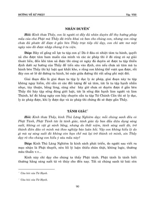 ÑÖÔØNG VEÀ XÖÙ PHAÄT

Tập VIII

NHAÂN DUYEÂN*
Hoûi: Kính thöa Thaày, con laø ngöôøi coù ñaày ñuû nhaân duyeân ñeå thoï höôûng phaùp
maàu cuûa chö Phaät maø Thaày ñaõ trieån khai vaø ban cho chuùng con, nhöng con cuõng
chöa ñuû phöôùc ñeå ñöôïc ôû gaàn beân Thaày tröïc tieáp chæ daïy, con chæ öôùc mô moät
ngaøy naøo ñoù ñöôïc nhaäp chuùng ôû tu vieän.
Ñaùp: Haõy coá gaéng noã löïc tu taäp con aï! Duø ôû ñaâu coù nhieät taâm tu haønh, quyeát
xaû cho ñöôïc taâm ham muoán cuûa mình vaø caùc aùc phaùp thì ôû ñoù cuõng coù söï giaûi
thoaùt lieàn, ñeán khi taâm xaû ñöôïc thì cuõng coù ngaøy ñuû duyeân seõ ñöôïc tu taäp thieàn
ñònh döôùi söï höôùng cuûa Thaày ñeå tieán saâu vaøo ñònh, coøn neáu chöa xaû taâm maø tu
haønh beân Thaày thì kyû luaät quaù khaét khe, e raèng con khoâng theå vöôït qua ñöôïc, roài
ñaây con seõ lôõ dôû ñöôøng tu haønh, boû cuoäc giöõa ñöôøng thì raát uoång phí moät ñôøi.
Giai ñoaïn ñaàu laø giai ñoaïn tu taäp ly duïc ly aùc phaùp, giai ñoaïn naøy tu taäp
khoâng nguy hieåm, chæ caàn coù caùc ñoái töôïng ñeå xaû taâm, töùc laø tu taäp haïnh nhaãn
nhuïc, tuøy thuaän, baèng loøng, cuõng nhö baây giôø chöa coù duyeân ñöôïc ôû gaàn beân
Thaày thì haõy taäp soáng ñuùng giôùi luaät, töùc laø soáng ñöùc haïnh laøm ngöôøi vaø laøm
Thaùnh, keá ñoù haèng ngaøy con haõy chuyeân caàn tu taäp Töù Chaùnh Caàn thì seõ ly duïc,
ly aùc phaùp ñöôïc, khi ly ñöôïc duïc vaø aùc phaùp thì chöøng ñoù seõ ñöôïc gaàn Thaày.
TAÙNH GIAÙC†
Hoûi: Kính thöa Thaày, kinh Thuû Laêng Nghieâm daïy: moãi chuùng sanh ñeàu coù
Phaät Taùnh, Phaät Taùnh töùc laø taùnh giaùc, taùnh giaùc aáy ban ñaàu dieäu duïng saùng
suoát, khoâng coù vaät gì saùnh baèng, nhöng do thaát nieäm, taùnh saùng suoát ñoù, trôû
thaønh ñieân ñaûo voâ minh maø theo nghieäp baùo luaân hoài. Vaäy con khoâng hieåu lyù do
gì maø söï saùng suoát ñoù khoâng coøn haïn cheá maø laïi trôû thaønh voâ minh, xin Thaày
daïy roõ cho chuùng con hieåu yù saâu maàu naøy?
Ñaùp: Kinh Thuû Laêng Nghieâm laø kinh saùch phaùt trieån, do ngöôøi sau vieát ra
maïo nhaän laø Phaät thuyeát, neân loái lyù luaän thieáu chaân thaät, khoâng logic, thöôøng
maâu thuaãn v.v...
Kinh naøy chæ daïy cho chuùng ta thaáy Phaät taùnh. Phaät taùnh laø taùnh bieát
thöôøng haèng saùng suoát töø voâ thuûy cho ñeán nay. Taát caû chuùng sanh töø loaøi coân

*

Caâu hoûi cuûa Töø Haïnh.

†

Caâu hoûi cuûa Töø Haïnh.

90

 