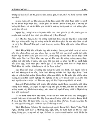 ÑÖÔØNG VEÀ XÖÙ PHAÄT

Tập VIII

nhöõng söï ñau khoå, öu bi, phieàn naõo, sanh, giaø, beänh, cheát vaø tieáp tuïc taùi sanh
luaân hoài.
Muoán chaám döùt söï khoå ñau cuûa kieáp laøm ngöôøi thì phaûi ñoaïn dieät voâ minh
maø voâ minh ñöôïc ñoaïn dieät, töùc laø phaûi coù “minh”, minh ôû ñaây, töùc laø trí tueä tri
kieán giaûi thoaùt, trí tueä tri kieán giaûi thoaùt laø moät söï tu taäp maø coù, chöù khoâng phaûi
taùnh giaùc coù saün.
Ngöôïc laïi, trong kinh saùch phaùt trieån cho taùnh giaùc laø coù saün, taùnh giaùc ñaõ
coù saün maø coøn laïi ñi tìm taùnh giaùc thì coù voâ lyù hay khoâng?
Moät nhaø baùc hoïc, ñaõ hoïc vaø thoâng suoát moïi ñieàu, baây giôø oâng ta coøn caép saùch
ñeán hoïc nhöõng ñieàu oâng ñaõ thoâng suoát ñoù, thì ñoù coù phaûi laø moät vieäc laøm voâ ích
vaø voâ lyù hay khoâng? Xin quyù vò vui loøng suy ngaãm, ñöøng voäi nghe chuùng toâi noùi
maø tin.
Kinh Thaäp Nhò Nhaân Duyeân daïy raát roõ raøng: ‚con ngöôøi sinh ra töø voâ minh,
neân laàm chaáp dính maéc caùc phaùp, taïo ra moät theá giôùi ñau khoå (möôøi hai nhaân
duyeân hôïp laïi thaønh theá giôùi ñau khoå)‛, chöù khoâng coù moät Phaät Taùnh, moät Taùnh
Giaùc, moät Baûn Lai Dieän Muïc naøo ngu si ñeán möùc ñoä khoâng töôûng töôïng ñöôïc,
nhaèm choã baát tònh, oâ tröôïc, baån thæu, hoâi thuùi maø laïi chui vaøo ñeå taùi sanh luaân
hoài. Nhö vaäy, kinh saùch phaùt trieån goïi taát caû chuùng sanh ñeàu coù Phaät Taùnh,
Taùnh Giaùc töø voâ thuûy thì chuùng ta coù tin ñöôïc khoâng?
Ñaïo Phaät raát thöïc teá khoâng xaây döïng theá giôùi sieâu hình, con ngöôøi cheát laø
maát heát khoâng coù linh hoàn, thaàn thöùc; khoâng coù Baûn Lai Dieän Muïc, Phaät Taùnh
naøo caû, chæ coøn laïi nhöõng haønh ñoäng nhaân quaû thieän aùc ñaõ huaân taäp nhieàu naêm,
thaùng, neân ñaõ trôû thaønh nghieäp löïc, nghieäp löïc aáy laø voâ minh hoaøn toaøn, cho neân
moïi ngöôøi sanh ra treân traùi ñaát naøy, ngay caû ñöùc Phaät cuõng ñeàu laø voâ minh.
Xöa, ñöùc Phaät ñaõ laøm khoå mình, khoå nhöõng ngöôøi thaân cuûa mình, moät baèng
chöùng hieån nhieân, khi Ngaøi boû ngai vaøng, cha giaø, vôï treû, con thô ñaõ khieán cho
nhöõng ngöôøi naøy khoå ñau voâ cuøng, saùu naêm khoå haïnh khoâng phaûi laø Ngaøi ñaõ töï
laøm khoå mình sao?
Töø voâ minh sanh khôûi caùc haønh, caùc haønh môùi sanh ra thöùc, chöù khoâng phaûi
coù caùi thöùc naøy töø ñaâu maø ñeán ñaây ñöôïc, cuõng khoâng phaûi noù coù saün. Trong kinh
A Haøm ñöùc Phaät ñaõ daïy: ‚Neáu coøn moät chuùt xíu thöùc nhö ñaát trong moùng tay Ta
thì con ngöôøi khoâng giaûi thoaùt vaø ñaïo Ta khoâng ra ñôøi‛.
Kinh Thuû Laêng Nghieâm ñaõ löøa ñaûo moïi ngöôøi, Taùnh Bieát, Taùnh Thaáy, Taùnh
Nghe, nhöõng taùnh naøy laø thöôøng, laïc, ngaõ, tònh, noù luoân luoân coù trí tueä dieäu
duïng, haèng giaùc, saùng suoát voâ haïn, theá maø laïi chui vaøo caùi bao hoâi thuùi. Thieàn Sö
93

 