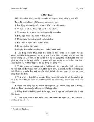 ÑÖÔØNG VEÀ XÖÙ PHAÄT

Tập VIII

HOÂN TRAÀM*
Hoûi: Kính thöa Thaày, con bò hoân traàm naëng phaûi duøng phaùp gì ñoái trò?
Ñaùp: Bò hoân traàm coù nhieàu nguyeân nhaân xaûy ra:
1- Lao ñoäng nhieàu meät moûi, sanh ra hoân traàm (thaân meät)
2- Tu taäp quaù nhieàu (taâm meät) sanh ra hoân traàm.
3- Tu taäp quaù ít, sanh ra löôøi bieáng neân bò hoân traàm.
4- Soáng ñoäc cö coâ ñôn, sanh ra hoân traàm.
5- Uoáng thuoác chæ thoáng, sanh ra hoân traàm.
6- Khi thaân bò beänh sanh ra hoân traàm.
7- Bò ma chöôùng hoân traàm.
Muoán phaù hoân traàm tuøy theo moãi thöù beänh maø phaù:
1- Lao ñoäng nhieàu, thaân meät moûi sanh ra hoân traàm, do ñoù ngöôøi tu taäp
khoâng neân lao ñoäng quaù söùc, lao ñoäng quaù nhieàu. Phaûi lao ñoäng vöøa vôùi söùc cuûa
mình, chuùng ta neân bieát, söï tu taäp laø moät söï lao ñoäng raát lôùn baèng trí maø coøn
phaûi lao ñoäng cô theå quaù nhieàu thì khoâng theå naøo khoâng bò hoân traàm, neân nhôù,
lao ñoäng ñeå tu, chöù khoâng phaûi ñeå lao ñoäng heát coâng vieäc.
2- Tu taäp laø moät söï lao ñoäng veà tinh thaàn neân tu taäp nhieàu, tinh thaàn sanh
ra moûi meät, do ñoù môùi coù hoân traàm. Hoân traàm do tu taäp sanh ra thì neân döïng laïi
thôøi khoùa tu taäp cho hôïp vôùi söùc cuûa mình thì seõ heát hoân traàm vaø caøng tu caøng
thaáy thích thuù hôn.
3- Tu ít sinh ra löôøi bieáng, neân tu ñuùng theo thôøi khoùa thì heát hoân traàm. Vì
tu ít, dö nhieàu thì giôø raûnh roãi, ôû khoâng sanh ra löôøi bieáng, neân bò hoân traàm taán
coâng.
4- Ngöôøi môùi soáng ñoäc cö, coâ ñôn khoâng neân ngoài nhieàu, ñöøng neân ôû khoâng,
phaûi lao ñoäng vöøa söùc, nheï nhaøng, thì heát hoân traàm.
5- Uoáng thuoác chæ thoáng sanh buoàn nguû, neân ñi nguû vaø thuoác tan heát laø heát
hoân traàm.
6- Thaân beänh sanh ra hoân traàm, neân tònh döôõng trò beänh, tu ít laïi, xaû nghæ,
thì hoân traàm seõ heát.

*

Caâu hoûi cuûa Töø Haïnh.

96

 