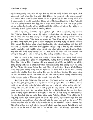ÑÖÔØNG VEÀ XÖÙ PHAÄT

Tập VIII

ngöôøi chung soáng trong moät xaõ hoäi, ñem laïi cho ñôøi soáng cuûa moãi con ngöôøi, moät
söï an vui, haïnh phuùc, hoøa hôïp, ñoaøn keát, khoâng coøn ngöôøi naøy, chaø ñaïp leân ngöôøi
kia, xaâu xeù nhau vì mieáng côm manh aùo. Ñoù laø phöôùc voâ laäu nhö chuùng toâi ñaõ noùi
ôû treân, phöôùc voâ laäu laø phöôùc baùo khoâng coù söï khoå ñau. Ngöôøi tu só ñaïo Phaät chæ
caàn laøm göông ñaïo ñöùc nhö vaäy, töùc laø thöïc hieän phöôùc voâ laäu, thöïc hieän phöôùc
voâ laäu laø laøm lôïi ích cho xaõ hoäi raát lôùn, thì thöû hoûi baùc só, kyõ sö, thaày giaùo, v.v...
coù laøm lôïi ích baèng nhöõng tu só naøy hay khoâng?
Coøn cuùng döôøng, boá thí khoâng ñuùng chaùnh phaùp nhö: cuùng ñöôøng xaây chuøa to
ñöùc Phaät lôùn hoaëc ñuùc chuoâng thì chaúng coù phöôùc baùo naøo caû, maø coøn phi coâng
ñöùc laø khaùc nöõa. Laàn löôït chuùng toâi seõ laät ngöôïc laïi nhöõng trang söû thôøi Nhaø Lyù
vaø Nhaø Traàn ôû nöôùc Vieät Nam cuûa chuùng ta. Thôøi Nhaø Lyù vaø Nhaø Traàn, Phaät
giaùo raát höng thònh, vua quan laø tu só Phaät giaùo, neân xaây döïng raát nhieàu chuøa to
Phaät lôùn vaø ñuùc chuoâng ñoàng vó ñaïi laøm hao toán tieàn cuûa daân chuùng bieát bao, theá
maø Nhaø Lyù vaø Nhaø Traàn ñöôïc nhöõng phöôùc baùo gì? Hay laø moät söï khoå ñau tranh
quyeàn tranh lôïi, gieát haïi laãn nhau vaø roài ngai vaøng cuõng maát vaøo doøng hoï khaùc.
Vaäy maø baûo raèng, cuùng döôøng, boá thí xaây chuøa to Phaät lôùn, ñuùc chuoâng, taïc
töôïng laø ñöôïc phöôùc baùo voâ löôïng, thì ñaây khoâng phaûi laø söï löøa ñaûo hay sao?
Baây giôø chuùng ta haõy nhìn xem nhöõng trang söû Phaät giaùo Trung Quoác, trong
thôøi nhaø Ñöôøng Phaät giaùo raát höng thònh, Ñöôøng Huyeàn Trang ñi thænh kinh
Ñoâng Ñoä, chuøa to Phaät lôùn ñöôïc nhaø vua xaây caát raát nhieàu vaø ñoä bieát bao nhieâu
Taêng chuùng tu haønh. Nhöng phöôùc baùo cuûa nhaø Ñöôøng ñaâu khoâng thaáy, chæ thaáy
Voõ Taéc Thieân dieät nhaø Ñöôøng laäp nhaø Chaâu vaø cuoái cuøng Ñöôøng Minh Hoaøng
thaáy Phaät giaùo khoâng coù lôïi ích maø haïi daân haïi nöôùc, laøm oâ ueá cöûa Phaät, nhöõng
ngöôøi troán söu laäu thueá, laøm nhöõng ñieàu meâ tín, dò ñoan, löøa ñaûo daân gian, baèng
ñuû moïi hình thöùc vaø caùc thuû ñoaïn gian aùc, neân Ñöôøng Minh Hoaøng baét chö taêng
hoaøn tuïc, caùc chuøa to ñeàu xung vaøo coâng uûy laøm kho ñuïn.
Ngöôøi tu só cuûa Phaät giaùo, laáy giôùi luaät ñöùc haïnh khoâng laøm khoå mình, khoå
ngöôøi laøm göông soáng cho moïi ngöôøi soi, muoán giöõ gìn ñöùc haïnh ñöôïc nhö vaäy,
phaûi xaû boû heát vaät chaát theá gian, chæ coøn ba y moät baùt, soáng khoâng gia ñình,
khoâng nhaø cöûa, chöù coù ñaâu nhö tu só baây giôø, laïi xaây caát chuøa to, Phaät lôùn nhö
cung vaøng ñieän ngoïc cuûa vua chuùa. Bieán choã tu haønh thaønh choã du lòch tham
quan cuûa moïi ngöôøi. Ñoù chæ coù nhöõng tu só cuûa Baø La Moân soáng vaø laøm nhö vaäy,
hoï luoân laøm haïi daân haïi nöôùc, baèng caùch buoân Phaät baùn Phaùp. Nhìn nhöõng tu só
naøy, quyù vò môùi ñaët ra nhöõng caâu hoûi treân: ‚Moät kyõ sö, moät nhaø baùc hoïc, moät baùc
só, moät nhaø giaùo, moät baùc noâng phu, moät chò thôï may, moät anh thôï hoà v.v...‛. Vôùi
nhöõng vieäc laøm cuûa hoï, ñeàu coù lôïi ích cho xaõ hoäi veà vaät chaát. Moät vò tu só coù ñaïo
ñöùc, soáng khoâng laøm khoå mình, khoå ngöôøi, luoân luoân laøm göông ñaïo ñöùc cho moïi
ngöôøi, thì söï lôïi ích raát lôùn cho xaõ hoäi veà tinh thaàn. Vaø nhôø ñoù, con ngöôøi seõ
99

 