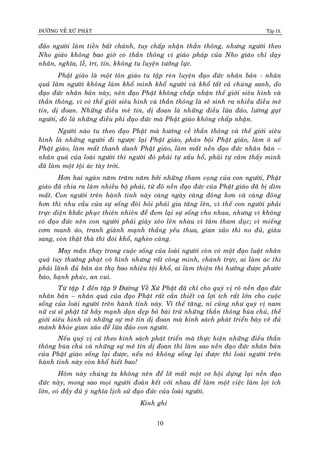 ÑÖÔØNG VEÀ XÖÙ PHAÄT Tập IX
10
ñaûo ngöôøi laøm tieàn baát chaùnh, tuy chaáp nhaän thaàn thoâng, nhöng ngöôøi theo
Nho giaùo khoâng bao giôø coù thaàn thoâng vì giaùo phaùp cuûa Nho giaùo chæ daïy
nhaân, nghóa, leã, trí, tín, khoâng tu luyeän töôûng löïc.
Phaät giaùo laø moät toân giaùo tu taäp reøn luyeän ñaïo ñöùc nhaân baûn - nhaân
quaû laøm ngöôøi khoâng laøm khoå mình khoå ngöôøi vaø khoå taát caû chuùng sanh, do
ñaïo ñöùc nhaân baûn naøy, neân ñaïo Phaät khoâng chaáp nhaän theá giôùi sieâu hình vaø
thaàn thoâng, vì coù theá giôùi sieâu hình vaø thaàn thoâng laø seõ sinh ra nhieàu ñieàu meâ
tín, dò ñoan. Nhöõng ñieàu meâ tín, dò ñoan laø nhöõng ñieàu löøa ñaûo, löôøng gaït
ngöôøi, ñoù laø nhöõng ñieàu phi ñaïo ñöùc maø Phaät giaùo khoâng chaáp nhaän.
Ngöôøi naøo tu theo ñaïo Phaät maø höôùng veà thaàn thoâng vaø theá giôùi sieâu
hình laø nhöõng ngöôøi ñi ngöôïc laïi Phaät giaùo, phaûn boäi Phaät giaùo, laøm oâ ueá
Phaät giaùo, laøm maát thanh danh Phaät giaùo, laøm maát neàn ñaïo ñöùc nhaân baûn –
nhaân quaû cuûa loaøi ngöôøi thì ngöôøi ñoù phaûi töï xaáu hoå, phaûi töï caûm thaáy mình
ñaõ laøm moät toäi aùc taøy trôøi.
Hôn hai ngaøn naêm traêm naêm bôûi nhöõng tham voïng cuûa con ngöôøi, Phaät
giaùo ñaõ chia ra laøm nhieàu boä phaùi, töø ñoù neàn ñaïo ñöùc cuûa Phaät giaùo ñaõ bò dìm
maát. Con ngöôøi treân haønh tinh naøy caøng ngaøy caøng ñoâng hôn vaø caøng ñoâng
hôn thì nhu caàu cuûa söï soáng ñoøi hoûi phaûi gia taêng leân, vì theá con ngöôøi phaûi
tröïc dieän khaéc phuïc thieân nhieân ñeå ñem laïi söï soáng cho nhau, nhöng vì khoâng
coù ñaïo ñöùc neân con ngöôøi phaûi giaøy xeùo leân nhau vì taâm tham duïc; vì mieáng
côm manh aùo, tranh giaønh maïnh thaéng yeáu thua, gian xaûo thì no ñuû, giaøu
sang, coøn thaät thaø thì ñoùi khoå, ngheøo cuøng.
May maén thay trong cuoäc soáng cuûa loaøi ngöôøi coøn coù moät ñaïo luaät nhaân
quaû tuy thöôûng phaït voâ hình nhöng raát coâng minh, chaùnh tröïc, ai laøm aùc thì
phaûi laõnh ñuû baûn aùn thoï bao nhieâu toäi khoå, ai laøm thieän thì höôûng ñöôïc phöôùc
baùo, haïnh phuùc, an vui.
Töø taäp 1 ñeán taäp 9 Ñöôøng Veà Xöù Phaät ñaõ chæ cho quyù vò roõ neàn ñaïo ñöùc
nhaân baûn – nhaân quaû cuûa ñaïo Phaät raát caàn thieát vaø lôïi ích raát lôùn cho cuoäc
soáng cuûa loaøi ngöôøi treân haønh tinh naøy. Vì theá taêng, ni cuõng nhö quyù vò nam
nöõ cö só phaät töû haõy maïnh daïn deïp boû baøi tröø nhöõng thaàn thoâng buøa chuù, theá
giôùi sieâu hình vaø nhöõng söï meâ tín dò ñoan maø kinh saùch phaùt trieån baøy veõ ñuû
maùnh khoùe gian xaûo ñeå löøa ñaûo con ngöôøi.
Neáu quyù vò cöù theo kinh saùch phaùt trieån maø thöïc hieän nhöõng ñieàu thaàn
thoâng buøa chuù vaø nhöõng söï meâ tín dò ñoan thì laøm sao neàn ñaïo ñöùc nhaân baûn
cuûa Phaät giaùo soáng laïi ñöôïc, neáu noù khoâng soáng laïi ñöôïc thì loaøi ngöôøi treân
haønh tinh naøy coøn khoå bieát bao!
Hoâm naøy chuùng ta khoâng neân ñeå lôõ maát moät cô hoäi döïng laïi neàn ñaïo
ñöùc naøy, mong sao moïi ngöôøi ñoaøn keát vôùi nhau ñeå laøm moät vieäc laøm lôïi ích
lôùn, coù ñaày ñuû yù nghóa lòch söû ñaïo ñöùc cuûa loaøi ngöôøi.
Kinh ghi
 