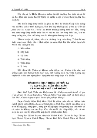 ÑÖÔØNG VEÀ XÖÙ PHAÄT Tập IX
100
Cho neân xaû Sô Thieàn khoâng coù nghóa laø moät ngöôøi coù hoïc thöùc maø xaû boû
caùi hoïc thöùc cuûa mình. Xaû Sô Thieàn coù nghóa laø rôøi lôùp hoïc thaáp leân lôùp hoïc
cao hôn.
Khi muoán nhaäp Nhò Thieàn thì phaûi ra khoûi Sô Thieàn baèng caùch nöông
vaøo hôi thôû, taâm ôû treân ñöôøng daây hôi thôû naøy thöôøng nhö lyù taùc yù: “Taàm töù
phaûi tònh chæ nhaäp Nhò Thieàn”, cöù thænh thoaûng höôùng taâm moät laàn, chöøng
naøo taâm nhaäp Nhò Thieàn môùi thoâi vì luùc ñoù hôi thôû cuõng maát tieâu, taàm töù
cuõng khoâng coøn, taàm töù khoâng coøn thì khoâng coøn höôùng taâm ñöôïc.
Taàm töù thuoäc veà yù thöùc, neáu taàm töù döøng thì yù thöùc döøng. YÙ thöùc laø moät
thöùc trong saùu thöùc, neân yù thöùc döøng thì naêm thöùc kia ñeàu döøng theo heát.
Nhoùm saùu thöùc goàøm coù:
1- Nhaõn thöùc
2- Nhó thöùc
3- Tyû thöùc
4- Thieät thöùc
5- Thaân thöùc
6- YÙ thöùc
Khi nhaäp Nhò Thieàn tai khoâng nghe tieáng, maét khoâng thaáy saéc, muõi
khoâng ngöûi muøi höông thôm hay thoái, löôõi khoâng neám vò, Thaân khoâng xuùc
chaïm töùc laø saùu caên ngöng hoaït ñoäng thì môùi nhaäp ñöôïc Nhò Thieàn.
HAØNH CAÙC PHAÙP THIEÄN COÙ PHAÛI LAØ
TU TAÄP CHAÙNH NIEÄM TÆNH GIAÙC
VAØ ÑÒNH NIEÄM HÔI THÔÛ KHOÂNG*
?
Hoûi: Kính baïch Thaày, xin Thaày hoan hyû chæ daïy con caùch haønh vaø qua
ví duï ñeå con roõ veà hai loaïi ñònh: “Chaùnh Nieäm Tænh Giaùc Ñònh vaø Ñònh Nieäm
Hôi Thôû”. Chaùnh nieäm coù phaûi laø caùc phaùp thieän khoâng?
Ñaùp: Chaùnh Nieäm Tænh Giaùc Ñònh laø nieäm chaân chaùnh. Nieäm chaân
chaùnh töùc laø nieäm thieän, cho neân Chaùnh Nieäm Tænh Giaùc töùc laø taâm taâm nieäm
nieäm haèng giaây, haèng phuùt, haèng giôø, haèng ngaøy trong trong söùc tænh thöùc ñeå
caùc nieäm aùc khoâng xen vaøo ñöôïc. Cho neân noù laø caùc phaùp thieän, neáu coù moät
nieäm aùc xen vaøo thì khoâng theå goïi ñaây laø chaùnh nieäm ñöôïc.
Trong Baùt Chaùnh Ñaïo coù taùm neûo: Chaùnh Kieán, Chaùnh Tö Duy, Chaùnh
Ngöõ, Chaùnh Nghieäp, Chaùnh Maïng, Chaùnh Tinh Taán, Chaùnh Nieäm vaø Chaùnh
*
Caâu hoûi cuûa Dieäu Taâm
 
