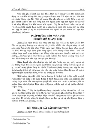 ÑÖÔØNG VEÀ XÖÙ PHAÄT Tập IX
102
Cho neân phaùp haønh cuûa ñöùc Phaät thaät laø roõ raøng vaø cuï theå moãi haønh
ñoäng tu taäp ñeàu mang ñeán moät yù nghóa thieän, moät keát quaû an laïc, yeân vui,
caùc phaùp haønh cuûa ñöùc Phaät seõ mang ñeán cho chuùng ta moät ñieàu gì ñoù raát
giaûi thoaùt thöïc teá cho ñôøi soáng cuûa con ngöôøi. Nhôø vaäy con ngöôøi tu taäp töùc
laø seõ soáng khoâng laøm khoå mình khoå ngöôøi. Ñaáy laø söï thanh thaûn, an laïc vaø
voâ söï cuûa loaøi ngöôøi. Laøm ngöôøi ai ai cuõng neân choïn cho mình moät söï soáng
nhö vaäy ñeå ñem laïi söï an vui cho mình cho ngöôøi vaø cho muoân loaøi vaïn vaät
treân haønh tinh naøy.
PHAÙP HÖÔÙNG TAÂM NGAÉN GOÏN
COÙ KEÁT QUAÛ NHANH HÔN*
Hoûi: Kính baïch Thaày, xin Thaày chæ daïy cho con khi tu Ñònh Nieäm Hôi
Thôû duøng phaùp höôùng taâm nhö lyù taùc yù nhaéc nhieàu caâu phaùp höôùng vaø moãi
caâu phaùp höôùng thì daøi nhö: “Thaân ngoài ngay thaúng khoâng ñöôïc nhuùc nhích
xeâ dòch, khoâng ñöôïc caûm giaùc noùng laïnh, ñaàu khoâng ñöôïc nhöùc... caùi taâm
khoâng ñöôïc sanh voïng töôûng... tai khoâng ñöôïc nghe aâm thanh.... caùi muõi... caùi
mieäng... Nhö vaäy phaûi nhaéc lieân tuïc suoát buoåi tu hay thænh thoaûng caùch 5 hôi
thôû? Vaø höôùng taâm nhö vaäy coù hieäu quaû khoâng ?
Ñaùp: Traïch caâu phaùp höôùng nhö theá naøo “ngaén goïn ñaày ñuû yù nghóa vaø
chæ thaúng muïc ñích cuûa noù giaûi quyeát taâm traïng ñang vöôùng maéc caàn phaûi xaû
ly, töø boû” trong phaùp ñang tu haønh. Traïch caâu phaùp höôùng nhö vaäy laø moät
leänh truyeàn thì seõ coù hieäu quaû, coøn neáu caâu phaùp höôùng taâm daøi quaù seõ maát yù
nghóa truyeàn leäch maïnh meõ, do ñoù seõ khoâng coù hieäu quaû.
Khi höôùng taâm thì phaûi thænh thoaûng 5, 10 hôi thôû laø luùc ngoài tu ñònh
Nieäm Hôi Thôû hoaëc 5, 10 böôùc ñi luùc ñi kinh haønh môùi nhaéc taâm moät laàn chöù
khoâng ñöôïc nhaéc lieàn mieäng nhö tuïng kinh, nieäm chuù thì tu taäp nhö vaäy laø sai
khoâng ñuùng caùch, khoâng ñuùng caùch seõ khoâng coù hieäu quaû toát vaø tu taäp nhö vaäy
seõ phí coâng.
Neân löu yù: ÔÛ ñaây tu taäp khoâng duøng caâu phaùp höôùng taâm ñeå öùc cheá taâm
khieán cho taâm khoâng coøn nieäm khôûi; ôû ñaây duøng caâu phaùp höôùng ñeå xaû taâm ly
tham ñoaïn dieät aùc phaùp, ñeå thöïc hieän taâm baát ñoäng tröôùc caùc aùc phaùp vaø caùc
caûm thoï; ñeå giöõ gìn chaân lyù thanh thaûn, an laïc vaø voâ söï, chöù khoâng duøng yù
thöùc ñeå trôû thaønh goác caây, cuïc ñaù.
KHI NAØO MÔÙI BAÉT ÑAÀU HÖÔÙNG TAÂM†
?
Hoûi: Kính Baïch Thaày, khi naøo môùi baét ñaàu höôùng taâm?
*
Caâu hoûi cuûa Dieäu Taâm
†
Caâu hoûi cuûa Dieäu Taâm
 