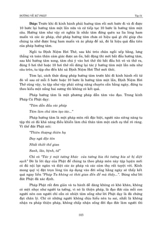 ÑÖÔØNG VEÀ XÖÙ PHAÄT Tập IX
103
Ñaùp: Tröôùc khi ñi kinh haønh phaûi huôùng taâm roài môùi böôùc ñi vaø ñi ñöôïc
10 böôùc laïi höôùng taâm moät laàn nöõa vaø cöù tieáp tuïc 10 böôùc laø höôùng taâm moät
caâu. Höôùng taâm nhö vaäy coù nghóa laø nhaéc taâm ñöøng queân xa lìa loøng ham
muoán vaø caùc aùc phaùp, chöù phaùp höôùng taâm chöa coù hieäu quaû gì chæ giuùp cho
chuùng ta nhôù ñöôïc loøng ham muoán vaø aùc phaùp ñeå xaû, ñoù laø hieäu quaû ñaàu tieân
cuûa phaùp höôùng taâm.
Ngoài tu Ñònh Nieäm Hôi Thôû, sau khi treùo chaân ngoài xeáp baèng, löng
thaúng vaø toaøn thaân caûm giaùc ñöôïc an oån, baát ñoäng thì môùi baét ñaàu höôùng taâm,
sau khi höôùng taâm xong, taâm chuù yù vaøo hôi thôû thì baét ñaàu hít voâ vaø thôû ra,
ñuùng 5 hôi thôû hoaëc 10 hôi thôû roài döøng laïi taùc yù höôùng taâm moät laàn nöõa nhö
caâu treân, tu taäp cho ñeán khi xaû Ñònh Nieäm Hôi Thôû môùi thoâi.
Toùm laïi, caùch thöùc duøng phaùp höôùng taâm tröôùc khi ñi kinh haønh roài töø
ñoù veà sau cöù moãi 5 böôùc hoaëc 10 böôùc laø höôùng taâm moät laàn, Ñònh Nieäm Hôi
Thôû cuõng vaäy, tu taäp nhö vaäy phaûi sieâng naêng chuyeân caàn haèng ngaøy, ñöøng tu
theo kieåu moät naéng hai söông thì khoâng coù keát quaû.
Phaùp höôùng taâm laø moät phöông phaùp daãn taâm vaøo ñaïo. Trong kinh
Phaùp Cuù Phaät daïy:
“Taâm daãn ñaàu caùc phaùp
Taâm laøm chuû taâm taïo taùc...”
Phaùp höôùng taâm laø moät phaùp moân raát ñaëc bieät, ngöôøi naøo sieâng naêng tu
taäp thì coù ñuû khaû naêng ñieàu khieån laøm chuû thaân taâm moät caùch cuï theå roõ raøng.
Vì theá ñöùc Phaät noùi:
“Thieân thöôïng thieân haï
Duy ngaõ ñoäc toân
Nhaát thieát theá gian
Sanh, laõo, beänh, töû”
Chæ coù “Taùc yù moät töôùng khaùc cuûa töôùng kia thì töôùng kia seõ bò dieät
saïch” Ñoù laø lôøi daïy cuûa Phaät ñeå chuùng ta theo phaùp moân naøy taäp luyeän môùi
coù ñuû noäi löïc ngaên vaø dieät caùc aùc phaùp vaø caùc caûm thoï raát tuyeät vôøi. Kính
mong quyù vò ñaët troïn loøng tin aùp duïng vaøo ñôøi soáng haèng ngaøy seõ thaáy keát
quaû ngay lieàn “Phaùp Ta khoâng coù thôøi gian ñeán ñeå maø thaáy...”. Ñuùng nhö lôøi
ñöùc Phaät ñaõ xaùc ñònh.
Phaùp Phaät raát ñôn giaûn vaø tu haønh deã daøng khoâng coù khoù khaên, khoâng
coù meät nhoïc nhö ngöôøi ta töôûng, vì noù laø thieän phaùp, laø ñaïo ñöùc cuûa moãi con
ngöôøi neân con ngöôøi chæ caàn coù nhieät taâm soáng nhö lôøi Phaät daïy laø ñaõ chöùng
ñaït chaân lyù. Chæ coù nhöõng ngöôøi khoâng chòu hieåu neân tu sai, nhaát laø khoâng
nhaän ra phaùp thieän phaùp, khoâng chaáp nhaän soáng ñôøi ñaïo ñöùc laøm ngöôøi thì
 