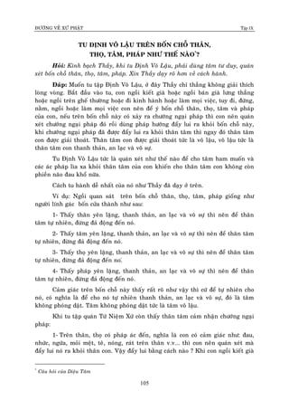 ÑÖÔØNG VEÀ XÖÙ PHAÄT Tập IX
105
TU ÑÒNH VOÂ LAÄU TREÂN BOÁN CHOÃ THAÂN,
THOÏ, TAÂM, PHAÙP NHÖ THEÁ NAØO*
?
Hoûi: Kính baïch Thaày, khi tu Ñònh Voâ Laäu, phaûi duøng taâm tö duy, quaùn
xeùt boán choã thaân, thoï, taâm, phaùp. Xin Thaày daïy roõ hôn veà caùch haønh.
Ñaùp: Muoán tu taäp Ñònh Voâ Laäu, ôû ñaây Thaày chæ thaúng khoâng giaûi thích
loøng voøng. Baét ñaàu vaøo tu, con ngoài kieát giaø hoaëc ngoài baùn giaø löng thaúng
hoaëc ngoài treân gheá thöôøng hoaëc ñi kinh haønh hoaëc laøm moïi vieäc, tuy ñi, ñöùng,
naèm, ngoài hoaëc laøm moïi vieäc con neân ñeå yù boán choã thaân, thoï, taâm vaø phaùp
cuûa con, neáu treân boán choã naøy coù xaûy ra chöôùng ngaïi phaùp thì con neân quaùn
xeùt chöôùng ngaïi phaùp ñoù roài duøng phaùp höôùng ñaåy lui ra khoûi boán choã naøy,
khi chöôùng ngaïi phaùp ñaõ ñöôïc ñaåy lui ra khoûi thaân taâm thì ngay ñoù thaân taâm
con ñöôïc giaûi thoaùt. Thaân taâm con ñöôïc giaûi thoaùt töùc laø voâ laäu, voâ laäu töùc laø
thaân taâm con thanh thaûn, an laïc vaø voâ söï.
Tu Ñònh Voâ Laäu töùc laø quaùn xeùt nhö theá naøo ñeå cho taâm ham muoán vaø
caùc aùc phaùp lìa xa khoûi thaân taâm cuûa con khieán cho thaân taâm con khoâng coøn
phieàn naõo ñau khoå nöõa.
Caùch tu haønh deã nhaát cuûa noù nhö Thaày ñaõ daïy ôû treân.
Ví duï: Ngoài quan saùt treân boán choã thaân, thoï, taâm, phaùp gioáng nhö
ngöôøi lính gaùc boán cöûa thaønh nhö sau:
1- Thaáy thaân yeân laëng, thanh thaûn, an laïc vaø voâ söï thì neân ñeå thaân
taâm töï nhieân, ñöøng ñaû ñoäng ñeán noù.
2- Thaáy taâm yeân laëng, thanh thaûn, an laïc vaø voâ söï thì neân ñeå thaân taâm
töï nhieân, ñöøng ñaû ñoäng ñeán noù.
3- Thaáy thoï yeân laëng, thanh thaûn, an laïc vaø voâ söï thì neân ñeå thaân taâm
töï nhieân, ñöøng ñaû ñoäng ñeán no.ù
4- Thaáy phaùp yeân laëng, thanh thaûn, an laïc vaø voâ söï thì neân ñeå thaân
taâm töï nhieân, ñöøng ñaû ñoäng ñeán noù.
Caûm giaùc treân boán choã naøy thaáy raát roõ nhö vaäy thì cöù ñeå töï nhieân cho
noù, coù nghóa laø ñeå cho noù töï nhieân thanh thaûn, an laïc vaø voâ söï, ñoù laø taâm
khoâng phoùng daät. Taâm khoâng phoùng daät töùc laø taâm voâ laäu.
Khi tu taäp quaùn Töù Nieäm Xöù coøn thaáy thaân taâm caûm nhaän chöôùng ngaïi
phaùp:
1- Treân thaân, thoï coù phaùp aùc ñeán, nghóa laø con coù caûm giaùc nhö: ñau,
nhöùc, ngöùa, moûi meät, teâ, noùng, raùt treân thaân v.v... thì con neân quaùn xeùt maø
ñaåy lui noù ra khoûi thaân con. Vaäy ñaåy lui baèng caùch naøo ? Khi con ngoài kieát giaø
*
Caâu hoûi cuûa Dieäu Taâm
 