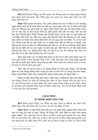 ÑÖÔØNG VEÀ XÖÙ PHAÄT Tập IX
107
Hoûi: Kính baïch Thaày, sau khi quaùn xeùt thoâng suoát roài duøng phaùp höôùng
taâm queùt saïch laäu hoaëc. Xin Thaày daïy cho caùch veùn maøn nguõ trieàn caùi, böùt
saïch thaát kieát söû.
Ñaùp: Ngoài quan saùt thaân, thoï, taâm, phaùp cuûa con vaø ñaåy lui caùc chöôùng
ngaïi phaùp treân ñoù laø caùch thöùc con ñaõ veùn maøn nguõ trieàn caùi vaø böùt saïch thaát
kieát söû. Nhöng con phaûi bieát roõ, phaûi nhaän thaáy taâm naøo laø taâm tham trieàn
caùi vaø taâm naøo laø taâm tham kieát söû, phaûi phaân bieät cho roõ raøng. Caùc con ñaõ
hoïc lôùp Chaùnh kieán chöa? Trong lôùp Chaùnh kieán coù baøi hoïc veà nguõ trieàn caùi
vaø Thaäp thaát kieát söû. Khi hoïc xong lôùp Chaùnh kieán thì khoâng coù moät nieäm
nguõ trieàn caùi hoaëc moät nieäm thaát kieát söû naøo qua maët con ñöôïc. Vì coù hoïc neân
con thoâng suoát taát caû nguõ trieàn caùi vaø thaäp thaát kieát söû ñeàu laø aùc phaùp, neân
khoâng bao giôø con laàm noù. Khoâng bao giôø laàm noù, do ñoù con khoâng chaáp nhaän
cho noù taùi dieãn tôùi lui neân ngaên vaø dieät taän goác. Khi bieát roõ noù thì nhaát ñònh
khoâng laøm theo noù, khoâng laøm theo noù töùc laø ly noù. Vaø khoâng laøm theo noù
maõi thì noù bò dieät maát khoâng coøn tôùi lui nöõa.
Dieät nguõ trieàn caùi vaø thaäp thaát kieát söû chæ coù tri kieán giaûi thoaùt maø “tri
kieán giaûi thoaùt ôû ñaâu thì giôùi luaät ôû ñoù”. Cho neân giôùi luaät caøng soáng nghieâm
tuùc thì tri kieán giaûi thoaùt caøng thoâng suoát “Giôùi luaät laøm thanh tònh tri kieán,
tri kieán laø thanh tònh giôùi luaät”.
Nhö vaäy xaû taâm ly duïc ly aùc phaùp baèng tri kieán giaûi thoaùt, chöù khoâng
phaûi xaû taâm baèng nhieáp taâm trong hôi thôû ra hôi thôû voâ, baèng ñi kinh haønh,
baèng nieäm Phaät nieäm chuù, tuïng kinh, baèng tham coâng aùn thoaïi ñaàu v...
Muoán tu taäp theo Phaät giaùo quyù vò haõy löu yù nhöõng lôøi daïy treân ñaây “Xaû
taâm baèng Chaùnh tri kieán ñeå chöùng ñaït chaân lyù taâm thanh thaûn an laïc vaø voâ
söï, chöù khoâng phaûi xaû taâm baèng cheá ngöï voïng töôûng chaúng nieäm thieän nieäm
aùc ñeå kieán taùnh thaønh Phaät hoaëc ñeå ñöôïc nhaát taâm, nhôø ñoù ñeå ñöôïc Phaät röôùc
veà coõi Cöïc Laïc Taây phöông”.
CAÙCH THÖÙC
TU HAØNH THAÁT GIAÙC CHI*
Hoûi: Kính baïch Thaày, xin Thaày chæ daïy caùch tu Khinh An Giaùc Chi,
Ñònh Giaùc Chi, Xaû Giaùc Chi vaø cho ví duï ñeå con ñöôïc roõ hôn.
Ñaùp: Muoán tu taäp Thaát Giaùc Chi thì con phaûi hieåu nghóa Thaát Giaùc Chi
cho roõ raøng roài môùi tu taäp. Trong Töù Nieäm Xöù ñöùc Phaät coù daïy treân phaùp
quaùn phaùp: “Laïi nöõa naøy caùc tyø kheo, tyø kheo soáng quaùn phaùp treân caùc phaùp
ñoái vôùi baûy Giaùc Chi. Naøy caùc tyø kheo, theá naøo laø tyø kheo soáng quaùn phaùp treân
caùc phaùp ñoái vôùi Baûy Giaùc Chi? Naøy caùc tyø kheo ôû ñaây tyø kheo coù Nieäm Giaùc
*
Caâu hoûi cuûa Dieäu Taâm
 