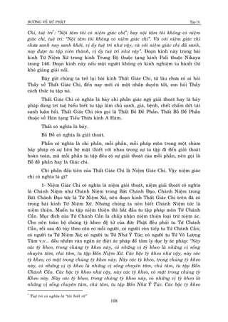 ÑÖÔØNG VEÀ XÖÙ PHAÄT Tập IX
108
Chi, tueä tri*
: “Noäi taâm toâi coù nieäm giaùc chi”; hay noäi taâm toâi khoâng coù nieäm
giaùc chi, tueä tri: “Noäi taâm toâi khoâng coù nieäm giaùc chi”. Vaø vôùi nieäm giaùc chi
chöa sanh nay sanh khôûi, vò aáy tueä tri nhö vaäy, vaø vôùi nieäm giaùc chi ñaõ sanh,
nay ñöôïc tu taäp vieân thaønh, vò aáy tueä tri nhö vaäy”. Ñoaïn kinh naøy trong baøi
kinh Töù Nieäm Xöù trong kinh Trung Boä thuoäc taïng kinh Pali thuoäc Nikaya
trang 146. Ñoaïn kinh naøy neáu moät ngöôøi khoâng coù kinh nghieäm tu haønh thì
khoù giaûng giaûi noåi.
Baây giôø chuùng ta trôû laïi baøi kinh Thaát Giaùc Chi, töø laâu chöa coù ai hoûi
Thaày veà Thaát Giaùc Chi, ñeán nay môùi coù moät nhaân duyeân toát, con hoûi Thaày
caùch thöùc tu taäp noù.
Thaát Giaùc Chi coù nghóa laø baûy chi phaàn giaùc ngoä giaûi thoaùt hay laø baûy
phaùp duøng trí tueä hieåu bieát tu taäp laøm chuû sanh, giaø, beänh, cheát chaám döùt taùi
sanh luaân hoài. Thaát Giaùc Chi coøn goïi laø Thaát Boà Ñeà Phaàn. Thaát Boà Ñeà Phaàn
thuoäc veà Haùn taïng Tieåu Thöøa kinh A Haøm.
Thaát coù nghóa laø baûy.
Boà Ñeà coù nghóa laø giaûi thoaùt.
Phaàn coù nghóa laø chi phaàn, moãi phaàn, moãi phaùp moân trong moät chuøm
baûy phaùp coù söï lieân heä maät thieát vôùi nhau trong söï tu taäp ñi ñeán giaûi thoaùt
hoaøn toaøn, maø moãi phaàn tu taäp ñeàu coù söï giaûi thoaùt cuûa moãi phaàn, neân goïi laø
Boà ñeà phaàn hay laø Giaùc chi.
Chi phaàn ñaàu tieân cuûa Thaát Giaùc Chi laø Nieäm Giaùc Chi. Vaäy nieäm giaùc
chi coù nghóa laø gì?
1- Nieäm Giaùc Chi coù nghóa laø nieäm giaûi thoaùt, nieäm giaûi thoaùt coù nghóa
laø Chaùnh Nieäm nhö Chaùnh Nieäm trong Baùt Chaùnh Ñaïo, Chaùnh Nieäm trong
Baùt Chaùnh Ñaïo töùc laø Töù Nieäm Xöù, neân ñoaïn kinh Thaát Giaùc Chi treân ñaõ coù
trong baøi kinh Töù Nieäm Xöù. Nhöng chuùng ta neân bieát Chaùnh Nieäm töùc laø
nieäm thieän. Muoán tu taäp nieäm thieän thì baét ñaàu tu taäp phaùp moân Töù Chaùnh
Caàn. Muïc ñích cuûa Tùöù Chaùnh Caàn laø chaáp nhaän nieäm thieän loaïi tröø nieäm aùc.
Cho neân toaøn boä chuùng tyø kheo ñeä töû cuûa ñöùc Phaät ñeàu phaûi tu Töù Chaùnh
Caàn, roài sau ñoù tuøy theo caên cô moãi ngöôøi, coù ngöôøi coøn tieáp tu Töù Chaùnh Caàn;
coù ngöôøi tu Töù Nieäm Xö; coù ngöôøi tu Töù Nhö YÙ Tuùc; coù ngöôøi tu Töù Voâ Löôïng
Taâm v.v... ñeàu nhaém vaøo ngaên aùc dieät aùc phaùp ñeå taâm ly duïc ly aùc phaùp: “Naøy
caùc tyø kheo, trong chuùng tyø kheo naøy, coù nhöõng vò tyø kheo laø nhöõng vò soáng
chuyeân taâm, chuù taâm, tu taäp Boán Nieäm Xöù. Caùc baäc tyø kheo nhö vaäy, naøy caùc
tyø kheo, coù maët trong chuùng tyø kheo naøy. Naøy caùc tyø kheo, trong chuùng tyø kheo
naøy, coù nhöõng vò tyø kheo laø nhöõng vò soáng chuyeân taâm, chuù taâm, tu taäp Boán
Chaùnh Caàn. Caùc baäc tyø kheo nhö vaäy, naøy caùc tyø kheo, coù maët trong chuùng tyø
Kheo naøy. Naøy caùc tyø kheo, trong chuùng tyø kheo naøy, coù nhöõng vò tyø kheo laø
nhöõng vò soáng chuyeân taâm, chuù taâm, tu taäp Boán Nhö YÙ Tuùc. Caùc baäc tyø kheo
*
Tueä tri coù nghóa laø “toâi bieát roõ”
 