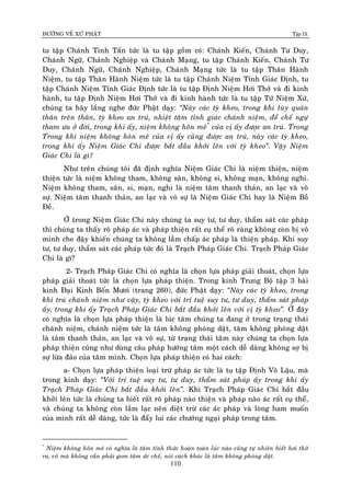 ÑÖÔØNG VEÀ XÖÙ PHAÄT Tập IX
110
tu taäp Chaùnh Tinh Taán töùc laø tu taäp goàm coù: Chaùnh Kieán, Chaùnh Tö Duy,
Chaùnh Ngöõ, Chaùnh Nghieäp vaø Chaùnh Maïng, tu taäp Chaùnh Kieán, Chaùnh Tö
Duy, Chaùnh Ngöõ, Chaùnh Nghieäp, Chaùnh Maïng töùc laø tu taäp Thaân Haønh
Nieäm, tu taäp Thaân Haønh Nieäm töùc laø tu taäp Chaùnh Nieäm Tænh Giaùc Ñònh, tu
taäp Chaùnh Nieäm Tænh Giaùc Ñònh töùc laø tu taäp Ñònh Nieäm Hôi Thôû vaø ñi kinh
haønh, tu taäp Ñònh Nieäm Hôi Thôû vaø ñi kinh haønh töùc laø tu taäp Töù Nieäm Xöù,
chuùng ta haõy laéng nghe ñöùc Phaät daïy: “Naøy caùc tyø kheo, trong khi tuøy quaùn
thaân treân thaân, tyø kheo an truù, nhieät taâm tænh giaùc chaùnh nieäm, ñeå cheá ngöï
tham öu ôû ñôøi, trong khi aáy, nieäm khoâng hoân meâ*
cuûa vò aáy ñöôïc an truù. Trong
Trong khi nieäm khoâng hoân meâ cuûa vò aáy cuõng ñöôïc an truù, naøy caùc tyø kheo,
trong khi aáy Nieäm Giaùc Chi ñöôïc baét ñaàu khôûi leân vôùi tyø kheo”. Vaäy Nieäm
Giaùc Chi laø gì?
Nhö treân chuùng toâi ñaõ ñònh nghóa Nieäm Giaùc Chi laø nieäm thieän, nieäm
thieän töùc laø nieäm khoâng tham, khoâng saân, khoâng si, khoâng maïn, khoâng nghi.
Nieäm khoâng tham, saân, si, maïn, nghi laø nieäm taâm thanh thaûn, an laïc vaø voâ
söï. Nieäm taâm thanh thaûn, an laïc vaø voâ söï laø Nieäm Giaùc Chi hay laø Nieäm Boà
Ñeà.
ÔÛ trong Nieäm Giaùc Chi naøy chuùng ta suy tö, tö duy, thaåm saùt caùc phaùp
thì chuùng ta thaáy roõ phaùp aùc vaø phaùp thieän raát cuï theå roõ raøng khoâng coøn bò voâ
minh che ñaäy khieán chuùng ta khoâng laàm chaáp aùc phaùp laø thieän phaùp. Khi suy
tö, tö duy, thaåm saùt caùc phaùp töùc ñoù laø Traïch Phaùp Giaùc Chi. Traïch Phaùp Giaùc
Chi laø gì?
2- Traïch Phaùp Giaùc Chi coù nghóa laø choïn löïa phaùp giaûi thoaùt, choïn löïa
phaùp giaûi thoaùt töùc laø choïn löïa phaùp thieän. Trong kinh Trung Boä taäp 3 baøi
kinh Ñaïi Kinh Boán Möôi (trang 260), ñöùc Phaät daïy: “Naøy caùc tyø kheo, trong
khi truù chaùnh nieäm nhö vaäy, tyø kheo vôùi trí tueä suy tö, tö duy, thaåm saùt phaùp
aáy, trong khi aáy Traïch Phaùp Giaùc Chi baét ñaàu khôûi leân vôùi vò tyø kheo”. ÔÛ ñaây
coù nghóa laø choïn löïa phaùp thieän laø luùc taâm chuùng ta ñang ôû trong traïng thaùi
chaùnh nieäm, chaùnh nieäm töùc laø taâm khoâng phoùng daät, taâm khoâng phoùng daät
laø taâm thanh thaûn, an laïc vaø voâ söï, töø traïng thaùi taâm naøy chuùng ta choïn löïa
phaùp thieän cuõng nhö duøng caâu phaùp höôùng taâm moät caùch deã daøng khoâng sôï bò
söï löøa ñaûo cuûa taâm mình. Choïn löïa phaùp thieän coù hai caùch:
a- Choïn löïa phaùp thieän loaïi tröø phaùp aùc töùc laø tu taäp Ñònh Voâ Laäu, maø
trong kinh daïy: “Vôùi trí tueä suy tö, tö duy, thaåm saùt phaùp aáy trong khi aáy
Traïch Phaùp Giaùc Chi baét ñaàu khôûi leân”. Khi Traïch Phaùp Giaùc Chi baét ñaàu
khôûi leân töùc laø chuùng ta bieát raát roõ phaùp naøo thieän vaø phaùp naøo aùc raát cuï theå,
vaø chuùng ta khoâng coøn laàm laïc neân dieät tröø caùc aùc phaùp vaø loøng ham muoán
cuûa mình raát deã daøng, töùc laø ñaåy lui caùc chöôùng ngaïi phaùp trong taâm.
*
Nieäm khoâng hoân meâ coù nghóa laø taâm tænh thöùc hoaøn toaøn luùc naøo cuõng töï nhieân bieát hôi thôû
ra, voâ maø khoâng caàn phaûi gom taâm öùc cheá, noùi caùch khaùc laø taâm khoâng phoùng daät.
 