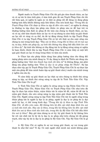 ÑÖÔØNG VEÀ XÖÙ PHAÄT Tập IX
111
Ngöôøi muoán tu Traïch Phaùp Giaùc Chi thì giöõ gìn taâm thanh thaûn, an laïc
vaø voâ söï töùc laø taâm tænh giaùc, ôû taâm tænh giaùc ñoù maø Traïch Phaùp Giaùc chi thì
raát hieäu quaû, coù nghóa laø ngaên aùc vaø dieät aùc phaùp raát deã daøng vaø duøng phaùp
höôùng taâm ñieàu khieån khoâng maáy khoù khaên. Cho neân kinh daïy: “Trong khi aáy
Traïch Phaùp Giaùc Chi ñöôïc tyø kheo tu taäp ñi ñeán vieân maõn”, coù nghóa laø chuùng
ta thöôøng tu taäp choïn löïa phaùp naøo thieän vaø phaùp naøo aùc ñeå loaïi tröø vaø
thöôøng höôùng taâm ñuoåi aùc phaùp ñi thì taâm cuûa chuùng ta thanh thaûn, an laïc,
vaø voâ söï, nhôø taâm thanh thaûn an laïc vaø voâ söï chuùng ta caûm thaáy söï giaûi thoaùt
an laïc raát roõ raøng vaø cuï theå, do ñoù töï ñoäng chuùng thích tu taäp Traïch Phaùp
Giaùc Chi vì tu taäp Traïch Phaùp Giaùc Chi coù lôïi ích thaät söï cho cuoäc soáng cuûa
chuùng ta maø trong kinh daïy: “Naøy caùc tyø kheo, trong khi tyø kheo vôùi trí tueä suy
tö, tö duy, thaåm saùt phaùp aáy, söï tinh taán khoâng thuï ñoäng baét ñaàu khôûi leân vôùi
tyø kheo aáy”. Söï tinh taán khoâng coù thuï ñoäng töùc laø töï ñoäng sieâng naêng coù nghóa
laø ham thích, thích thuù tu taäp Traïch Phaùp Giaùc Chi vì caûm thaáy coù moät keát
quaû giaûi thoaùt an laïc roõ raøng trong thaân vaø taâm cuûa mình.
b- Choïn löïa caâu phaùp thieän duøng laøm phaùp höôùng taâm cho ñuùng ñoái
töôïng phaùp moân cuûa mình ñang tu. Ví duï: ñang tu ñònh Sô Thieàn maø duøng caâu
phaùp höôùng taâm “dieät aâm thanh hay tònh chæ taàm töù” laø khoâng ñuùng, maø phaûi
duøng caâu phaùp höôùng taâm “Taâm ly duïc ly aùc phaùp nhaäp Sô Thieàn”. Söï löïa
choïn nhö vaäy goïi laø Traïch Phaùp Giaùc Chi, Traïch Phaùp Giaùc Chi laø söï choïn löïa
moät caâu phaùp ñeå taâm mình huaân taäp söï giaûi thoaùt nhö yù muoán cuûa mình trong
yù nghóa cuûa caâu aáy.
Vì caûm thaáy söï giaûi thoaùt an laïc thaät söï neân chuùng ta thích thuù sieâng
naêng tu taäp, söï thích thuù sieâng naêng tu taäp ñoù laø Tinh Taán Giaùc Chi. Vaäy
Tinh Taán Giaùc Chi laø gì?
3- Tinh Taán Giaùc Chi coù nghóa laø sieâng naêng tu taäp Nieäm Giaùc Chi vaø
Traïch Phaùp Giaùc Chi, Nieäm Giaùc Chi vaø Traïch Phaùp Giaùc Chi nhö treân ñaõ
daïy laø choïn löïa nieäm thieän, nieäm thieän töùc laø nieäm boà ñeà, nieäm boà ñeà töùc laø
nieäm giaûi thoaùt, cho neân sieâng naêng tu taäp nieäm giaûi thoaùt töùc laø Tinh Taán
Giaùc Chi. Ngöôøi sieâng naêng tu taäp Tinh Taán Giaùc Chi töùc laø ngöôøi soáng trong
thieän phaùp töùc laø ngöôøi ly duïc ly aùc phaùp, ngöôøi ly duïc ly aùc phaùp do ly duïc
sanh hyû laïc, vì theá trong kinh daïy: “Trong khi aáy tyø kheo tu taäp Tinh Taán
Giaùc Chi ñi ñeán vieân maõn. Hyû khoâng lieân heä ñeán vaät chaát ñöôïc khôûi leân nôi
vò tinh taán tinh caàn. Naøy caùc tyø kheo, trong khi hyû khoâng lieân heä ñeán vaät chaát
khôûi leân nôi tyø kheo tinh taán tinh caàn, trong khi aáy Hyû Giaùc Chi baét ñaàu khôûi
leân nôi tyø kheo”. Baây giôø taâm chuùng ta coù hyû, hyû giaûi thoaùt laø hyû khoâng lieân
heä vôùi vaät chaát töùc laø hyû do ly duïc ly aùc phaùp nhö treân chuùng toâi ñaõ giaûng
traïch, nhö vaäy hyû do ly duïc ly aùc phaùp laø Hyû Giaùc Chi. Vaäy Hyû Giaùc Chi laø gì
?
4- Hyû Giaùc Chi coù nghóa laø söï vui trong giaûi thoaùt, söï vui trong giaûi
thoaùt laø nhö theá naøo? Ví duï: Coù moät ngöôøi chöûi mình maø mình khoâng giaän
 
