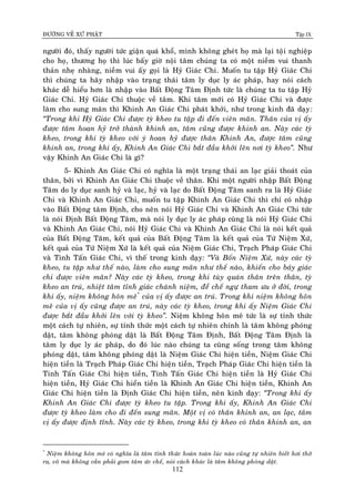 ÑÖÔØNG VEÀ XÖÙ PHAÄT Tập IX
112
ngöôøi ñoù, thaáy ngöôøi töùc giaän quaù khoå, mình khoâng gheùt hoï maø laïi toïâi nghieäp
cho hoï, thöông hoï thì luùc baáy giôø noäi taâm chuùng ta coù moät nieàm vui thanh
thaûn nheï nhaøng, nieàm vui aáy goïi laø Hyû Giaùc Chi. Muoán tu taäp Hyû Giaùc Chi
thì chuùng ta haõy nhaäp vaøo traïng thaùi taâm ly duïc ly aùc phaùp, hay noùi caùch
khaùc deã hieåu hôn laø nhaäp vaøo Baát Ñoäng Taâm Ñònh töùc laø chuùng ta tu taäp Hyû
Giaùc Chi. Hyû Giaùc Chi thuoäc veà taâm. Khi taâm môùi coù Hyû Giaùc Chi vaø ñöôïc
laøm cho sung maõn thì Khinh An Giaùc Chi phaùt khôûi, nhö trong kinh ñaõ daïy:
“Trong khi Hyû Giaùc Chi ñöôïc tyø kheo tu taäp ñi ñeán vieân maõn. Thaân cuûa vò aáy
ñöôïc taâm hoan hyû trôû thaønh khinh an, taâm cuõng ñöôïc khinh an. Naøy caùc tyø
kheo, trong khi tyø kheo vôùi yù hoan hyû ñöôïc thaân Khinh An, ñöôïc taâm cuõng
khinh an, trong khi aáy, Khinh An Giaùc Chi baét ñaàu khôûi leân nôi tyø kheo”. Nhö
vaäy Khinh An Giaùc Chi laø gì?
5- Khinh An Giaùc Chi coù nghóa laø moät traïng thaùi an laïc giaûi thoaùt cuûa
thaân, bôûi vì Khinh An Giaùc Chi thuoäc veà thaân. Khi moät ngöôøi nhaäp Baát Ñoäng
Taâm do ly duïc sanh hyû vaø laïc, hyû vaø laïc do Baát Ñoäng Taâm sanh ra laø Hyû Giaùc
Chi vaø Khinh An Giaùc Chi, muoán tu taäp Khinh An Giaùc Chi thì chæ coù nhaäp
vaøo Baát Ñoäng taâm Ñònh, cho neân noùi Hyû Giaùc Chi vaø Khinh An Giaùc Chi töùc
laø noùi Ñònh Baát Ñoäng Taâm, maø noùi ly duïc ly aùc phaùp cuõng laø noùi Hyû Giaùc Chi
vaø Khinh An Giaùc Chi, noùi Hyû Giaùc Chi vaø Khinh An Giaùc Chi laø noùi keát quaû
cuûa Baát Ñoäng Taâm, keát quaû cuûa Baát Ñoäng Taâm laø keát quaû cuûa Töù Nieäm Xöù,
keát quaû cuûa Töù Nieäm Xöù laø keát quaû cuûa Nieäm Giaùc Chi, Traïch Phaùp Giaùc Chi
vaø Tinh Taán Giaùc Chi, vì theá trong kinh daïy: “Vaø Boán Nieäm Xöù, naøy caùc tyø
kheo, tu taäp nhö theá naøo, laøm cho sung maõn nhö theá naøo, khieán cho baûy giaùc
chi ñöôïc vieân maõn? Naøy caùc tyø kheo, trong khi tuøy quaùn thaân treân thaân, tyø
kheo an truù, nhieät taâm tænh giaùc chaùnh nieäm, ñeå cheá ngöï tham öu ôû ñôøi, trong
khi aáy, nieäm khoâng hoân meâ*
cuûa vò aáy ñöôïc an truù. Trong khi nieäm khoâng hoân
meâ cuûa vò aáy cuõng ñöôïc an truù, naøy caùc tyø kheo, trong khi aáy Nieäm Giaùc Chi
ñöôïc baét ñaàu khôûi leân vôùi tyø kheo”. Nieäm khoâng hoân meâ töùc laø söï tænh thöùc
moät caùch töï nhieân, söï tænh thöùc moät caùch töï nhieân chính laø taâm khoâng phoùng
daät, taâm khoâng phoùng daät laø Baát Ñoäng Taâm Ñònh, Baát Ñoäng Taâm Ñònh laø
taâm ly duïc ly aùc phaùp, do ñoù luùc naøo chuùng ta cuõng soáng trong taâm khoâng
phoùng daät, taâm khoâng phoùng daät laø Nieäm Giaùc Chi hieän tieàn, Nieäm Giaùc Chi
hieän tieàn laø Traïch Phaùp Giaùc Chi hieän tieàn, Traïch Phaùp Giaùc Chi hieän tieàn laø
Tinh Taán Giaùc Chi hieän tieàn, Tinh Taán Giaùc Chi hieän tieàn laø Hyû Giaùc Chi
hieän tieàn, Hyû Giaùc Chi hieån tieàn laø Khinh An Giaùc Chi hieän tieàn, Khinh An
Giaùc Chi hieän tieàn laø Ñònh Giaùc Chi hieän tieàn, neân kinh daïy: “Trong khi aáy
Khinh An Giaùc Chi ñöôïc tyø kheo tu taäp. Trong khi aáy, Khinh An Giaùc Chi
ñöôïc tyø kheo laøm cho ñi ñeán sung maõn. Moät vò coù thaân khinh an, an laïc, taâm
vò aáy ñöôïc ñònh tónh. Naøy caùc tyø kheo, trong khi tyø kheo coù thaân khinh an, an
*
Nieäm khoâng hoân meâ coù nghóa laø taâm tænh thöùc hoaøn toaøn luùc naøo cuõng töï nhieân bieát hôi thôû
ra, voâ maø khoâng caàn phaûi gom taâm öùc cheá, noùi caùch khaùc laø taâm khoâng phoùng daät.
 