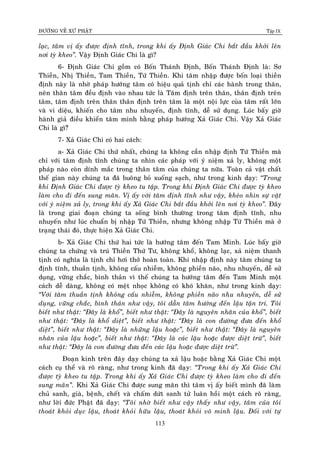 ÑÖÔØNG VEÀ XÖÙ PHAÄT Tập IX
113
laïc, taâm vò aáy ñöôïc ñònh tónh, trong khi aáy Ñònh Giaùc Chi baét ñaàu khôûi leân
nôi tyø kheo”. Vaäy Ñònh Giaùc Chi laø gì?
6- Ñònh Giaùc Chi goàm coù Boán Thaùnh Ñònh, Boán Thaùnh Ñònh laø: Sô
Thieàn, Nhò Thieàn, Tam Thieàn, Töù Thieàn. Khi taâm nhaäp ñöôïc boán loaïi thieàn
ñònh naøy laø nhôø phaùp höôùng taâm coù hieäu quaû tònh chæ caùc haønh trong thaân,
neân thaân taâm ñeàu ñònh vaøo nhau töùc laø Taâm ñònh treân thaân, thaân ñònh treân
taâm, taâm ñònh treân thaân thaân ñònh treân taâm laø moät noäi löïc cuûa taâm raát lôùn
vaø vi dieäu, khieán cho taâm nhu nhuyeán, ñònh tónh, deã söû duïng. Luùc baáy giôø
haønh giaû ñieàu khieån taâm mình baèng phaùp höôùng Xaû Giaùc Chi. Vaäy Xaû Giaùc
Chi laø gì?û
7- Xaû Giaùc Chi coù hai caùch:
a- Xaû Giaùc Chi thöù nhaát, chuùng ta khoâng caàn nhaäp ñònh Töù Thieàn maø
chæ vôùi taâm ñònh tónh chuùng ta nhìn caùc phaùp vôùi yù nieäm xaû ly, khoâng moät
phaùp naøo coøn dính maéc trong thaân taâm cuûa chuùng ta nöõa. Toaøn caû vaät chaát
theá gian naøy chuùng ta ñaõ buoâng boû xuoáng saïch, nhö trong kinh daïy: “Trong
khi Ñònh Giaùc Chi ñöôïc tyø kheo tu taäp. Trong khi Ñònh Giaùc Chi ñöôïc tyø kheo
laøm cho ñi ñeán sung maõn. Vò aáy vôùi taâm ñònh tónh nhö vaäy, kheùo nhìn söï vaät
vôùi yù nieäm xaû ly, trong khi aáy Xaû Giaùc Chi baét ñaàu khôûi leân nôi tyø kheo”. Ñaây
laø trong giai ñoaïn chuùng ta soáng bình thöôøng trong taâm ñònh tónh, nhu
nhuyeán nhö luùc chuaån bò nhaäp Töù Thieàn, nhöng khoâng nhaäp Töù Thieàn maø ôû
traïng thaùi ñoù, thöïc hieän Xaû Giaùc Chi.
b- Xaû Giaùc Chi thöù hai töùc laø höôùng taâm ñeán Tam Minh. Luùc baáy giôø
chuùng ta chöùng vaø truù Thieàn Thöù Tö, khoâng khoå, khoâng laïc, xaû nieäm thanh
tònh coù nghóa laø tònh chæ hôi thôû hoaøn toaøn. Khi nhaäp ñònh naøy taâm chuùng ta
ñònh tónh, thuaàn tònh, khoâng caáu nhieãm, khoâng phieàn naõo, nhu nhuyeán, deã söû
duïng, vöõng chaéc, bình thaûn vì theá chuùng ta höôùng taâm ñeán Tam Minh moät
caùch deã daøng, khoâng coù meät nhoïc khoâng coù khoù khaên, nhö trong kinh daïy:
“Vôùi taâm thuaàn tònh khoâng caáu nhieãm, khoâng phieàn naõo nhu nhuyeán, deã söû
duïng, vöõng chaéc, bình thaûn nhö vaäy, toâi daãn taâm höôùng ñeán laäu taän trí. Toâi
bieát nhö thaät: “Ñaây laø khoå”, bieát nhö thaät: “Ñaây laø nguyeân nhaân cuûa khoå”, bieát
nhö thaät: “Ñaây laø khoå dieät”, bieát nhö thaät: “Ñaây laø con ñöôøng ñöa ñeán khoå
dieät”, bieát nhö thaät: “Ñaây laø nhöõng laäu hoaëc”, bieát nhö thaät: “Ñaây laø nguyeân
nhaân cuûa laäu hoaëc”, bieát nhö thaät: “Ñaây laø caùc laäu hoaëc ñöôïc dieät tröø”, bieát
nhö thaät: “Ñaây laø con ñöôøng ñöa ñeán caùc laäu hoaëc ñöôïc dieät tröø”.
Ñoaïn kinh treân ñaây daïy chuùng ta xaû laäu hoaëc baèng Xaû Giaùc Chi moät
caùch cuï theå vaø roõ raøng, nhö trong kinh ñaõ daïy: “Trong khi aáy Xaû Giaùc Chi
ñöôïc tyø kheo tu taäp. Trong khi aáy Xaû Giaùc Chi ñöôïc tyø kheo laøm cho ñi ñeán
sung maõn”. Khi Xaû Giaùc Chi ñöôïc sung maõn thì taâm vò aáy bieát mình ñaõ laøm
chuû sanh, giaø, beänh, cheát vaø chaám döùt sanh töû luaân hoài moät caùch roõ raøng,
nhö lôøi ñöùc Phaät ñaõ daïy: “Toâi nhôø bieát nhö vaäy thaáy nhö vaäy, taâm cuûa toâi
thoaùt khoûi duïc laäu, thoaùt khoûi höõu laäu, thoaùt khoûi voâ minh laäu. Ñoái vôùi töï
 