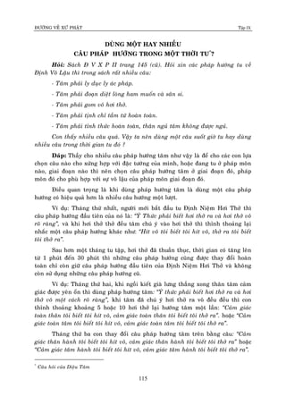 ÑÖÔØNG VEÀ XÖÙ PHAÄT Tập IX
115
DUØNG MOÄT HAY NHIEÀU
CAÂU PHAÙP HÖÔÙNG TRONG MOÄT THÔØI TU*
?
Hoûi: Saùch Ñ V X P II trang 145 (cuõ). Hoûi xin caùc phaùp höôùng tu veà
Ñònh Voâ Laäu thì trong saùch raát nhieàu caâu:
- Taâm phaûi ly duïc ly aùc phaùp.
- Taâm phaûi ñoaïn dieät loøng ham muoán vaø saân si.
- Taâm phaûi gom voâ hôi thôû.
- Taâm phaûi tònh chæ taàm töù hoaøn toaøn.
- Taâm phaûi tænh thöùc hoaøn toaøn, thaân nguû taâm khoâng ñöôïc nguû.
Con thaáy nhieàu caâu quaù. Vaäy ta neân duøng moät caâu suoát giôø tu hay duøng
nhieàu caâu trong thôøi gian tu ñoù ?
Ñaùp: Thaày cho nhieàu caâu phaùp höôùng taâm nhö vaäy laø ñeå cho caùc con löïa
choïn caâu naøo cho xöùng hôïp vôùi ñaëc töôùng cuûa mình, hoaëc ñang tu ôû phaùp moân
naøo, giai ñoaïn naøo thì neân choïn caâu phaùp höôùng taâm ôû giai ñoaïn ñoù, phaùp
moân ñoù cho phuø hôïp vôùi söï voâ laäu cuûa phaùp moân giai ñoaïn ñoù.
Ñieàu quan troïng laø khi duøng phaùp höôùng taâm laø duøng moät caâu phaùp
höôùng coù hieäu quaû hôn laø nhieàu caâu höôùng moät löôït.
Ví duï: Thaùng thöù nhaát, ngöôøi môùi baét ñaàu tu Ñònh Nieäm Hôi Thôû thì
caâu phaùp höôùng ñaàu tieân cuûa noù laø: “YÙ Thöùc phaûi bieát hôi thôû ra vaø hôi thôû voâ
roõ raøng”, vaø khi hôi thôû thôû ñeàu taâm chuù yù vaøo hôi thôû thì thænh thoaûng laïi
nhaéc moät caâu phaùp höôùng khaùc nhö: “Hít voâ toâi bieát toâi hít voâ, thôû ra toâi bieát
toâi thôû ra”.
Sau hôn moät thaùng tu taäp, hôi thôû ñaõ thuaàn thuïc, thôøi gian coù taêng leân
töø 1 phuùt ñeán 30 phuùt thì nhöõng caâu phaùp höôùng cuõng ñöôïc thay ñoåi hoaøn
toaøn chæ coøn giöõ caâu phaùp höôùng ñaàu tieân cuûa Ñònh Nieäm Hôi Thôû vaø khoâng
coøn söû duïng nhöõng caâu phaùp höôùng cuõ.
Ví duï: Thaùng thöù hai, khi ngoài kieát giaø löng thaúng xong thaân taâm caûm
giaùc ñöôïc yeân oån thì duøng phaùp höôùng taâm: “YÙ thöùc phaûi bieát hôi thôû ra vaø hôi
thôû voâ moät caùch roõ raøng”, khi taâm ñaõ chuù yù hôi thôû ra voâ ñeàu ñeàu thì con
thænh thoaûng khoaûng 5 hoaëc 10 hôi thôû laïi höôùng taâm moät laàn: “Caûm giaùc
toaøn thaân toâi bieát toâi hít voâ, caûm giaùc toaøn thaân toâi bieát toâi thôû ra”. hoaëc “Caûm
giaùc toaøn taâm toâi bieát toâi hít voâ, caûm giaùc toaøn taâm toâi bieát toâi thôû ra”.
Thaùng thöù ba con thay ñoåi caâu phaùp höôùng taâm treân baèng caâu: “Caûm
giaùc thaân haønh toâi bieát toâi hít voâ, caûm giaùc thaân haønh toâi bieát toâi thôû ra” hoaëc
“Caûm giaùc taâm haønh toâi bieát toâi hít voâ, caûm giaùc taâm haønh toâi bieát toâi thôû ra”.
*
Caâu hoûi cuûa Dieäu Taâm
 