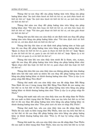 ÑÖÔØNG VEÀ XÖÙ PHAÄT Tập IX
116
Thaùng thöù tö con thay ñoåi caâu phaùp höôùng taâm treân baèng caâu phaùp
höôùng khaùc nhö: “An tònh thaân haønh toâi bieát toâi hít voâ, an tònh thaân haønh toâi
bieát toâi thôû ra”. hoaëc “An tònh taâm haønh toâi bieát toâi hít voâ, an tònh taâm haønh
toâi bieát toâi thôû ra”.
Thaùng thöù naêm con thay ñoåi phaùp höôùng taâm treân baèng caâu phaùp
höôùng khaùc nhö: “Vôùi taâm haân hoan toâi bieát toâi hít voâ, vôùi taâm haân hoan toâi
bieát toâi thôû ra”. hoaëc “Vôùi taâm giaûi thoaùt toâi bieát toâi hít voâ, vôùi taâm giaûi thoaùt
toâi bieát toâi thôû ra”
Thaùng thöù saùu khi taâm con caûm thaáy coù söùc ñònh tónh con thay ñoåi phaùp
höôùng taâm treân baèng caâu phaùp höôùng khaùc nhö: “Vôùi taâm ñònh tónh toâi bieát
toâi hít voâ, vôùi taâm ñònh tónh toâi bieát toâi thôû ra”.
Thaùng thöù baûy khi taâm coù söùc ñònh tónh phaùp höôùng taâm coù hieäu quaû
hôn thì con thay ñoåi phaùp höôùng taâm treân baèng caâu phaùp höôùng khaùc nhö:
“Quaùn ly tham toâi bieát toâi hít voâ, quaùn ly tham toâi bieát toâi thôû ra”. hoaëc “Quaùn
ly saân toâi bieát toâi hít voâ, quaùn ly saân toâi bieát toâi thôû ra”. hoaëc “Quaùn ly si toâi
bieát toâi hít voâ quaùn ly si toâi bieát toâi thôû ra”.
Thaùng thöù taùm khi con caûm thaáy taâm mình ñaõ ly tham, saân, si,maïn,
nghi thì con thay ñoåi phaùp höôùng taâm treân baèng caâu phaùp höôùng khaùc nhö:
“Quaùn ñoaïn dieät laäu hoaëc toâi bieát toâi hít voâ, quaùn ñoaïn dieät laäu hoaëc toâi bieát
toâi thôû ra”.
Thaùng thöù chín khi con caûm thaáy taâm con khoâng phoùng daät taâm thöôøng
ñònh treân hôi thôû moät caùch töï nhieân thì con thay ñoåi phaùp höôùng taâm treân
baèng caâu phaùp höôùng khaùc vaø thænh thoaûng höôùng taâm nhö: “Taâm ly duïc ly aùc
phaùp nhaäp Baát Ñoäng Taâm Ñònh”
Thaùng thöù möôøi neáu con caûm thaáy taâm con ñaõ nhaäp ñöôïc Baát Ñoäng
Taâm Ñònh thì con ôû trong traïng thaùi Baát Ñoäng Taâm Ñònh ñoù con nöông vaøo
hôi thôû ra vaø hôi thôû voâ lieàn thay ñoåi phaùp höôùng taâm treân baèng caâu phaùp
höôùng khaùc vaø thænh thoaûng höôùng taâm nhö: “Taâm ly duïc ly aùc phaùp nhaäp Sô
Thieàn”
Thaùng thöù möôøi moät neáu con caûm thaáy taâm con ñaõ nhaäp ñöôïc Sô Thieàn
thì con xuaát ra khoûi traïng thaùi Sô Thieàn, taâm con truï treân hôi thôû ra vaø hôi
thôû voâ thì con thay ñoåi phaùp höôùng taâm treân baèng caâu phaùp höôùng khaùc vaø
thænh thoaûng höôùng taâm nhö: “Taâm phaûi tònh chæ taàm töù nhaäp Nhò Thieàn”.
Thaùng thöù möôøi hai, neáu con caûm thaáy taâm con ñaõ nhaäp ñöôïc Nhò
Thieàn thì con xuaát ra khoûi traïng thaùi Nhò Thieàn, taâm con truï treân hôi thôû ra
vaø hôi thôû voâ thì con thay ñoåi phaùp höôùng taâm treân baèng caâu phaùp höôùng
khaùc vaø thænh thoaûng höôùng taâm nhö: “Taâm ly 18 loaïi hyû töôûng nhaäp Tam
Thieàn”.
Thaùng thöù möôøi ba, neáu con caûm thaáy taâm con ñaõ nhaäp ñöôïc Tam Thieàn
thì con xuaát ra khoûi traïng thaùi Tam Thieàn, taâm con truï treân hôi thôû ra vaø hôi
 