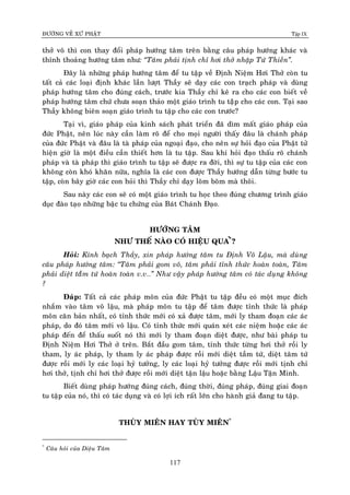 ÑÖÔØNG VEÀ XÖÙ PHAÄT Tập IX
117
thôû voâ thì con thay ñoåi phaùp höôùng taâm treân baèng caâu phaùp höôùng khaùc vaø
thænh thoaûng höôùng taâm nhö: “Taâm phaûi tònh chæ hôi thôû nhaäp Töù Thieàn”.
Ñaây laø nhöõng phaùp höôùng taâm ñeå tu taäp veà Ñònh Nieäm Hôi Thôû coøn tu
taát caû caùc loaïi ñònh khaùc laàn löôït Thaày seõ daïy caùc con traïch phaùp vaø duøng
phaùp höôùng taâm cho ñuùng caùch, tröôùc kia Thaày chæ keâ ra cho caùc con bieát veà
phaùp höôùng taâm chöù chöa soaïn thaûo moät giaùo trình tu taäâp cho caùc con. Taïi sao
Thaày khoâng bieân soaïn giaùo trình tu taäp cho caùc con tröôùc?
Taïi vì, giaùo phaùp cuûa kinh saùch phaùt trieån ñaõ dìm maát giaùo phaùp cuûa
ñöùc Phaät, neân luùc naøy caàn laøm roõ ñeå cho moïi ngöôøi thaáy ñaâu laø chaùnh phaùp
cuûa ñöùc Phaät vaø ñaâu laø taø phaùp cuûa ngoaïi ñaïo, cho neân söï hoûi ñaïo cuûa Phaät töû
hieän giôø laø moät ñieàu caàn thieát hôn laø tu taäp. Sau khi hoûi ñaïo thaáu roõ chaùnh
phaùp vaø taø phaùp thì giaùo trình tu taäp seõ ñöôïc ra ñôøi, thì söï tu taäp cuûa caùc con
khoâng coøn khoù khaên nöõa, nghóa laø caùc con ñöôïc Thaày höôùng daãn töøng böôùc tu
taäp, coøn baây giôø caùc con hoûi thì Thaày chæ daïy loõm boõm maø thoâi.
Sau naøy caùc con seõ coù moät giaùo trình tu hoïc theo ñuùng chöông trình giaùo
duïc ñaøo taïo nhöõng baäc tu chöùng cuûa Baùt Chaùnh Ñaïo.
HÖÔÙNG TAÂM
NHÖ THEÁ NAØO COÙ HIEÄU QUA*
Û?
Hoûi: Kính baïch Thaày, xin phaùp höôùng taâm tu Ñònh Voâ Laäu, maø duøng
caâu phaùp höôùng taâm: “Taâm phaûi gom voâ, taâm phaûi tænh thöùc hoaøn toaøn, Taâm
phaûi dieät taàâm töù hoaøn toaøn v.v…” Nhö vaäy phaùp höôùng taâm coù taùc duïng khoâng
?
Ñaùp: Taát caû caùc phaùp moân cuûa ñöùc Phaät tu taäp ñeàu coù moät muïc ñích
nhaém vaøo taâm voâ laäu, maø phaùp moân tu taäp ñeå taâm ñöôïc tænh thöùc laø phaùp
moân caên baûn nhaát, coù tænh thöùc môùi coù xaû ñöôïc taâm, môùi ly tham ñoaïn caùc aùc
phaùp, do ñoù taâm môùi voâ laäu. Coù tænh thöùc môùi quaùn xeùt caùc nieäm hoaëc caùc aùc
phaùp ñeán ñeå thaáu suoát noù thì môùi ly tham ñoaïn dieät ñöôïc, nhö baøi phaùp tu
Ñònh Nieäm Hôi Thôû ôû treân. Baét ñaàu gom taâm, tænh thöùc töøng hôi thôû roài ly
tham, ly aùc phaùp, ly tham ly aùc phaùp ñöôïc roài môùi dieät taàm töù, dieät taâm töù
ñöôïc roài môùi ly caùc loaïi hyû töôûng, ly caùc loaïi hyû töôûng ñöôïc roài môùi tònh chæ
hôi thôû, tònh chæ hôi thôû ñöôïc roài môùi dieät taän laäu hoaëc baèng Laäu Taän Minh.
Bieát duøng phaùp höôùng ñuùng caùch, ñuùng thôøi, ñuùng phaùp, ñuùng giai ñoaïn
tu taäp cuûa noù, thì coù taùc duïng vaø coù lôïi ích raát lôùn cho haønh giaû ñang tu taäp.
THUØY MIEÂN HAY TUØY MIEÂN*
*
Caâu hoûi cuûa Dieäu Taâm
 