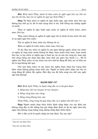 ÑÖÔØNG VEÀ XÖÙ PHAÄT Tập IX
118
Hoûi: Kính baïch Thaày, danh töø thuøy mieân laø nghó ngôïi lieân tuïc heát caùi
naøy tôùi caùi kia, hay coøn coù nghóa laø nguû say thöa Thaày ?
Ñaùp: Töø thuøy mieân coù nghóa laø nguû, buoàn nguû, nguû mieân man lieân tuïc
khoâng hay bieát gì caû, ñoù laø moät traïng thaùi si meâ, löôøi bieáng cuûa nhöõng ngöôøi
voâ minh.
Thuøy coù nghóa laø nguû, buoàn nguû; mieân coù nghóa laø trieàn mieân, mieân
man, lieân tuïc.
Thuøy mieân khoâng coù nghóa laø nghó ngôïi chæ coù danh töø tuøy mieân thì môùi
coù söï nghó ngôïi lieân mieân:
Tuøy coù nghóa laø theo, baùm saùt, khoâng rôøi ra.
Mieân coù nghóa laø trieàn mieân, mieân man, lieân tuïc.
Ví duï: Saân tuøy mieân coù nghóa laø côn giaän khoâng nguoâi; tham tuøy mieân
coù nghóa laø loøng ham muoán khoâng boû ñöôïc, ham muoán hoaøi hoaøi, ham muoán
lieân tuïc; si tuøy mieân coù nghóa ngu si ham aên, aên no maø coøn raùng aên, ham nguû
trôøi saùng traéng maø chöa chòu daäy, ham chôi maø queân hoïc haønh v.v... Ñoù laø
nghóa cuûa Thuyø mieân vaø tuøy mieân con neân nhôù kyõ ñöøng ñeå hieåu sai vaø hieåu sai
thì tu taäp khoâng keát quaû.
Cho neân thuøy mieân vaø tuøy mieân hai nghóa khaùc nhau hai traïng thaùi
khaùc nhau khoâng gioáng nhau chuùt naøo. Ngöôøi tu haønh phaûi nhaän xeùt cho roõ
raøng ñöøng ñeå nhaàm laãn nghóa. Ñeán ñaây con ñaõ hieåu xong coøn choã naøo nghi
ngôø nöõa khoâng?
HAÏNH ÑOÄC CÖ†
Hoûi: Kính baïch Thaày, tu haïnh soáng ñoäc cö coù ba giai ñoaïn:
1- Soáng haïn cheá noùi chuyeän (ít noùi chuyeän).
2- Soáng rieâng laøm vieäc rieâng.
3- Soáng rieâng khoâng laøm vieäc.
Thöa Thaày, soáng trong ba giai ñoaïn ñoäc cö yù nghóa nhö theá naøo ?
Ñaùp: Ngöôøi muoán thöïc hieän thieàn ñònh nhaäp ñöôïc vaøo caùc ñònh maø
khoâng soáng ñoäc cö thì chaúng bao giôø nhaäp ñöôïc ñònh caû duø hoï ngoài naêm baûy
ngaøy taâm khoâng voïng töôûng cuõng chaúng nhaäp ñöôïc thieàn ñònh.
Bôûi vì ñoäc cö laø bí quyeát nhaäp caùc loaïi ñònh. Taïi sao vaäy?
*
Caâu hoûi cuûa Dieäu Taâm
†
Caâu hoûi cuûa Dieäu Taâm
 