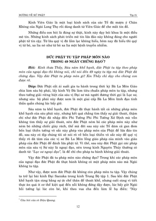 ÑÖÔØNG VEÀ XÖÙ PHAÄT Tập IX
12
Kinh Vieân Giaùc laø moät loaïi kinh saùch cuûa caùc Toå ñaõ möôïn yù Chaân
Khoâng cuûa Ngaøi Long Thoï roài duøng danh töø Vieân Giaùc ñeå che maét tín ñoà.
Nhöõng ñieàu con hoûi laø ñuùng söï thaät, kinh naøy daïy boùi khoa laø moät ñieàu
meâ tín. Nhöõng kinh saùch phaùt trieån meâ tín löøa ñaûo naøy khoâng ñaùng cho ngöôøi
phaät töû tin caäy. Töø laâu quyù vò ñaõ laàm laïc khoâng hieåu, hoâm nay ñaõ hieåu thì quyù
vò töø boû, xa lìa noù nhö töø boû xa lìa moät beänh truyeàn nhieãm.
ÑÖÙC PHAÄT TU TAÄP PHAÙP MOÂN NAØO
TRONG 49 NGAØY CHÖÙNG ÑAÏO*
?
Hoûi: Kính thöa Thaày, Saùu naêm khoå haïnh, ñöùc Phaät tu taäp theo phaùp
moân cuûa ngoaïi ñaïo thì khoâng noùi, chæ noùi ñeán 49 ngaøy tu taäp maø ñöùc Phaät ñaõ
chöùng ñaïo. Vaäy ñöùc Phaät tu phaùp moân gì? Xin Thaày chæ daïy cho chuùng con
ñöôïc roõõ.
Ñaùp: Ñöùc Phaät caét aùi xuaát gia tu haønh trong thôøi kyø Baø La Moân Giaùo
chia laøm saùu boä phaùi, laáy kinh Veä Ñaø laøm tieâu chuaån phaùp moân tu taäp, nhöng
theo töôûng giaûi rieâng bieät cuûa saùu vò Ñaïi sö maø ngöôøi ñöông thôøi goïi laø Luïc sö,
nhöng saùu boä phaùi naøy ñöôïc xem laø moät giai caáp Baø La Moân laõnh ñaïo tinh
thaàn quaàn chuùng luùc baáy giôø.
Saùu naêm tu khoå haïnh, ñöùc Phaät ñaõ thöïc haønh taát caû nhöõng phaùp moân
khoå haïnh cuûa saùu phaùi naøy, nhöng keát quaû chaúng tìm thaáy söï giaûi thoaùt, thaäm
chí nhö ñöùc Phaät ñaõ nhaäp ñeán Phi Töôûng Phi Phi Töôûng Xöù Ñònh maø vaãn
khoâng tìm thaáy söï giaûi thoaùt, neân ñöùc Phaät neùm boû caùc phaùp moân naøy nhö
neùm boù nhöõng chieác giaøy raùch, theá maø ñôøi sau naøy caùc Toå daùm caû gan ñem
boán loaïi thieàn töôûng voâ saéc naøy gheùp vaøo phaùp moân cuûa Phaät ñeå löøa ñaûo tín
ñoà, sau naøy coù dòp chuùng toâi seõ noùi roõ veà boán loaïi thieàn voâ saéc naøy ñeå quyù vò
thaáy roõ daõ taâm cuûa caùc vò sö Baø La Moân loàng giaùo phaùp cuûa mình vaøo giaùo
phaùp cuûa ñöùc Phaät ñeå ñaùnh löøa phaät töû. Vì theá, sau naøy ñöùc Phaät goïi caùc phaùp
moân cuûa saùu vò Sö naøy laø ngoaïi ñaïo, neân trong kinh Nguyeân Thuûy thöôøng coù
danh töø: “Luïc sö ngoaïi ñaïo”, laø ñeå chæ cho phaùp tu haønh khoâng giaûi thoaùt.
Vaäy ñöùc Phaät ñaõ tu phaùp moân naøo chöùng ñaïo? Trong khi caùc phaùp moân
cuûa ngoaïi ñaïo ñöùc Phaät ñaõ thöïc haønh khoâng coù moät phaùp moân naøo maø Ngaøi
khoâng tu taäp.
Nhö vaäy, ñöôïc xem ñöùc Phaät ñaõ khoâng coøn phaùp moân tu taäp. Vaäy chuùng
ta trôû laïi baøi kinh Ñaïi Saccaka trong kinh Trung Boä taäp 1. Sau khi ñöùc Phaät
khoå haïnh taän cuøng baèng söï öùc cheá thaân ñeå thoaùt khoå, nhöng cuoái cuøng vì tieát
thöïc aên quaù ít cô theå kieät queä ñeán noãi khoâng ñöùng daäy ñöôïc, luùc baáy giôø Ngaøi
hoài töôûng laïi luùc coøn beù, khi theo vua cha ñeán laøm leã haï ñieàn: “Naøy
*
Caâu hoûi cuûa coâ Dieäu Quang.
 