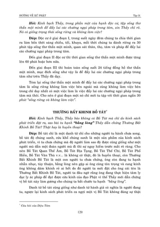 ÑÖÔØNG VEÀ XÖÙ PHAÄT Tập IX
120
Hoûi: Kính baïch Thaày, trong phaàn moät cuûa haïnh ñoäc cö, taäâp soáng thô
thaån moät mình ñeå ñaåy lui caùc chöôùng ngaïi phaùp trong taâm, xin Thaày chæ roõ.
Noù coù gioáng traïng thaùi soáng rieâng vaø khoâng laøm vieäc?
Ñaùp: Ñoäc cö ôû giai ñoaïn I, trong suoát ngaøy ñeâm chuùng ta chia thôøi gian
ra laøm boán thôøi saùng chieàu, toái, khuya, moãi thôøi chuùng ta daønh rieâng ra 30
phuùt taäp soáng thô thaån moät mình, quan saùt thaân, thoï, taâm vaø phaùp ñeå ñaåy lui
caùc chöôùng ngaïi phaùp trong taâm.
Ñeán giai ñoaïn II ñoäc cö thì thôøi gian soáng thô thaån moät mình ñöôïc taêng
leân 60 phuùt hoaëc hôn nöõa.
Ñeán giai ñoaïn III thì hoaøn toaøn soáng suoát 24 tieáng ñoàng hoà thô thaån
moät mình, muïc ñích soáng nhö vaäy laø ñeå ñaåy lui caùc chöôùng ngaïi phaùp trong
taâm nhö treân Thaày ñaõ daïy.
Toùm laïi soáng thô thaån moät mình ñeå ñaåy lui caùc chöôùng ngaïi phaùp trong
taâm laø soáng rieâng khoâng laøm vieäc beân ngoaøi maø cuõng khoâng laøm vieäc beân
trong chæ duy nhaát coù moät vieäc laøm laø vieäc ñaåy lui caùc chöôùng ngaïi phaùp trong
taâm maø thoâi. Cho neân ôû giai ñoaïn moät noù chæ môùi tu taäp vôùi thôøi gian ngaén 30
phuùt “soáng rieâng vaø khoâng laøm vieäc”.
THÖÔØNG BAÁT KHINH BOÀ TAÙT*
Hoûi: Kính baïch Thaày, Thaày baûo khoâng coù Boà Taùt maø chæ do kinh saùch
phaùt trieån ñaët ra, sao baøi tu haïnh “baèng loøng” Thaày daãn chöùng Thöôøng Baát
Khinh Boà Taùt? Thaät hay laø huyeàn thoaïi?
Ñaùp: Boà taùt chæ laø moät danh töø chæ cho nhöõng ngöôøi tu haønh chöa xong,
boà taùt ñoä chuùng sanh, cöùu khoå chuùng sanh laø moät saûn phaåm cuûa kinh saùch
phaùt trieån, vì tu chöa chöùng maø ñoä ngöôøi laøm sao ñoä ñöôïc cuõng gioáng nhö moät
ngöôøi muø daãn moät ñoaøn ngöôøi muø ñi thì söï nguy hieåm tröôùc maét roõ raøng. Cho
neân Boà Taùt Quan Theá AÂm, Boà Taùt Ñòa Taïng, Boà Taùt Theá Chí, Boà Taùt Phoå
Hieàn, Boà Taùt Vaên Thuø v.v... laø khoâng coù thaät, ñoù laø huyeàn thoaïi, coøn Thöôøng
Baát Khinh Boà Taùt laø moät con ngöôøi tu chöa chöùng, oâng coøn ñang tu haïnh
nhaãn nhuïc, tuøy thuaän, baèng loøng neân gaëp ai oâng cuõng toân troïng vaø cung kính
oâng khoâng daùm khinh reû ai heát do ñoù ngöôøi ta môùi ñaët cho oâng caùi teân laø
Thöôøng Baát Khinh Boà Taùt, ngöôøi ta ñaâu ngôø raèng oâng ñang thöïc hieän taâm ly
duïc ly aùc phaùp ñeå ñaït ñöôïc cöùu kính cuûa ñaïo Phaät vì theá Thaày môùi daãn chöùng
vò boà taùt naøy laøm göông cho chuùng ta baét chöôùc tu haïnh “baèng loøng”.
Danh töø boà taùt cuõng gioáng nhö danh töø haønh giaû coù nghóa laø ngöôøi ñang
tu, ngöôïc laïi kinh saùch phaùt trieån ca ngôïi moät vò Boà Taùt khoâng ñuùng söï thaät
*
Caâu hoûi cuûa Dieäu Taâm
 