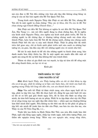 ÑÖÔØNG VEÀ XÖÙ PHAÄT Tập IX
121
maø coøn ñöa vò Boà Taùt ñeán nhöõng vieäc laøm phi ñaïo ñöùc khoâng coâng baèng vaø
coâng lyù cuûa xaõ hoäi loaøi ngöôøi nhö Boà Taùt Quan Theá AÂm.
Trong kinh saùch Nguyeân Thuûy ñöùc Phaät coù noùi ñeán Boà Taùt, nhöng Boà
Taùt chæ laø moät ngöôøi tu chöa chöùng: “Naøy caùc tyø kheo, khi Ta coøn laø Boà Taùt
chöa chöùng ngoä Chaùnh Ñaúng Chaùnh Giaùc...”
Ñöùc Phaät noùi ñeán Boà Taùt khoâng coù nghóa laø noùi ñeán Boà Taùt Quan Theá
AÂm, Ñòa Taïng v.v… maø noùi ñeán ngöôøi ñang tu chöa chöùng ñaïo, ñoù laø nghóa
cuûa kinh saùch Nguyeân Thuûy, coøn nghóa cuûa kinh saùch phaùt trieån, Boà Taùt laø
nhöõng ngöôøi tu ñaõ chöùng ñaïo vì thöông töôûng chuùng sanh maø chöa chòu
thaønh Phaät, luoân luoân laøm Boà Taùt ñeå ñoä chuùng sanh, chöøng naøo chuùng sanh
thaønh Phaät heát thì caùc vò naøy môùi thaønh Phaät. Thaät laø phaùp khí ñeä nhaát
treân theá gian naøy, chæ coù kinh saùch phaùt trieån môùi saûn sanh ra nhöõng loaïi
töôûng tri, aûo giaùc, löøa ñaûo naøy ñoái vôùi nhöõng ngöôøi coøn voâ minh nhö theá.
Boà taùt laø moät danh töø ñeå chæ cho nhöõng ngöôøi tu haønh chöa xong, haùo
danh muoán laøm thaày thieân haï. Ñoù laø moät ngöôøi muø muoán daãn daét moät soá
ngöôøi muø cuøng ñi thì söï khoå ñau khoâng theå naøo traùnh khoûi.
Thaêm vaø chuùc caû gia ñình con vui maïnh, tu taäp xaû taâm toát ñeå soáng moät
ñôøi soáng thanh thaûn, an laïc vaø voâ söï.
Kính ghi
THÔØI KHOÙA TU TAÄP
CHO NGÖÔØI CÖ SÓ*
Hoûi: Kính baïch Thaày, xin Thaày höôùng daãn vaø chæ roõ thôøi khoùa tu taäp
cho cö só taïi gia, nhaát laø nhöõng cö só baän vieäc buoân baùn, chæ raûnh vaøo buoåi toái,
ngöôõng mong Thaày heát loøng chæ daãn cho, con xin thaønh kính tri aân.
Ñaùp: Vaøo moãi toái Phaät töû ñöôïc raûnh rang, neân choïn ngay buoåi toái tu
taäp, phaûi tu taäp lieân tuïc. Khi ñaõ choïn buoåi toái, ñöøng boû qua moät buoåi toái naøo
caû thì seõ coù keát quaû giaûi thoaùt ngay lieàn, ñoù laø laøm chuû ñöôïc söï soáng cuûa
mình, do taâm bieát buoâng xaû caùc aùc phaùp. Nhaát laø tu taäp ñöôïc nhö vaäy thì Phaät
töû seõ soáng trong moïi oai nghi ñaïo ñöùc nhaân baûn – nhaân quaû cao thöôïng khoâng
laøm khoå mình khoå ngöôøi. Neáu khoâng tu thì thoâi maø ñaõ tu thì phaûi coá gaéng tu
taäp heát söùc mình ñeå tröôùc baùo aân ñöùc cuûa Phaät, sau baùo aân cuûa cha meï, cuûa
Thaày vaø cuûa Toå Tieân OÂng Baø, v.v...
Tröôùc khi toïa thieàn tu Ñònh Nieäm Hôi Thôû, con neân ñeán tröôùc baøn thôø
Phaät, ngoài xeáp baèng ngay ngaén, chaép tay tröôùc ngöïc, maét nhìn töôïng Phaät, con
thaàm öôùc nguyeän trong loøng: “Hoâm nay con nguyeän öôùc, mong raèng thaân,
*
Caâu hoûi cuûa moät phaät töû mieàn Baéc
 