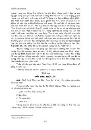 ÑÖÔØNG VEÀ XÖÙ PHAÄT Tập IX
122
mieäng, yù cuûa con khoâng laøm ñieàu aùc, xin ñöùc Phaät chöùng minh”. Sau khi öôùc
nguyeän xong, con quan saùt, xem xeùt töø saùng ñeán toái xem coi thaân, mieäng, yù cuûa
con coù laøm khoå mình khoå ngöôøi khoâng? Töùc laø coù laøm ñieàu gì khoâng phaûi, khieán
cho mình hay ngöôøi khaùc buoàn, giaän, phieàn naõo v.v... Neáu töø saùng ñeán toái
khoâng coù moät vieäc gì laøm khoå mình khoå ngöôøi, thì con bieát raát roõ trong thaân
taâm cuûa mình hôn ai heát. Khi thaáy bieát roõ nhö vaäy con thaàm noùi trong loøng:
“Ñaây laø moät ngaøy toát laønh, ñeïp ñeõ, thanh thaûn, an laïc vaø voâ söï nhaát cuûa ñôøi
con, con xin ñöùc Phaät chöùng minh cho”. Baèng ngöôïc laïi coù nhöõng vieäc laøm khoå
mình, khoå ngöôøi con thaàm noùi trong loøng: “Ñaây laø moät ngaøy xaáu nhaát trong ñôøi
con. Con xin saùm hoái vôùi chö Phaät vaø nguyeän öôùc khaéc phuïc taâm con ngaên aùc
dieät aùc phaùp seõ khoâng laøm khoå mình khoå ngöôøi nöõa, ngöôõng mong ñöùc Phaät töø
bi chöùng giaùm cho con”. Khi öôùc nguyeän nhö vaäy xong, con tieáp tuïc ngoài kieát giaø
hay baùn giaø löng thaúng, hai baøn tay ñaët vaøo loøng hai baøn chaân tu taäp Ñònh
Nieäm Hôi Thôû nhö Thaày ñaõ daïy trong saùch Ñöôøng Veà Xöù Phaät ôû treân.
Baét ñaàu tu taäp con neân coá gaéng ngoài töø 5’ roài töø töø taêng daàn leân 30’. Khi
tu taäp ñöôïc 30’ con ñöøng taêng leân nöõa. Luùc baáy giôø con tu ñeà muïc khaùc. Ví duï:
Con tu taäp Ñònh Nieäm Hôi Thôû vôùi ñeà muïc thöù nhaát xong, con baét ñaàu tu taäp
ñeà muïc thöù hai, neáu ñeà muïc thöù hai tu taäp xong, con neân tu taäp ñeà muïc keá vaø
tu taäp nhö vaäy cho ñeán khi caùc ñeà muïc trong Ñònh Nieäm Hôi Thôû tu taäp xong
heát môùi chuyeån qua phaùp khaùc.
Thaày göûi cho con taäp saùch Caåm Nang II ñeå con tham khaûo theâm veà
phaùp moân tu taäp.
Thaêm vaø chuùc con doài daøo söùc khoûe, tu taäp xaû taâm toát.
Kính thö
BOÁN LOAÏI THÖÙC AÊN*
Hoûi: Kính baïch Thaày, xin Thaày hoan hyû chæ daïy cho chuùng con nhöõng
ñieàu sau ñaây:
Trong neûo thöù naêm cuûa Ñaïo Ñeá laø Chaùnh Maïng. Thaày môùi giaûng toùm
taét veà boán loaïi thöùc aên:
1- Ñoaøn thöïc loaïi thoâ hay loaïi teá.
2- Xuùc thöïc.
3- Tö nieäm thöïc.
4- Thöùc thöïc.
Chuùng con xin Thaày hoan hyû chæ daïy cuï theå vaø nhöõng chi tieát boán loaïi
thöùc aên naøy. Ñeå chuùng con theo ñoù maø haønh trì.
*
Caâu hoûi cuûa Chôn Thaønh
 