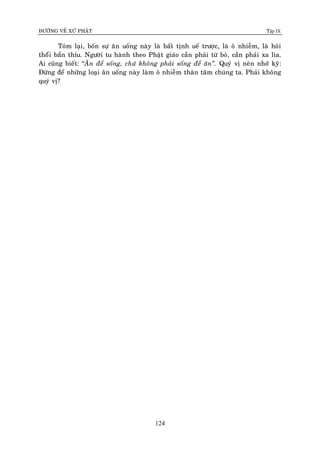 ÑÖÔØNG VEÀ XÖÙ PHAÄT Tập IX
124
Toùm laïi, boán söï aên uoáng naøy laø baát tònh ueá tröôïc, laø oâ nhieãm, laø hoâi
thoáùi baån thæu. Ngöôøi tu haønh theo Phaät giaùo caàn phaûi töø boû, caàn phaûi xa lìa.
Ai cuõng bieát: “AÊn ñeå soáng, chöù khoâng phaûi soáng ñeå aên”. Quyù vò neân nhôù kyõ:
Ñöøng ñeå nhöõng loaïi aên uoáng naøy laøm oâ nhieãm thaân taâm chuùng ta. Phaûi khoâng
quyù vò?
 