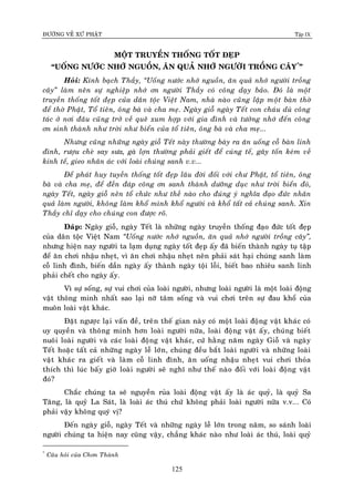 ÑÖÔØNG VEÀ XÖÙ PHAÄT Tập IX
125
MOÄT TRUYEÀN THOÁNG TOÁT ÑEÏP
“UOÁNG NÖÔÙC NHÔÙ NGUOÀN, AÊN QUAÛ NHÔÙ NGÖÔØI TROÀNG CAÂY*
”
Hoûi: Kính baïch Thaày, “Uoáng nöôùc nhôù nguoàn, aên quaû nhôù ngöôøi troàng
caây” laøm neân söï nghieäp nhôù ôn ngöôøi Thaày coù coâng daïy baûo. Ñoù laø moät
truyeàn thoáng toát ñeïp cuûa daân toäc Vieät Nam, nhaø naøo cuõng laäp moät baøn thôø
ñeå thôø Phaät, Toå tieân, oâng baø vaø cha meï. Ngaøy gioã ngaøy Teát con chaùu duø coâng
taùc ôû nôi ñaâu cuõng trôû veà queâ xum hôïp vôùi gia ñình vaø töôûng nhôù ñeán coâng
ôn sinh thaønh nhö trôøi nhö bieån cuûa toå tieân, oâng baø vaø cha meï...
Nhöng cuõng nhöõng ngaøy gioã Teát naøy thöôøng baøy ra aên uoáng coã baøn linh
ñình, röôïu cheø say söa, gaø lôïn thöôøng phaûi gieát ñeå cuùng teá, gaây toán keùm veà
kinh teá, gieo nhaân aùc vôùi loaøi chuùng sanh v.v...
Ñeå phaùt huy tuyeàn thoáng toát ñeïp laâu ñôøi ñoái vôùi chö Phaät, toå tieân, oâng
baø vaø cha meï, ñeå ñeàn ñaùp coâng ôn sanh thaønh döôõng duïc nhö trôøi bieån ñoù,
ngaøy Teát, ngaøy gioã neân toå chöùc nhö theà naøo cho ñuùng yù nghóa ñaïo ñöùc nhaân
quaû laøm ngöôøi, khoâng laøm khoå mình khoå ngöôøi vaø khoå taát caû chuùng sanh. Xin
Thaày chæ daïy cho chuùng con ñöôïc roõ.
Ñaùp: Ngaøy gioã, ngaøy Teát laø nhöõng ngaøy truyeàn thoáng ñaïo ñöùc toát ñeïp
cuûa daân toäc Vieät Nam “Uoáng nöôùc nhôù nguoàn, aên quaû nhôù ngöôøi troàng caây”,
nhöng hieän nay ngöôøi ta laïm duïng ngaøy toát ñeïp aáy ñaõ bieán thaønh ngaøy tuï taäp
ñeå aên chôi nhaäu nheït, vì aên chôi nhaäu nheït neân phaûi saùt haïi chuùng sanh laøm
coã linh ñình, bieán daàn ngaøy aáy thaønh ngaøy toäi loãi, bieát bao nhieâu sanh linh
phaûi cheát cho ngaøy aáy.
Vì söï soáng, söï vui chôi cuûa loaøi ngöôøi, nhöng loaøi ngöôøi laø moät loaøi ñoäng
vaät thoâng minh nhaát sao laïi nôõ taâm soáng vaø vui chôi treân söï ñau khoå cuûa
muoân loaøi vaät khaùc.
Ñaët ngöôïc laïi vaán ñeà, treân theá gian naøy coù moät loaøi ñoäng vaät khaùc coù
uy quyeàn vaø thoâng minh hôn loaøi ngöôøi nöõa, loaøi ñoäng vaät aáy, chuùng bieát
nuoâi loaøi ngöôøi vaø caùc loaøi ñoäng vaät khaùc, cöù haèng naêm ngaøy Gioã vaø ngaøy
Teát hoaëc taát caû nhöõng ngaøy leã lôùn, chuùng ñeàu baét loaøi ngöôøi vaø nhöõng loaøi
vaät khaùc ra gieát vaø laøm coã linh ñình, aên uoáng nhaäu nheït vui chôi thoûa
thích thì luùc baáy giôø loaøi ngöôøi seõ nghó nhö theá naøo ñoái vôùi loaøi ñoäng vaät
ñoù?
Chaéc chuùng ta seõ nguyeàn ruûa loaøi ñoäng vaät aáy laø aùc quyû, laø quyû Sa
Taêng, laø quyû La Saùt, laø loaøi aùc thuù chöù khoâng phaûi loaøi ngöôøi nöõa v.v... Coù
phaûi vaäy khoâng quyù vò?
Ñeán ngaøy gioã, ngaøy Teát vaø nhöõng ngaøy leã lôùn trong naêm, so saùnh loaøi
ngöôøi chuùng ta hieän nay cuõng vaäy, chaúng khaùc naøo nhö loaøi aùc thuù, loaøi quyû
*
Caâu hoûi cuûa Chôn Thaønh
 