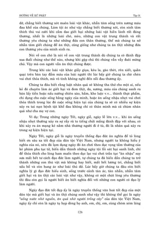 ÑÖÔØNG VEÀ XÖÙ PHAÄT Tập IX
126
döõ, chaúng bieát thöông xoùt muoân loaøi vaät khaùc, nhaãn taâm soáng treân xöông maùu
ñau khoå cuûa chuùng, Laøm toäi aùc nhö vaäy chaúng bieát thöông xoùt, coøn sinh taâm
thích thuù vui cöôøi khi caàm dao gieát haïi nhöõng loaøi vaät hieàn laønh raát ñaùng
thöông, nhaát laø nhöõng loaøi choù, meøo, nhöõng con vaät trung thaønh vaø raát
thöông yeâu chuùng ta nhö nhöõng ñöùa con thaân thöông, theá maø chuùng ta nôõ
nhaãn taâm gieát chuùng ñeå aên thòt, cuõng gioáng nhö chuùng ta aên thòt nhöõng ñöùa
con thöông yeâu cuûa mình sinh ra.
Noùi veà con choù laø noùi veà con vaät trung thaønh duø chuùng ta coù ñaùnh ñaäp
xua ñuoåi chuùng nhö theá naøo, nhöng khi gaëp chuû thì chuùng vaãn vaãy ñuoâi möøng
chuû. Vaäy maø con ngöôøi vaãn aên thòt chuùng ñöôïc.
Trong khi caùc loaøi vaät khaùc giaãy giuïa, keâu la, gaøo theùt, reân xieát, quaèn
quaïi treân baøn tay ñaãm maùu cuûa loaøi ngöôøi thì luùc baáy giôø chuùng ta cheø cheùn
vui chôi thoûa thích, maø voâ tình khoâng nghó ñeán noãi ñau thöông aáy.
Chuùng ta ñaâu bieát raèng luaät nhaân quaû seõ khoâng tha thöù cho moät ai, neáu
keû ñoù chuyeân laøm aùc gieát haïi vaø ñem thòt, da, xöông, maùu cuûa chuùng sanh ra
baùn laáy tieàn hoaëc naáu nöôùng chieân xaøo, haàm, kho luoäc v.v... thaønh thöïc phaåm,
chi duïng cho cuoäc soáng haèng ngaøy cuûa mình, hoaëc aên uoáng nhaäu nheït vui chôi
thoûa thích trong luùc ñoù cuoäc soáng hieän taïi cuûa chuùng ta seõ coù nhieàu söï kieän
xaûy ra tai naïn beänh taät khoå ñau khoâng chæ coù thaân mình maø caû chuøm nhaân
quaû nhö cha meï vôï con.
Ví duï: Trong nhöõng ngaøy Teát, ngaøy gioã, ngaøy leã lôùn v.v... khi aên uoáng
nhaäu nheït thöôøng xaûy ra söï raày raø to tieáng chöûi maéng ñaùnh ñaäp vôùi nhau, coù
khi xaûy ra aùn maïng keû naèm nhaø thöông ngöôøi ñi ôû tuø, ñoù laø nhaân quaû xaûy ra
trong söï kieän hieän taïi.
Ngaøy Teát, ngaøy gioã laø ngaøy truyeàn thoáng ñaïo ñöùc aân nghóa ñeå toû loøng
bieát ôn saâu xa toát ñeïp cuûa daân toäc Vieät Nam, nhöng ngöôøi ta khoâng hieåu yù
nghóa cuûa noù, neân ñaõ laïm duïng ngaøy ñoù aên chôi theo duïc voïng taàm thöôøng cuûa
keû phaøm phu tuïc töû, bieán daàn thaønh nhöõng ngaøy toäi loãi saùt haïi sanh linh, chæ
ñeå thoûa thích cho loøng ham muoán theo duïc laïc vui chôi traàn tuïc “aên nhaäu” say
söa maát heát tö caùch ñaïo ñöùc laøm ngöôøi, töï chuùng ta ñaõ bieán daàn chuùng ta trôû
thaønh nhöõng con thuù vaät maø khoâng hay bieát, maát heát löông tri, chaúng bieát
xaáu hoå vaø coøn hung aùc nhö loaøi thuù döõ. Luùc baáy giôø chuùng ta ñaâu coøn bieát
nghóa lyù gì ñaïo ñöùc hieáu sinh, soáng tröôùc caûnh taøn aùc, taøn nhaãn, nhaãn taâm
gieát haïi vaø aên thòt caùc loaøi vaät nhö vaäy, khoâng coù moät chuùt loøng yeâu thöông
thì ñaâu coøn goïi laø ngöôøi bieát aân bieát nghóa ñoái vôùi nhöõng con ngöôøi coù ñaïo lyù
laøm ngöôøi.
Ngaøy ñaïo ñöùc toát ñeïp aáy laø ngaøy truyeàn thoáng vaên hoaù toát ñeïp cuûa moät
daân toäc maø gieát haïi vaø aên thòt chuùng sanh nhö vaäy thì khoâng theå goïi laø ngaøy
“uoáng nöôùc nhôù nguoàn, aên quaû nhôù ngöôøi troàng caây” cuûa daân toäc Vieät Nam,
ngaøy aáy chæ coøn laø ngaøy tuï hoïp doøng hoï anh, em, chò, em, cuøng choøm xoùm laùng
 