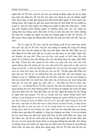 ÑÖÔØNG VEÀ XÖÙ PHAÄT Tập IX
128
nghóa ñoái vôùi Toå tieân, oâng baø, cha meï cuûa chuùng ta ñöôïc; ngaøy aáy chæ laø ngaøy
hoïp maët cuûa doøng hoï, ñeå noùi leân con chaùu cuûa doøng hoï naøy laø nhöõng ngöôøi
hieàn laønh soáng coù ñaïo ñöùc khoâng laøm khoå mình khoå ngöôøi vaø khoå muoân loaøi
chuùng sanh. Neáu ngaøy aáy gieát haïi sanh linh laøm coã linh ñình thì coøn nghóa lyù
gì goïi laø laøm aân, laøm nghóa cuûa nhöõng con ngöôøi coù ñaïo ñöùc nhaân baûn – nhaân
quaû bieát thöông mình thöông ngöôøi vaø thöông muoân loaøi vaïn vaät. Ngaøy aáy
xöông thòt cuûa chuùng sanh naèm treân coã baøn la lieät nhö moät baõi chieán tröôøng
thì maát heát yù nghóa aân nghóa cao ñeïp cuûa nhöõng ngaøy aáy ñoái vôùi Toå tieân. Vì
theá, tuyeät nhieân ngaøy aáy khoâng ñöôïc ñoå maùu duø moät gioït maùu raát nhoû. Taïi sao
vaäy?
Taïi vì, ngaøy aáy Toå tieân, oâng baø cuûa chuùng ta ñaõ ñi taùi sanh laøm muoân
loaøi vaïn vaät, tuy laø Toå tieân, oâng baø cuûa chuùng ta nhöng ñaõ mang loát chuùng
sanh laøm loaøi vaät thì chuùng ta ñaâu coøn bieát ñöôïc. Xöa luùc ñöùc Phaät coøn taïi
theá, Ngaøi ñi xin ñeán moät nhaø noï, coù moät con choù chaïy ra suûa Ngaøi, Ngaøi lieàn
noùi chuyeän vôùi con choù: “Naøy con choù kia, nhaø ngöôi coù bieát tröôùc kia nhaø
ngöôi laø ai khoâng? Con choù khoâng coøn suûa nöõa ñöùng laéng tai nghe, Ñöùc Phaät
noùi tieáp: “Tröôùc kia nhaø ngöôi laø chuû nhaân cuûa ngoâi nhaø naøy, khi cheát nhaø
ngöôi khoâng kòp troái traêng cho caùc con chaùu bieát nhaø ngöôi ñaõ coù daáu moät soá
vaøng trong nhaø, vì theá sau khi cheát nghieäp tieác cuûa caûi cuûa nhaø ngöôi maø phaûi
chòu taùi sanh laøm thaân choù ñeå giöõ gìn cuûa caûi ñoù”. Töø khi nghe ñöùc Phaät noùi
nhö vaäy con choù boû aên vaø chaúng bao laâu con choù cheát. Do caâu chuyeän naøy
chuùng ta suy ra: “Nghieäp saùt sanh cuûa Toå tieân, oâng baø, cha meï cuûa chuùng ta
laøm sao traùnh khoûi taùi sanh laøm thaân loaøi vaät, töø loaøi gia suùc nuoâi trong nhaø
nhö: gaø, vòt, heo, deâ, ngöïa, boø, meøo, choù v.v... cho ñeán caùc loaøi caù, toâm, ruøa,
traïnh v.v... coi chöøng ñeàu laø Toå tieân, oâng baø, cha meï cuûa chuùng ta taùi sanh, do
loøng thöông yeâu con chaùu khoâng muoán xa lìa hoaëc do nghieäp saùt sanh maø phaûi
chòu laøm thaân thuù vaät. Xöa ñöùc Phaät coøn taïi theá, Ngaøi ñaõ thuaät laïi cho chuùng
ta nghe moät caâu chuyeän: “Coù hai vôï choàng nhaø kia, ngöôøi choàng beänh cheát,
nhöng vì quaù thöông coâ vôï treû, do nghieäp thöông aáy ngöôøi choàng taùi sanh laøm
con doøi ôû trong loã muõi vôï, khieán cho coâ vôï treû naøy ñau nhöùc trong loã muõi raát
khoù chòu, moät hoâm coâ ñeán nhôø moät vò thaày thuoác trò duøm loã muõi, vò thaày thuoác
duøng keïp baét ra moät con doøi, coâ vôï treû troâng thaáy con voøi quaù sôï vaø töø ñoù
chöùng beänh ñau loã muõi khoâng coøn nöõa”. Ñoái vôùi con maét höõu haïn cuûa chuùng
ta ñaâu nhìn qua ñöôïc loát nghieäp, vì loøng yeâu thöông con chaùu, vì traû nôï mieäng
baø con xoùm laøng neân gieát haïi sanh linh laøm coã baøn linh ñình neân ngaøy nay
laøm thaân suùc vaät ñeå con chaùu gieát laïi laøm coã ñaõi ngöôøi, ñoù laø luaät nhaân quaû
traû vay vay traû muoân ñôøi muoân kieáp voâ cuøng taän khoâng bao giôø döùt, neáu chuùng
ta khoâng saùng suoát ñình chæ ngay baøn tay ñaãm maùu thì chuùng ta cuõng khoâng
thoaùt khoûi nôï maùu naøy, ñöøng laïm duïng ngaøy nhôù aân Toå tieân oâng baø cha meï
 