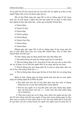 ÑÖÔØNG VEÀ XÖÙ PHAÄT Tập IX
129
roài laïi gieát haïi Toå tieân oâng baø cha meï cuûa mình thì coøn nghóa lyù gì ñaïo lyù laøm
ngöôøi? Ngaøy nhôù ôn laïi trôû thaønh ngaøy phi ôn.
Ñoái vôùi ñaïo Phaät, ngaøy gioã, ngaøy Teát vaø taát caû nhöõng ngaøy leã lôùn trong
naêm neân toå chöùc ñuùng yù nghóa ñaïo ñöùc laøm ngöôøi töùc laø phaûi toå chöùc ñuùng
theo ñöôøng loái ñaïo ñöùc nhaân baûn - nhaân quaû trong Baùt Chaùnh Ñaïo:
1/ Chaùnh Kieán.
2/ Chaùnh Tö Duy.
3/ Chaùnh Ngöõ.
4/ Chaùnh nghieäp.
5/ Chaùnh Maïng.
6/ Chaùnh Tinh Taán.
7/ Chaùnh Nieäm.
8/ Chaùnh Ñònh.
Nhöõng ngaøy gioã, ngaøy Teát vaø taát caû nhöõng ngaøy leã lôùn trong naêm thì
neân toå chöùc ñuùng theo naêm neûo trong Baùt Chaùnh Ñaïo. Vaäy toå chöùc theo
Chaùnh Kieán nhö theá naøo?
Toå chöùc nhöõng ngaøy aáy ñuùng chaùnh kieán theo ñaïo Phaät nhö:
1- Thöù nhaát khoâng neân gieát haïi chuùng sanh laøm coã linh ñình.
2- Thöù hai khoâng ñöôïc teá leã, cuùng kieán leã baùi caàu sieâu caàu an theo kieåu
meâ tín, dò ñoan, tin coù linh hoàn ngöôøi cheát veà aên uoáng, phuø hoä con chaùu.
3- Thöù ba khoâng neân laïm duïng ngaøy ñoù tuï hoïp aên uoáng nhaäu nheït say
söa la heùt, chöûi maéng, ñaùnh loän v.v...
4- Thöù tö khoâng ñöôïc duøng ngaøy ñoù laøm coã linh ñình traû nôï mieäng laøng
xoùm.
Muoán toå chöùc nhöõng ngaøy aáy ñuùng chaùnh kieán ñaïo ñöùc aân tình nghóa
naëng cuûa nhöõng ngöôøi ñeä töû Phaät thì phaûi.
 Thöù nhaát treân baøn thôø toå tieân phaûi ñöôïc queùt doïn saïch seõ khoâng
chöng hoa chæ coù quaû, ñeøn höông phaûi trang nghieâm.
 Thöù hai moïi ngöôøi veà tuï hoïp ñeàu phaûi mua saém nhöõng thöïc phaåm
thöïc vaät hoaëc baùnh traùi caây v.v... traùnh mua saém thöïc phaåm ñoäng
vaät vaø boâng hoa.
5- Thöù naêm traùnh moïi söï lo laéng, nhoïc nhaèn cho ngöôøi giöõ gìn nhaø
thôø Toå tieân, baèng caùch khi moïi ngöôøi veà hoïp maët trong nhöõng ngaøy aáy ñeàu
phaûi mua vaø mang veà theo nhieàu hoaëc ít traùi caây thöïc phaåm ñeå toû loøng bieát
aân qua hieän vaät cuûa ít loøng thaønh coøn ngöôøi naøo ngheøo quaù thì cuõng neân veà
 