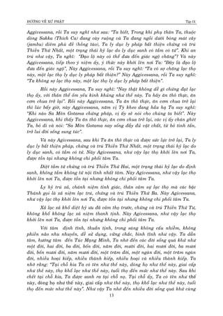 ÑÖÔØNG VEÀ XÖÙ PHAÄT Tập IX
13
Aggivessana, roài Ta suy nghó nhö sau: “Ta bieát, Trong khi phuï thaân Ta, thuoäc
doøng Sakka (Thích Ca) ñang caøy ruoäng vaø Ta ñang ngoài döôùi boùng maùt caây
(jambu) dieâm phuø ñeà (hoàng taùo), Ta ly duïc ly phaùp baát thieän chöùng vaø truù
Thieàn Thöù Nhaát, moät traïng thaùi hyû laïc do ly duïc sanh coù taàm coù töù”. Khi an
truù nhö vaäy, Ta nghó: “Ñaïo loä naøy coù theå ñöa ñeán giaùc ngoä chaêng”? Vaø naøy
Aggivessana, tieáp theo yù nieäm aáy, yù thöùc naøy khôûi leân nôi Ta: “Ñaây laø ñaïo loä
ñöa ñeán giaùc ngoä”, Naøy Aggivessana, roài Ta suy nghó: “Ta coù sôï chaêng laïc thoï
naøy, moät laïc thoï ly duïc ly phaùp baát thieän?” Naøy Aggivessana, roài Ta suy nghó:
“Ta khoâng sôï laïc thoï naøy, moät laïc thoï ly duïc ly phaùp baát thieän”.
Roài naøy Aggivessana, Ta suy nghó: “Nay thaät khoâng deã gì chöùng ñaït laïc
thoï aáy, vôùi thaân theå oám yeáu kinh khuûng nhö theá naøy. Ta haõy aên thoâ thöïc, aên
côm chua trôû laïi”. Roài naøy Aggivessana, Ta aên thoâ thöïc, aên côm chua trôû laïi
thì luùc baáy giôø, naøy Aggivessana, naêm vò Tyø kheo ñang haàu haï Ta suy nghó:
“Khi naøo Sa Moân Gotama chöùng phaùp, vò aáy seõ noùi cho chuùng ta bieát”. Naøy
Aggivessana, khi thaáy Ta aên thoâ thöïc, aên côm chua trôû laïi, caùc vò aáy chaùn gheùt
Ta, boû ñi vaø noùi: “Sa Moân Gotama nay soáng ñaày ñuû vaät chaát, töø boû tinh taán,
trôû lui ñôøi soáng sung tuùc”.
Vaø naøy Agivessana, sau khi Ta aên thoâ thöïc vaø ñöôïc söùc löïc trôû laïi, Ta ly
duïc ly baát thieän phaùp, chöùng vaø truù Thieàn Thöù Nhaát, moät traïng thaùi hyû laïc do
ly duïc sanh, coù taàm coù töù. Naøy Agivessana, nhö vaäy laïc thoï khôûi leân nôi Ta,
ñöôïc toàn taïi nhöng khoâng chi phoái taâm Ta.
Dieät taàm töù chöùng vaø truù Thieàn Thöù Hai, moät traïng thaùi hyû laïc do ñònh
sanh, khoâng taàm khoâng töù noäi tónh nhaát taâm. Naøy Agivessana, nhö vaäy laïc thoï
khôûi leân nôi Ta, ñöôïc toàn taïi nhöng khoâng chi phoái taâm Ta.
Ly hyû truù xaû, chaùnh nieäm tænh giaùc, thaân caûm söï laïc thoï maø caùc baäc
Thaùnh goïi laø xaû nieäm laïc truù, chöùng vaø truù Thieàn Thöù Ba. Naøy Agivessana,
nhö vaäy laïc thoï khôûi leân nôi Ta, ñöôïc toàn taïi nhöng khoâng chi phoái taâm Ta.
Xaû laïc xaû khoå dieät hyû öu ñaõ caûm thoï tröôùc, chöùng vaø truù Thieàn Thöù Tö,
khoâng khoå khoâng laïc xaû nieäm thanh tònh. Naøy Agivessana, nhö vaäy laïc thoï
khôûi leân nôi Ta, ñöôïc toàn taïi nhöng khoâng chi phoái taâm Ta.
Vôùi taâm ñònh tónh, thuaàn tònh, trong saùng khoâng caáu nhieãm, khoâng
phieàn naõo nhu nhuyeán, deã söû duïng, vöõng chaéc, bình tónh nhö vaäy. Ta daãn
taâm, höôùng taâm ñeán Tuùc Maïng Minh, Ta nhôù ñeán caùc ñôøi soáng quaù khöù nhö
moät ñôøi, hai ñôøi, ba ñôøi, boán ñôøi, naêm ñôøi, möôøi ñôøi, hai möôi ñôøi, ba möôi
ñôøi, boán möôi ñôøi, naêm möôi ñôøi, moät traêm ñôøi, moät ngaøn ñôøi, moät traêm ngaøn
ñôøi, nhieàu hoaïi kieáp, nhieàu thaønh kieáp, nhieàu hoaïi vaø nhieàu thaønh kieáp. Ta
nhôù raèng: “Taïi choã kia Ta coù teân nhö theá naøy, doøng hoï nhö theá naøy, giai caáp
nhö theá naøy, thoï khoå laïc nhö theá naøy, tuoåi thoï ñeán möùc nhö theá naøy. Sau khi
cheát taïi choã kia, Ta ñöôïc sanh ra taïi choã noï. Taïi choã aáy, Ta coù teân nhö theá
naøy, doøng hoï nhö theá naøy, giai caáp nhö theá naøy, thoï khoå laïc nhö theá naøy, tuoåi
thoï ñeán möùc nhö theá naøy”. Nhö vaäy Ta nhôù ñeán nhieàu ñôøi soáng quaù khöù cuøng
 