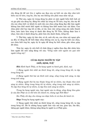 ÑÖÔØNG VEÀ XÖÙ PHAÄT Tập IX
130
cho ñoâng ñuû ñeå noùi leân yù nghóa cao ñeïp cuûa söï bieát ôn saâu daøy nhö trôøi
bieån cuûa toå tieân, oâng baø, cha meï maø khoâng caàn phaûi mua saém vaät gì.
6- Thöù saùu, ngaøy aáy trong doøng hoï phaûi coù moät ngöôøi hieåu bieát lòch söû
vaø gia phaû cuûa doøng hoï, ñöùng leân nhaéc laïi coâng ôn Toå tieân, oâng baø, cha meï ñeå
cho con chaùu bieát vaø khích leä saùch taán con chaùu soáng ñuùng ñaïo ñöùc laøm ngöôøi
khoâng laøm khoå mình khoå ngöôøi vaø khoâng laøm khoå muoân loaøi vaät khaùc. Con
chaùu phaûi nhôù hoïc taäp toát coù ñöùc, coù taøi, laøm vieäc sieâng naêng caàn maãn thanh
lieâm, luoân luoân laøm saùng toû danh ñöùc doøng hoï Toå Tieân, khoâng ñöôïc laøm oâ
nhuïc, laøm xaáu oâ danh doøng hoï, phaûi laøm cho danh thôm, tieáng toát.
7- Thöù baûy, ngaøy aáy baùc chuù, coâ dì, anh chò em, con chaùu noäi ngoaïi gaàn
xa ñeàu veà ñoâng ñuû ñeå bieát ñöôïc nhau khoâng coøn xa laï, oâng baø bieát con chaùu,
con chaùu bieát oâng baø, ngaøy aáy laø ngaøy ñeå doøng hoï bieát nhau, gaàn nhau, giuùp
ñôõ nhau.
Toùm laïi, ngaøy aáy neáu bieát toå chöùc ñuùng yù nghóa theo ñaïo ñöùc nhaân baûn
laøm ngöôøi thì môùi xöùng ñaùng vôùi caâu: “Uoáng nöôùc nhôù nguoàn aên quaû nhôù
ngöôøi troàng caây”.
COÙ BA HAÏNG NGÖÔØI TU TAÄP
GIÔÙI, ÑÒNH, TUEÄ*
Hoûi: Kính baïch Thaày, coù ba haïng ngöôøi tu haønh giôùi, ñònh, tueä:
1- Haïng ngöôøi thöù nhaát öa thích boùng toái, soáng trong boùng toái, tu taäp
trong boùng toái.
2- Haïng ngöôøi thöù hai öa thích aùnh saùng, soáng trong aùnh saùng, tu taäp
trong aùnh saùng.
3- Haïng ngöôøi thöù ba tuøy thuaän boùng toái töï nhieân, tuøy thuaän theo aùnh
saùng töï nhieân. Soáng trong boùng toái töï nhieân, soáng trong aùnh saùng töï nhieân.
Tu taäp theo boùng toái töï nhieân, tu taäp theo aùnh saùng töï nhieân.
Trong ba haïng ngöôøi naøy, loaïi ngöôøi naøo tu ñuùng, soáng ñuùng theo giaùo
lyù cuûa ñöùc Phaät vaø coù theå tieán tôùi chaùnh trí, chöùng ngoä Nieát Baøn?
Xin Thaày chæ daïy cho chuùng con ñöôïc hieåu roõ vaø theo ñoù haønh trì.
Ñaùp: Trong ba haïng ngöôøi naøy:
1/ Haïng ngöôøi thöù nhaát öa thích boùng toái, soáng trong boùng toái, tu taäp
trong boùng toái. Ñoù laø nhöõng haïng ngöôøi laøm vieäc môø aùm, gian laän, löøa ñaûo,
löôøng gaït ngöôøi khaùc, khoâng xöùng ñaùng laø ngöôøi tu só Phaät giaùo.
*
Caâu hoûi cuûa Chôn Thaønh
 