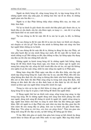 ÑÖÔØNG VEÀ XÖÙ PHAÄT Tập IX
131
Ngöôøi öa thích boùng toái, soáng trong boùng toái, tu taäp trong boùng toái laø
nhöõng ngöôøi troäm caép cöôùp giöït, laø nhöõng loaøi thuù vaät ñi aên ñeâm, laø nhöõng
ngöôøi gian xaûo löøa ñaûo v.v...
Ngöôøi tu só ñaïo Phaät khoâng chaáp nhaän nhöõng ñieàu naøy, aên thaät, noùi
thaät, laøm thaät.
Vaû laïi tu haønh laø giaûi thoaùt cho mình chöù ñaâu phaûi giaûi thoaùt cho ai, tu
haønh ñaâu coù caàu danh, caàu lôïi, caàu khen ngôïi, ca tuïng v.v... maø chæ vì söï soáng
cheát beänh khoå vaø taùi sanh luaân hoài.
Taïi sao chuùng ta ñaõ boû cuoäc ñôøi ñi tu maø laïi tu giaû, tu doái, tu khoâng
thaät?
Taïi sao chuùng ta ñaõ boû cuoäc ñôøi ñi tu maø coøn ham vui thích noùi chuyeän,
noùi chuyeän coù ích lôïi gì? Vöøa laøm cho mình tu khoâng ñöôïc maø cuõng vöøa laøm
haïi ngöôøi khaùc chaúng an tu haønh.
Taïi sao chuùng ñaõ boû cuoäc ñôøi ñi tu, khoâng tu ñuùng lôøi daïy cuûa Thaày, nôõ
taâm phaù haïnh ñoäc cö cuûa mình baèng moïi caùch, ñeå roài cuoäc ñôøi tu haønh cuûa
mình chaúng ra gì? Ñôøi chaúng ra ñôøi, ñaïo chaúng ra ñaïo, laïi haèng ngaøy thoï duïng
cuûa ñaøn na thí chuû maø chaúng bieát xaáu hoå.
Nhöõng ngöôøi tu haønh trong boùng toái laø nhöõng ngöôøi löôøi bieáng, duïng
boùng toái ñeå thoûa thích loøng tham nguû, coøn tham aên tham nguû laø ngöôøi coøn
mang baûn naêng thuù vaät, soáng chæ bieát tranh ñaáu cho caùi aên, caùi nguû thì khoâng
coøn nghóa lyù gì cho cuoäc soáng, nhaát laø cuoäc soáng cuûa ngöôøi tu só Phaät giaùo.
Ñöøng luaän raèng ñöùc Phaät ngaøy xöa ñaâu coù daàu ñeøn thaép, neân baây giôø
mình taäp soáng trong boùng toái. Luaän nhö vaäy laø sai, xöa ñöùc Phaät, ñeán choã naøo
soáng khoâng ñeøn ñuoác thì vaãn soáng tu khoâng ñeøn ñuoác nhö bình thöôøng, nhöng
ñeán nôi coù ñeøn ñuoác thì ñöùc Phaät cuõng soáng tu trong aùnh saùng ñeøn ñuoác, chöù
khoâng coù ñeøn ñuoác ñoøi cho coù ñeøn ñuoác hoaëc coù ñeøn ñuoác laïi taét toái thui ñeå
traùnh söï doøm ngoù cuûa ngöôøi khaùc trong khi mình leùn nguû.
Trong tu vieän söï tu taäp coù thôøi khoùa roõ raøng, giôø tu, giôø nghæ, ngöôøi söû
duïng boùng toái tu taäp laø coù gian yù löôøi bieáng ñeå ñaùnh löøa ngöôøi khaùc.
2/ Haïng ngöôøi thöù hai öa thích aùnh saùng, soáng trong aùng saùng, tu taäp
trong aùng saùng. Ñoù laø nhöõng ngöôøi duøng aùnh saùng laøm bình phong che maét
moïi ngöôøi, duøng aùnh saùng ñeå chöùng toû mình laø ngöôøi toát, ngöôøi sieâng naêng tu
taäp, ngöôøi laøm thieän chöù thaät ra cuõng laø caùch thöùc löøa ñaûo löôøng gaït ngöôøi
khaùc. Ñoái vôùi ngöôøi tu só ñaïo Phaät coøn moät chuùt xíu taâm löøa ñaûo, gian laän thì
taâm nieäm ñoù coøn mang ñaày aùc phaùp, laøm sao tu haønh caàu giaûi thoaùt ñöôïc.
Phaät daïy: “Caùc phaùp aùc chôù laøm, neân laøm caùc phaùp thieän”. Taâm coøn gian xaûo
duøng aùnh saùng ñeå che ñaäy söï xaáu, söï löôøi bieáng, ñeå löôøng gaït keû khaùc.
Ví duï: Moät nhaø giaøu coù muoán laøm giaøu hôn trong söï baát chaùnh hoï duøng
maùnh khoùe töø thieän ñeå qua maét Nhaø nöôùc vaø moïi ngöôøi. Moät oâng thaày thuoác
 