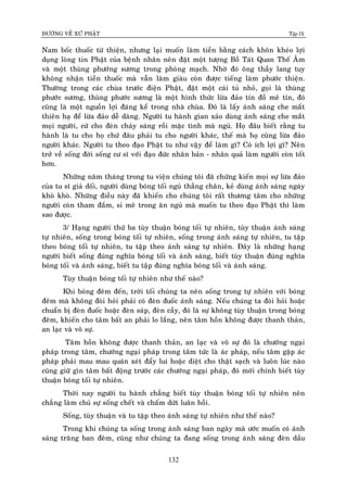 ÑÖÔØNG VEÀ XÖÙ PHAÄT Tập IX
132
Nam boác thuoác töø thieän, nhöng laïi muoán laøm tieàn baèng caùch khoân kheùo lôïi
duïng loøng tin Phaät cuûa beänh nhaân neân ñaët moät töôïng Boà Taùt Quan Theá AÂm
vaø moät thuøng phöôùng söông trong phoøng maïch. Nhôø ñoù oâng thaày lang tuy
khoâng nhaän tieàn thuoác maø vaãn laøm giaøu coøn ñöôïc tieáng laøm phöôùc thieän.
Thöôøng trong caùc chuøa tröôùc ñieän Phaät, ñaët moät caùi tuû nhoû, goïi laø thuøng
phöôùc söông, thuøng phöôùc söông laø moät hình thöùc löøa ñaûo tín ñoà meâ tín, ñoù
cuõng laø moät nguoàn lôïi ñaùng keå trong nhaø chuøa. Ñoù laø laáy aùnh saùng che maét
thieân haï ñeå löøa ñaûo deã daøng. Ngöôøi tu haønh gian xaûo duøng aùnh saùng che maét
moïi ngöôøi, cöù cho ñeøn chaùy saùng roài maëc tình maø nguû. Hoï ñaâu bieát raèng tu
haønh laø tu cho hoï chöù ñaâu phaûi tu cho ngöôøi khaùc, theá maø hoï cuõng löøa ñaûo
ngöôøi khaùc. Ngöôøi tu theo ñaïo Phaät tu nhö vaäy ñeå laøm gì? Coù ích lôïi gì? Neân
trôû veà soáng ñôøi soáng cö só vôùi ñaïo ñöùc nhaân baûn - nhaân quaû laøm ngöôøi coøn toát
hôn.
Nhöõng naêm thaùng trong tu vieän chuùng toâi ñaõ chöùng kieán moïi söï löøa ñaûo
cuûa tu só giaû doái, ngöôøi duøng boùng toái nguû thaúng chaân, keû duøng aùnh saùng ngaùy
khoø khoø. Nhöõng ñieàu naøy ñaõ khieán cho chuùng toâi raát thöông taâm cho nhöõng
ngöôøi coøn tham ñaém, si meâ trong aên nguû maø muoán tu theo ñaïo Phaät thì laøm
sao ñöôïc.
3/ Haïng ngöôøi thöù ba tuøy thuaän boùng toái töï nhieân, tuøy thuaän aùnh saùng
töï nhieân, soáng trong boùng toái töï nhieân, soáng trong aùnh saùng töï nhieân, tu taäp
theo boùng toái töï nhieân, tu taäp theo aùnh saùng töï nhieân. Ñaây laø nhöõng haïng
ngöôøi bieát soáng ñuùng nghóa boùng toái vaø aùnh saùng, bieát tuøy thuaän ñuùng nghóa
boùng toái vaø aùnh saùng, bieát tu taäp ñuùng nghóa boùng toái vaø aùnh saùng.
Tuøy thuaän boùng toái töï nhieân nhö theá naøo?
Khi boùng ñeâm ñeán, trôøi toái chuùng ta neân soáng trong töï nhieân vôùi boùng
ñeâm maø khoâng ñoøi hoûi phaûi coù ñeøn ñuoác aùnh saùng. Neáu chuùng ta ñoøi hoûi hoaëc
chuaån bò ñeøn ñuoác hoaëc ñeøn saùp, ñeøn caày, ñoù laø söï khoâng tuøy thuaän trong boùng
ñeâm, khieán cho taâm baát an phaûi lo laéng, neân taâm hoàn khoâng ñöôïc thanh thaûn,
an laïc vaø voâ söï.
Taâm hoàn khoâng ñöôïc thanh thaûn, an laïc vaø voâ söï ñoù laø chöôùng ngaïi
phaùp trong taâm, chöôùng ngaïi phaùp trong taâm töùc laø aùc phaùp, neáu taâm gaëp aùc
phaùp phaûi mau mau quaùn xeùt ñaåy lui hoaëc dieät cho thaät saïch vaø luoân luùc naøo
cuõng giöõ gìn taâm baát ñoäng tröôùc caùc chöôùng ngaïi phaùp, ñoù môùi chính bieát tuøy
thuaän boùng toái töï nhieân.
Thôøi nay ngöôøi tu haønh chaúng bieát tuøy thuaän boùng toái töï nhieân neân
chaúng laøm chuû söï soáng cheát vaø chaám döùt luaân hoài.
Soáng, tuøy thuaän vaø tu taäp theo aùnh saùng töï nhieân nhö theá naøo?
Trong khi chuùng ta soáng trong aùnh saùng ban ngaøy maø öôùc muoán coù aùnh
saùng traêng ban ñeâm, cuõng nhö chuùng ta ñang soáng trong aùnh saùng ñeøn daàu
 