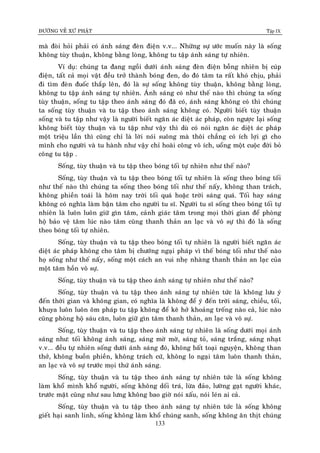 ÑÖÔØNG VEÀ XÖÙ PHAÄT Tập IX
133
maø ñoøi hoûi phaûi coù aùnh saùng ñeøn ñieän v.v... Nhöõng söï öôùc muoán naøy laø soáng
khoâng tuøy thuaän, khoâng baèng loøng, khoâng tu taäp aùnh saùng töï nhieân.
Ví duï: chuùng ta ñang ngoài döôùi aùnh saùng ñeøn ñieän boãng nhieân bò cuùp
ñieän, taát caû moïi vaät ñeàu trôû thaønh boùng ñen, do ñoù taâm ta raát khoù chòu, phaûi
ñi tìm ñeøn ñuoác thaép leân, ñoù laø söï soáng khoâng tuøy thuaän, khoâng baèng loøng,
khoâng tu taäp aùnh saùng töï nhieân. AÙnh saùng coù nhö theá naøo thì chuùng ta soáng
tuøy thuaän, soáng tu taäp theo aùnh saùng ñoù ñaõ coù, aùnh saùng khoâng coù thì chuùng
ta soáng tuøy thuaän vaø tu taäp theo aùnh saùng khoâng coù. Ngöôøi bieát tuøy thuaän
soáng vaø tu taäp nhö vaäy laø ngöôøi bieát ngaên aùc dieät aùc phaùp, coøn ngöôïc laïi soáng
khoâng bieát tuøy thuaän vaø tu taäp nhö vaäy thì duø coù noùi ngaên aùc dieät aùc phaùp
moät trieäu laàn thì cuõng chæ laø lôøi noùi suoâng maø thoâi chaúng coù ích lôïi gì cho
mình cho ngöôøi vaø tu haønh nhö vaäy chæ hoaøi coâng voâ ích, uoång moät cuoäc ñôøi boû
coâng tu taäp .
Soáng, tuøy thuaän vaø tu taäp theo boùng toái töï nhieân nhö theá naøo?
Soáng, tuøy thuaän vaø tu taäp theo boùng toái töï nhieân laø soáng theo boùng toái
nhö theá naøo thì chuùng ta soáng theo boùng toái nhö theá naáy, khoâng than traùch,
khoâng phieàn toaùi laø hoâm nay trôøi toái quaù hoaëc trôøi saùng quaù. Toái hay saùng
khoâng coù nghóa laøm baän taâm cho ngöôøi tu só. Ngöôøi tu só soáng theo boùng toái töï
nhieân laø luoân luoân giöõ gìn taâm, caûnh giaùc taâm trong moïi thôøi gian ñeå phoøng
hoä baûo veä taâm luùc naøo taâm cuõng thanh thaûn an laïc vaø voâ söï thì ñoù laø soáng
theo boùng toái töï nhieân.
Soáng, tuøy thuaän vaø tu taäp theo boùng toái töï nhieân laø ngöôøi bieát ngaên aùc
dieät aùc phaùp khoâng cho taâm bò chöôùng ngaïi phaùp vì theá boùng toái nhö theá naøo
hoï soáng nhö theá naáy, soáng moät caùch an vui nheï nhaøng thanh thaûn an laïc cuûa
moät taâm hoàn voâ söï.
Soáng, tuøy thuaän vaø tu taäp theo aùnh saùng töï nhieân nhö theá naøo?
Soáng, tuøy thuaän vaø tu taäp theo aùnh saùng töï nhieân töùc laø khoâng löu yù
ñeán thôøi gian vaø khoâng gian, coù nghóa laø khoâng ñeå yù ñeán trôøi saùng, chieàu, toái,
khuya luoân luoân oâm phaùp tu taäp khoâng ñeå keõ hôû khoaûng troáng naøo caû, luùc naøo
cuõng phoøng hoä saùu caên, luoân giöõ gìn taâm thanh thaûn, an laïc vaø voâ söï.
Soáng, tuøy thuaän vaø tu taäp theo aùnh saùng töï nhieân laø soáng döôùi moïi aùnh
saùng nhö: toái khoâng aùnh saùng, saùng môø môø, saùng toû, saùng traéng, saùng nhaït
v.v... ñeàu töï nhieân soáng döôùi aùnh saùng ñoù, khoâng baát toaïi nguyeän, khoâng than
thôû, khoâng buoàn phieàn, khoâng traùch cöù, khoâng lo ngaïi taâm luoân thanh thaûn,
an laïc vaø voâ söï tröôùc moïi thöù aùnh saùng.
Soáng, tuøy thuaän vaø tu taäp theo aùnh saùng töï nhieân töùc laø soáng khoâng
laøm khoå mình khoå ngöôøi, soáng khoâng doái traù, löøa ñaûo, löôøng gaït ngöôøi khaùc,
tröôùc maët cuõng nhö sau löng khoâng bao giôø noùi xaáu, noùi leùn ai caû.
Soáng, tuøy thuaän vaø tu taäp theo aùnh saùng töï nhieân töùc laø soáng khoâng
gieát haïi sanh linh, soáng khoâng laøm khoå chuùng sanh, soáng khoâng aên thòt chuùng
 