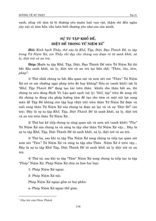 ÑÖÔØNG VEÀ XÖÙ PHAÄT Tập IX
134
sanh, soáng vôùi taâm töø bi thöông yeâu muoân loaøi vaïn vaät, thaäm chí ñeán ngaøn
caây noäi coû taâm hoàn vaãn luoân bieát thöông yeâu nhö con cuûa mình.
SÖÏ TU TAÄP KHOÅ ÑEÁ,
DIEÄT ÑEÁ TRONG TÖÙ NIEÄM XÖÙ*
Hoûi: Kính baïch Thaày, theá naøo laø Khoå, Taäp, Dieät, Ñaïo Thaùnh Ñeá, tu taäp
trong Töù Nieäm Xöù, xin Thaày chæ daïy cho chuùng con ñöôïc roõ töø sanh khôûi, xaû
ly, dieät tröø vaø an truù.
Ñaùp: Muoán tu taäp Khoå, Taäp, Dieät, Ñaïo Thaùnh Ñeá treân Töù Nieäm Xöù thì
baét ñaàu sanh khôûi, xaû ly, dieät tröø vaø an truù taïi boán choã: “Thaân, thoï, taâm,
phaùp”:
1/ Thöù nhaát chuùng ta baét ñaàu quan saùt vaø xem xeùt nôi “Thaân” Töù Nieäm
Xöù coi coù caùc chöôùng ngaïi phaùp treân ñoù hay khoâng? Neáu coù (sanh khôûi) töùc laø
“Khoå, Taäp Thaùnh Ñeá” ñang taïo taùc treân thaân khieán cho thaân baát an, thì
chuùng ta neân duøng Ñònh Voâ Laäu queùt saïch (xaû ly) “khoå, taäp” treân ñoù xong roài
thì chuùng ta duøng caâu phaùp höôùng taâm ñeå taïo cho taâm coù moät noäi löïc sung
maõn ñeå Taäp Ñeá khoâng coøn taäp hoïp (dieät tröø) treân thaân Töù Nieäm Xöù ñöôïc vaø
cuoái cuøng thaân Töù Nieäm Xöù cuûa chuùng ta ñöôïc an laïc vaø voâ söï “Dieät Ñeá” (an
truù). Ñaây laø söï tu taäp Khoå, Taäp, Dieät Thaùnh Ñeá töø sanh khôûi, xaû ly, dieät tröø
vaø an truù treân thaân Töù Nieäm Xöù .
2/ Thöù hai keá tieáp chuùng ta cuõng quan saùt vaø xem xeùt (sanh khôûi) “Thoï”
Töù Nieäm Xöù cuûa chuùng ta vaø cuõng tu taäp nhö thaân Töù Nieäm Xöù vaäy... Ñaây laø
söï tu taäp Khoå, Taäp, Dieät Thaùnh Ñeá töø sanh khôûi, xaû ly, dieät tröø vaø an truù.
3/ Thöù ba, sau khi tu taäp Thoï Nieäm Xöù xong chuùng ta tieáp tuïc quan saùt
xem xeùt “Taâm” Töù Nieäm Xöù vaø cuõng tu taäp nhö Thaân Nieäm Xöù ôû treân vaäy...
Ñaây laø söï tu taäp Khoå Taäp, Dieät Thaùnh Ñeá töø sanh khôûi xaû ly dieät tröø vaø an
truù.
4/ Thöù tö, sau khi tu taäp “Taâm” Nieäm Xöù xong chuùng ta tieáp tuïc tu taäp
“Phaùp” Nieäm Xöù. Phaùp Nieäm Xöù chia ra laøm hai loaïi:
1- Phaùp Nieäm Xöù ngoaïi.
2- Phaùp Nieäm Xöù noäi.
Phaùp Nieäm Xöù ngoaïi goàm coù hai phaàn:
a- Phaùp Nieäm Xöù ngoaïi theá gian.
*
Caâu hoûi cuûa Chôn Thaønh
 