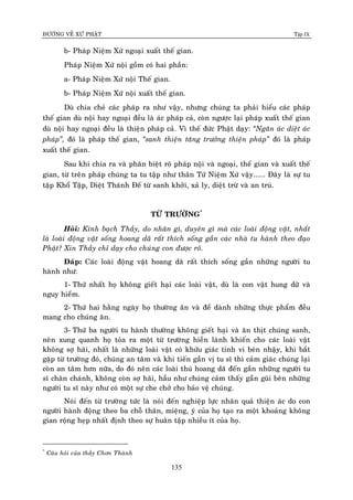 ÑÖÔØNG VEÀ XÖÙ PHAÄT Tập IX
135
b- Phaùp Nieäm Xöù ngoaïi xuaát theá gian.
Phaùp Nieäm Xöù noäi goàm coù hai phaàn:
a- Phaùp Nieäm Xöù noäi Theá gian.
b- Phaùp Nieäm Xöù noäi xuaát theá gian.
Duø chia cheû caùc phaùp ra nhö vaäy, nhöng chuùng ta phaûi hieåu caùc phaùp
theá gian duø noäi hay ngoaïi ñeàu laø aùc phaùp caû, coøn ngöôïc laïi phaùp xuaát theá gian
duø noäi hay ngoaïi ñeàu laø thieän phaùp caû. Vì theá ñöùc Phaät daïy: “Ngaên aùc dieät aùc
phaùp”, ñoù laø phaùp theá gian, “sanh thieän taêng tröôûng thieän phaùp” ñoù laø phaùp
xuaát theá gian.
Sau khi chia ra vaø phaân bieät roõ phaùp noäi vaø ngoaïi, theá gian vaø xuaát theá
gian, töø treân phaùp chuùng ta tu taäp nhö thaân Töù Nieäm Xöù vaäy...... Ñaây laø söï tu
taäp Khoå Taäp, Dieät Thaùnh Ñeá töø sanh khôûi, xaû ly, dieät tröø vaø an truù.
TÖØ TRÖÔØNG*
Hoûi: Kính baïch Thaày, do nhaân gì, duyeân gì maø caùc loaøi ñoäng vaät, nhaát
laø loaøi ñoäng vaät soáng hoang daõ raát thích soáng gaàn caùc nhaø tu haønh theo ñaïo
Phaät? Xin Thaày chæ daïy cho chuùng con ñöôïc roõ.
Ñaùp: Caùc loaøi ñoäng vaät hoang daõ raát thích soáng gaàn nhöõng ngöôøi tu
haønh nhö:
1- Thöù nhaát hoï khoâng gieát haïi caùc loaøi vaät, duø laø con vaät hung döõ vaø
nguy hieåm.
2- Thöù hai haèng ngaøy hoï thöôøng aên vaø ñeå daønh nhöõng thöïc phaåm ñeàu
mang cho chuùng aên.
3- Thöù ba ngöôøi tu haønh thöôøng khoâng gieát haïi vaø aên thòt chuùng sanh,
neân xung quanh hoï toûa ra moät töø tröôøng hieàn laønh khieán cho caùc loaøi vaät
khoâng sôï haõi, nhaát laø nhöõng loaøi vaät coù khöùu giaùc tinh vi beùn nhaäy, khi baét
gaëp töø tröôøng ñoù, chuùng an taâm vaø khi tieán gaàn vò tu só thì caûm giaùc chuùng laïi
coøn an taâm hôn nöõa, do ñoù neân caùc loaøi thuù hoang daõ ñeán gaàn nhöõng ngöôøi tu
só chaân chaùnh, khoâng coøn sôï haõi, haàu nhö chuùng caûm thaáy gaàn guõi beân nhöõng
ngöôøi tu só naøy nhö coù moät söï che chôû cho baûo veä chuùng.
Noùi ñeán töø tröôøng töùc laø noùi ñeán nghieäp löïc nhaân quaû thieän aùc do con
ngöôøi haønh ñoäng theo ba choã thaân, mieäng, yù cuûa hoï taïo ra moät khoaûng khoâng
gian roäng heïp nhaát ñònh theo söï huaân taäp nhieàu ít cuûa hoï.
*
Caâu hoûi cuûa thaày Chôn Thaønh
 