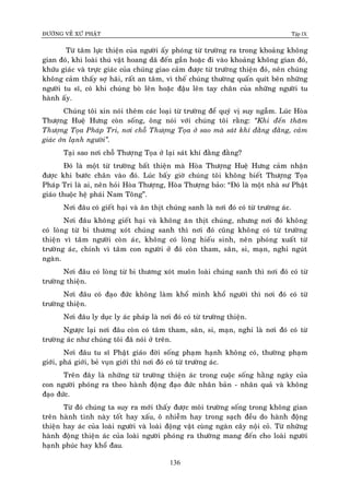 ÑÖÔØNG VEÀ XÖÙ PHAÄT Tập IX
136
Töø taâm löïc thieän cuûa ngöôøi aáy phoùng töø tröôøng ra trong khoaûng khoâng
gian ñoù, khi loaøi thuù vaät hoang daõ ñeán gaàn hoaëc ñi vaøo khoaûng khoâng gian ñoù,
khöùu giaùc vaø tröïc giaùc cuûa chuùng giao caûm ñöôïc töø tröôøng thieän ñoù, neân chuùng
khoâng caûm thaáy sôï haõi, raát an taâm, vì theá chuùng thöôøng quaán quít beân nhöõng
ngöôøi tu só, coù khi chuùng boø leân hoaëc ñaäu leân tay chaân cuûa nhöõng ngöôøi tu
haønh aáy.
Chuùng toâi xin noùi theâm caùc loaïi töø tröôøng ñeå quyù vò suy ngaãm. Luùc Hoøa
Thöôïng Hueä Höng coøn soáng, oâng noùi vôùi chuùng toâi raèng: “Khi ñeán thaêm
Thöôïng Toïa Phaùp Tri, nôi choã Thöôïng Toïa ôû sao maø saùt khí ñaèng ñaèng, caûm
giaùc ôùn laïnh ngöôøi”.
Taïi sao nôi choã Thöôïng Toïa ôû laïi saùt khí ñaèng ñaèng?
Ñoù laø moät töø tröôøng baát thieän maø Hoøa Thöôïng Hueä Höng caûm nhaän
ñöôïc khi böôùc chaân vaøo ñoù. Luùc baáy giôø chuùng toâi khoâng bieát Thöôïng Toïa
Phaùp Tri laø ai, neân hoûi Hoøa Thöôïng, Hoøa Thöôïng baûo: “Ñoù laø moät nhaø sö Phaät
giaùo thuoäc heä phaùi Nam Toâng”.
Nôi ñaâu coù gieát haïi vaø aên thòt chuùng sanh laø nôi ñoù coù töø tröôøng aùc.
Nôi ñaâu khoâng gieát haïi vaø khoâng aên thòt chuùng, nhöng nôi ñoù khoâng
coù loøng töø bi thöông xoùt chuùng sanh thì nôi ñoù cuõng khoâng coù töø tröôøng
thieän vì taâm ngöôøi coøn aùc, khoâng coù loøng hieáu sinh, neân phoùng xuaát töø
tröôøng aùc, chính vì taâm con ngöôøi ôû ñoù coøn tham, saân, si, maïn, nghi nguùt
ngaøn.
Nôi ñaâu coù loøng töø bi thöông xoùt muoân loaøi chuùng sanh thì nôi ñoù coù töø
tröôøng thieän.
Nôi ñaâu coù ñaïo ñöùc khoâng laøm khoå mình khoå ngöôøi thì nôi ñoù coù töø
tröôøng thieän.
Nôi ñaâu ly duïc ly aùc phaùp laø nôi ñoù coù töø tröôøng thieän.
Ngöôïc laïi nôi ñaâu coøn coù taâm tham, saân, si, maïn, nghi laø nôi ñoù coù töø
tröôøng aùc nhö chuùng toâi ñaõ noùi ôû treân.
Nôi ñaâu tu só Phaät giaùo ñôøi soáng phaïm haïnh khoâng coù, thöôøng phaïm
giôùi, phaù giôùi, beû vuïn giôùi thì nôi ñoù coù töø tröôøng aùc.
Treân ñaây laø nhöõng töø tröôøng thieän aùc trong cuoäc soáng haèng ngaøy cuûa
con ngöôøi phoùng ra theo haønh ñoäng ñaïo ñöùc nhaân baûn - nhaân quaû vaø khoâng
ñaïo ñöùc.
Töø ñoù chuùng ta suy ra môùi thaáy ñöôïc moâi tröôøng soáng trong khoâng gian
treân haønh tinh naøy toát hay xaáu, oâ nhieãm hay trong saïch ñeàu do haønh ñoäng
thieän hay aùc cuûa loaøi ngöôøi vaø loaøi ñoäng vaät cuøng ngaøn caây noäi coû. Töø nhöõng
haønh ñoäng thieän aùc cuûa loaøi ngöôøi phoùng ra thöôøng mang ñeán cho loaøi ngöôøi
haïnh phuùc hay khoå ñau.
 