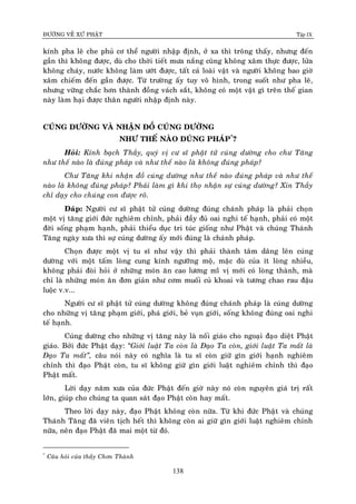 ÑÖÔØNG VEÀ XÖÙ PHAÄT Tập IX
138
kính pha leâ che phuû cô theå ngöôøi nhaäp ñònh, ôû xa thì troâng thaáy, nhöng ñeán
gaàn thì khoâng ñöôïc, duø cho thôøi tieát möa naéng cuõng khoâng xaâm thöïc ñöôïc, löûa
khoâng chaùy, nöôùc khoâng laøm öôùt ñöôïc, taát caû loaøi vaät vaø ngöôøi khoâng bao giôø
xaâm chieám ñeán gaàn ñöôïc. Töø tröôøng aáy tuy voâ hình, trong suoát nhö pha leâ,
nhöng vöõng chaéc hôn thaønh ñoàng vaùch saét, khoâng coù moät vaät gì treân theá gian
naøy laøm haïi ñöôïc thaân ngöôøi nhaäp ñònh naøy.
CUÙNG DÖÔØNG VAØ NHAÄN ÑOÀ CUÙNG DÖÔØNG
NHÖ THEÁ NAØO ÑUÙNG PHAÙP*
?
Hoûi: Kính baïch Thaày, quyù vò cö só phaät töû cuùng döôøng cho chö Taêng
nhö theá naøo laø ñuùng phaùp vaø nhö theá naøo laø khoâng ñuùng phaùp?
Chö Taêng khi nhaän ñoà cuùng döôøng nhö theá naøo ñuùng phaùp vaø nhö theá
naøo laø khoâng ñuùng phaùp? Phaûi laøm gì khi thoï nhaän söï cuùng döôøng? Xin Thaày
chæ daïy cho chuùng con ñöôïc roõ.
Ñaùp: Ngöôøi cö só phaät töû cuùng döôøng ñuùng chaùnh phaùp laø phaûi choïn
moät vò taêng giôùi ñöùc nghieâm chænh, phaûi ñaày ñuû oai nghi teá haïnh, phaûi coù moät
ñôøi soáng phaïm haïnh, phaûi thieåu duïc tri tuùc gioáng nhö Phaät vaø chuùng Thaùnh
Taêng ngaøy xöa thì söï cuùng döôøng aáy môùi ñuùng laø chaùnh phaùp.
Choïn ñöôïc moät vò tu só nhö vaäy thì phaûi thaønh taâm daâng leân cuùng
döôøng vôùi moät taám loøng cung kính ngöôõng moä, maëc duø cuûa ít loøng nhieàu,
khoâng phaûi ñoøi hoûi ôû nhöõng moùn aên cao löông miõ vò môùi coù loøng thaønh, maø
chæ laø nhöõng moùn aên ñôn giaûn nhö côm muoái cuû khoai vaø töông chao rau ñaäu
luoäc v.v...
Ngöôøi cö só phaät töû cuùng döôøng khoâng ñuùng chaùnh phaùp laø cuùng döôøng
cho nhöõng vò taêng phaïm giôùi, phaù giôùi, beû vuïn giôùi, soáng khoâng ñuùng oai nghi
teá haïnh.
Cuùng döôøng cho nhöõng vò taêng naøy laø noái giaùo cho ngoaïi ñaïo dieät Phaät
giaùo. Bôûi ñöùc Phaät daïy: “Giôùi luaät Ta coøn laø Ñaïo Ta coøn, giôùi luaät Ta maát laø
Ñaïo Ta maát”, caâu noùi naøy coù nghóa laø tu só coøn giöõ gìn giôùi haïnh nghieâm
chænh thì ñaïo Phaät coøn, tu só khoâng giöõ gìn giôùi luaät nghieâm chænh thì ñaïo
Phaät maát.
Lôøi daïy naêm xöa cuûa ñöùc Phaät ñeán giôø naøy noù coøn nguyeân giaù trò raát
lôùn, giuùp cho chuùng ta quan saùt ñaïo Phaät coøn hay maát.
Theo lôøi daïy naøy, ñaïo Phaät khoâng coøn nöõa. Töø khi ñöùc Phaät vaø chuùng
Thaùnh Taêng ñaõ vieân tòch heát thì khoâng coøn ai giöõ gìn giôùi luaät nghieâm chænh
nöõa, neân ñaïo Phaät ñaõ mai moät töø ñoù.
*
Caâu hoûi cuûa thaày Chôn Thaønh
 