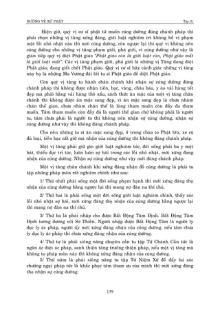 ÑÖÔØNG VEÀ XÖÙ PHAÄT Tập IX
139
Hieän giôø, quyù vò cö só phaät töû muoán cuùng döôøng ñuùng chaùnh phaùp thì
phaûi choïn nhöõng vò taêng xöùng ñaùng, giôùi luaät nghieâm trì khoâng heà vi phaïm
moät loãi nhoû nhaët naøo thì môùi cuùng döôøng, coøn ngöôïc laïi thì quyù vò khoâng neân
cuùng döôøng cho nhöõng vò taêng phaïm giôùi, phaù giôùi, vì cuùng döôøng nhö vaäy laø
giaùn tieáp quyù vò dieät Phaät giaùo “Phaät giaùo coøn laø giôùi luaät coøn, Phaät giaùo maát
laø giôùi luaät maát”. Caùc vò taêng phaïm giôùi, phaù giôùi laø nhöõng vò Taêng ñang dieät
Phaät giaùo, ñang gieát cheát Phaät giaùo. Quyù vò cö só haõy caûnh giaùc nhöõng vò taêng
naøy hoï laø nhöõng Ma Vöông ñoäi loát tu só Phaät giaùo ñeå dieät Phaät giaùo.
Coøn quyù vò taêng tu haønh chaân chaùnh khi nhaän söï cuùng döôøng ñuùng
chaùnh phaùp thì khoâng ñöôïc nhaän tieàn, baïc, vaøng, chaâu baùu, y aùo vaûi haøng toát
ñeïp maø phaûi baèng vaûi haøng thoâ xaáu, caùch thöùc aên maëc cuûa moät vò taêng chaân
chaùnh thì khoâng ñöôïc aên maëc sang ñeïp, vì aên maëc sang ñeïp laø chöa nhaøm
chaùn theá gian, chöa nhaøm chaùn theá laø loøng tham muoán coøn ñaày ñu tham
muoán. Taâm tham muoán coøn ñaày ñuû laø ngöôøi theá gian chöù khoâng phaûi laø ngöôøi
tu, taâm chöa phaûi laø ngöôøi tu thì khoâng neân nhaän söï cuùng döôøng, nhaän söï
cuùng döôøng nhö vaäy thì khoâng ñuùng chaùnh phaùp.
Cho neân nhöõng tu só aên maëc sang ñeïp, ôû trong chuøa to Phaät lôùn, xe coä
ñuû loaïi, tieàn baïc caát giöõ maø nhaän cuûa cuùng döôøng thì khoâng ñuùng chaùnh phaùp.
Moät vò taêng phaûi giöõ gìn giôùi luaät nghieâm tuùc, ñôøi soáng phaûi ba y moät
baùt, thieåu duïc tri tuùc, luoân luoân sôï haõi trong caùc loãi nhoû nhaët, môùi xöùng ñang
nhaän cuûa cuùng döôøng. Nhaän söï cuùng döôøng nhö vaäy môùi ñuùng chaùnh phaùp.
Moät vò taêng chaân chaùnh khi xöùng ñaùng nhaän ñoà cuùng döôøng laø phaûi tu
taäp nhöõng phaùp moân raát nghieâm chænh nhö sau:
1/ Thöù nhaát phaûi soáng moät ñôøi soáng phaïm haïnh thì môùi xöùng ñaùng thoï
nhaän cuûa cuùng döôøng baèng ngöôïc laïi thì mang nôï ñaøn na thí chuû.
2/ Thöù hai laø phaûi soáng moät ñôøi soáng giôùi luaät nghieâm chænh, thaáy caùc
loãi nhoû nhaët sôï haõi, môùi xöùng ñaùng thoï nhaän cuûa cuùng döôøng baèng ngöôïc laïi
thì mang nôï ñaøn na thí chuû.
3/ Thöù ba laø phaûi nhaäp cho ñöôïc Baát Ñoäng Taâm Ñònh. Baát Ñoäng Taâm
Ñònh töông ñöông vôùi Sô Thieàn. Ngöôøi nhaäp ñöôïc Baát Ñoäng Taâm laø ngöôøi ly
duïc ly aùc phaùp, ngöôøi aáy môùi xöùng ñaùng nhaän cuûa cuùng döôøng, neáu taâm chöa
ly duïc ly aùc phaùp thì chöa xöùng ñaùng nhaän cuûa cuùng döôøng.
4/ Thöù tö laø phaûi sieâng naêng chuyeân caàn tu taäp Töù Chaùnh Caàn töùc laø
ngaên aùc dieät aùc phaùp, sanh thieän taêng tröôûng thieän phaùp, neáu moät vò taêng maø
khoâng tu phaùp moân naøy thì khoâng xöùng ñaùng nhaän cuûa cuùng döôøng.
5/ Thöù naêm laø phaûi sieâng naêng tu taäp Töù Nieäm Xöù ñeå ñaåy lui caùc
chöôùng ngaïi phaùp töùc laø khaéc phuïc taâm tham öu cuûa mình thì môùi xöùng ñaùng
thoï nhaän söï cuùng döôøng.
 