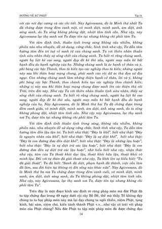 ÑÖÔØNG VEÀ XÖÙ PHAÄT Tập IX
14
vôùi caùc neùt ñaïi cöông vaø caùc chi tieát. Naøy Agivessana, ñoù laø Minh thöù nhaát Ta
ñaõ chöùng ñöôïc trong ñeâm canh moät, voâ minh dieät, minh sanh, aùm dieät, aùnh
saùng sanh, do Ta soáng khoâng phoùng daät, nhieät taâm tinh caàn. Nhö vaäy, naøy
Agivessana laïc thoï sanh nôi Ta ñöôïc toàn taïi nhöng khoâng chi phoái taâm Ta.
Vôùi taâm ñònh tónh, thuaàn tònh trong saùng khoâng caáu nhieãm, khoâng
phieàn naõo nhu nhuyeán, deã söû duïng, vöõng chaéc, bình tónh nhö vaäy, Ta daãn taâm
höôùng taâm ñeán trí tueä veà sanh töû cuûa chuùng sanh. Ta vôùi thieân nhaõn thuaàn
tònh sieâu nhaân thaáy söï soáng cheát cuûa chuùng sanh. Ta bieát roõ raèng chuùng sanh,
ngöôøi haï lieät keû cao sang, ngöôøi ñeïp ñeõ keû thoâ xaáu, ngöôøi may maén keû baát
haïnh ñeàu do haïnh nghieäp cuûa hoï. Nhöõng chuùng sanh laø aùc haïnh veà thaân vaø yù,
phæ baùng caùc baäc Thaùnh, theo taø kieán taïo caùc nghieäp theo taø kieán; nhöõng ngöôøi
naøy sau khi thaân hoaïi maïng chung, phaûi sanh vaøo coõi döõ aùc thuù ñoïa xöù ñòa
nguïc. Coøn nhöõng chuùng sanh laøm nhöõng thieän haïnh veà thaân, lôøi vaø yù, khoâng
phæ baùng caùc baäc Thaùnh, theo chaùnh kieán taïo caùc nghieäp theo chaùnh kieán;
nhöõng vò naøy sau khi thaân hoaïi maïng chung ñöôïc sanh leân caùc thieän thuù coõi
Trôøi, treân ñôøi naøy. Nhö vaäy Ta vôùi thieân nhaõn thuaàn tònh sieâu nhaân, thaáy söï
soáng cheát cuûa chuùng sanh. Ta bieát roõ raèng chuùng sanh, ngöôøi haï lieät keû cao
sang, ngöôøi ñeïp ñeõ keû thoâ xaáu, ngöôøi may maén keû baát haïnh ñeàu do haïnh
nghieäp cuûa hoï. Naøy Agivessana, ñoù laø Minh thöù hai Ta ñaõ chöùng ñöôïc trong
ñeâm canh giöõa, voâ minh dieät, minh sanh, aùm dieät, aùnh saùng sanh, do ta soáng
khoâng phoùng daät, nhieät taâm tinh caàn. Nhö vaäy naøy Agivessana, laïc thoï sanh
nôi Ta, ñöôïc toàn taïi nhöng khoâng chi phoái taâm Ta.
Vôùi taâm ñònh tónh thuaàn tònh trong saùng, khoâng caáu nhieãm, khoâng
phieàn naõo, nhu nhuyeán deã söû duïng vöõng chaéc, bình tónh nhö vaäy, Ta daãn taâm
höôùng taâm ñeán laäu taän trí. Ta bieát nhö thaät: “Ñaây laø khoå”, bieát nhö thaät: “Ñaây
laø nguyeân nhaân cuûa khoå”, bieát nhö thaät: “Ñaây laø söï dieät khoå”, bieát nhö thaät:
“Ñaây laø con ñöôøng ñöa ñeán dieät khoå”, bieát nhö thaät: “Ñaây laø nhöõng laäu hoaëc”,
bieát nhö thaät: “Ñaây laø söï dieät tröø caùc laäu hoaëc”, bieát nhö thaät: “Ñaây laø con
ñöôøng ñöa ñeán söï dieät tröø caùc laäu hoaëc”, nhôø hieåu bieát nhö vaäy, nhaän thöùc
nhö vaäy, taâm cuûa Ta thoaùt khoûi duïc laäu, thoaùt khoûi höõu laäu, thoaùt khoûi voâ
minh laäu. Ñoái vôùi töï thaân ñaõ giaûi thoaùt nhö vaäy, Ta khôûi leân söï hieåu bieát: “Ta
ñaõ giaûi thoaùt”. Ta ñaõ bieát: “Sanh ñaõ dieät, phaïm haïnh ñaõ thaønh, vieäc caàn laøm
ñaõ laøm, sau ñôøi hieän taïi khoâng coù ñôøi soáng naøo khaùc nöõa”. Naøy Agivessana, ñoù
laø Minh thöù ba maø Ta chöùng ñöôïc trong ñeâm canh cuoái, voâ minh dieät, minh
sanh, aùm dieät, aùnh saùng sanh, do Ta khoâng phoùng daät, nhieät taâm tinh caàn.
Nhö vaäy, naøy Agivessana, laïc thoï sanh nôi Ta, ñöôïc toàn taïi nhöng khoâng chi
phoái taâm Ta”.
Treân ñaây laø moät ñoaïn kinh xaùc ñònh roõ raøng phaùp moân maø ñöùc Phaät ñaõ
tu taäp chöùng ñaïo trong 49 ngaøy döôùi coäi caây Boà Ñeà, theá maø thaày Toå khoâng daïy
chuùng ta tu hoïc phaùp moân naøy maø laïi daïy chuùng ta ngoài thieàn, nieäm Phaät, tuïng
kinh, baùi saùm, nieäm chuù, kieán taùnh thaønh Phaät v.v....nhö vaäy coù traùi vôùi phaùp
moân cuûa Phaät chaêng? Neáu ñöùc Phaät tu taäp moät phaùp moân ñaõ ñöôïc chöùng ñaïo
 