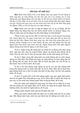 ÑÖÔØNG VEÀ XÖÙ PHAÄT Tập IX
141
NOÃI ÑAU VEÀ THEÅ XAÙC*
Hoûi: Kính thöa Thaày! Con coù baø Ngoaïi naêm nay ngoaøi 70 tuoåi ñang bò
beänh ung thö, söï soáng khoâng coøn bao laâu nöõa, tuy ôû xa nhöng con coù caûm
töôûng hieän giôø Ngoaïi ñang chòu noãi ñau veà theå xaùc (söï hoaønh haønh cuûa beänh)
noãi ñau veà tinh thaàn (lo sôï caùi cheát). Con laø trong nhöõng ñöùa chaùu ñöôïc Ngoïai
yeâu quí. Trong tình caûm naøy con raát muoán laøm moät vieäc gì ñoù thieát thöïc giuùp
cho Ngoaïi. Thaày coù theå chæ daïy cho con ñöôïc khoâng ?
Ñaùp: Tröôùc tieân con neân veà gaëp baø Ngoaïi con vaø an uûi Ngöôøi, ñeå cho
Ngöôøi ñöøng dao ñoäng taâm khi côn beänh hoaønh haønh vaø khuyeân Ngoaïi con:
“Ñaây laø nhaân quaû cuûa baø Ngoaïi do tieàn kieáp Ngoaïi coù bieát khoâng?”
“Nhaân laø haït, quaû laø traùi. Khi voâ tình hay höõu yù mình ñaõ gieo haït gioáng
xaáu (haønh ñoäng aùc) thì ngay trong hieän taïi mình phaûi gaët laáy tai hoïa hay
beänh taät khoå ñau. Ngoaïi beänh ñau cuõng vaäy, ñôøi tröôùc hay trong kieáp naøy vì
thöông choàng, thöông con voâ tình Ngoaïi ñaõ gieo moät haït gioáng xaáu baây giôø
Ngoaïi phaûi chòu beänh moät mình nhö vaäy. Ngoaïi ñöøng buoàn khoå nghe Ngoaïi?
Ngoaïi khoâng buoàn khoå laø Ngoaïi seõ heát beänh mau.”
Ví duï 1: Ngay trong ñôøi soáng hieän taïi mình laùi xe khoâng caån thaän, laïng
laùch, vöôït qua maët, chaïy aåu sang leà khaùc, phaïm vaøo luaät leä giao thoâng, ñoù laø
nhaân. Neân tai naïn xaûy ra laøm cuït tay gaõy chaân, coù khi maát maïng, ñoù laø quaû.
Ví duï 2: Ngay trong ñôøi soáng hieän taïi mình khoâng giöõ veä sinh chung,
quaêng raùc baån thöøa thaûi khaép nôi; hoaëc aên uoáng khoâng veä sinh, ñuïng ñaâu aên
ñoù, khoâng bieát dô saïch, ñoù laø nhaân. Khi bò beänh ñau phaûi toán tieàn ñi baùc só,
ñeán beänh vieän coù khi bò cheát, ñoù laø quaû.
Ví duï 3: AÊn thòt chuùng sanh, ñuïng con gì aên con vaät naáy, khoâng bieát
trong thòt chuùng sanh coù nhieàu chaát ñoäc toá, ñoù laø nhaân. Ñeán khi bò beänh ñau,
gaëp nhöõng beänh nan y khoù trò, phaûi chòu khoå sôû ñau nhöùc, laên loän treân giöôøng
beänh, ñoù laø quaû.
Ví duï 4: YÛ quyeàn theá, la loái chöûi maéng ngöôøi, xem moïi ngöôøi döôùi quyeàn
nhö toâi tôù ngöôøi laøm coâng khoâng ra gì, ñoù laø nhaân. Khi bò beänh ñau hoaëc tai
naïn xaûy ra cho mình hay nhöõng ngöôøi thaân trong gia ñình, ñoù laø quaû.
Cho neân nhaân quaû thöôøng ñi song song vôùi nhau, heã coù nhaân laø coù quaû.
Vöøa môû mieäng noùi xaáu ngöôøi khaùc, ñoù laø nhaân, thì ngay ñoù bò ngöôøi khaùc xem
thöôøng mình, cho mình laø ngöôøi xaáu aùc, ñoù laø quaû.
Nhöng muoán chuyeån nhaân quaû aáy thì phaûi laøm sao?
Nhaân quaû muoán chuyeån ñöôïc thì phaûi vui veû chaáp nhaän ñeå traû nôï nhaân
quaû. Khi ñöùng tröôùc hoaøn caûnh tai naïn beänh taät thì khoâng neân buoàn raàu, lo
*
Caâu hoûi cuûa Thieän Ñöùc
 