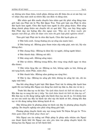 ÑÖÔØNG VEÀ XÖÙ PHAÄT Tập IX
142
sôï, khoâng neân than thaân, traùch phaän, khoâng neân ñoå thöøa cho ai caû maø haõy vui
veû nhaän chòu moät caùch töï nhieân ñaày can ñaûm vaø duõng caûm.
Khi nhaân quaû ñeán muoán chuyeån hoùa nhaân quaû thì phaûi soáng ñuùng taùm
giôùi luaät cuûa Phaät töùc laø Thoï Baùt Quan Trai. Taùm giôùi luaät cuûa Phaät laø chín
ñöùc haïnh laøm ngöôøi. Chín ñöùc haïnh laøm ngöôøi laø chín phaùp thieän. Nhôø soáng
ñuùng chaùnh phaùp thieän maø chuyeån taát caû quaû khoå. Vaäy, con haõy laéng nghe
Ñöùc Phaät daïy maø höôùng daãn cho ngoaïi con: “Naøy caùc tyø kheo muoán öôùc
nguyeän moät ñieàu gì, ñieàu ñoù ñöôïc vieân maõn thì giôùi luaät phaûi nghieâm chænh”.
Taùm giôùi luaät Phaät töùc laø chín ñöùc haïnh. Chín ñöùc haïnh goàm coù:
1/ Ñöùc hieáu sinh. (Loøng thöông yeâu söï soáng cuûa muoân loaøi).
2/ Ñöùc buoâng xaû. (Khoâng gian tham troäm caép cöôùp giöït, moùc tuùi, laáy cuûa
khoâng cho).
3/ Ñöùc chung thuûy. (Khoâng taø daâm laáy vôï ngöôøi, choàng ngöôøi khaùc).
4/ Ñöùc thaønh thaät. (Khoâng noùi doái).
5/ Ñöùc saùng suoát. (Khoâng uoáng röôïu).
6/ Ñöùc töï nhieân. (Khoâng trang ñieåm, ñeo voøng vaøng chuoãi ngoïc vaø thoa
daàu thôm).
7/ Ñöùc traàm laëng ñoäc cö. (Khoâng ca haùt, khoâng nghe ca haùt, khoâng goõ
moõ tuïng kinh, nieäm Phaät, nieäm chuù).
8/ Ñöùc thanh baàn. (Khoâng naèm giöôøng cao roäng lôùn).
9/ Ñöùc ly duïc. (Khoâng aên uoáng phi thôøi, khoâng aên uoáng laët vaët, chæ aên
ngaøy moät böõa).
Sau khi soáng ñuùng 9 giôùi luaät (Baùt Quan Trai) töùc laø nhöõng ñöùc haïnh laøm
ngöôøi thì con höôùng daãn Ngoaïi con duøng hai caùnh tay ñöa ra, ñöa vaøo vaø taùc yù.
Tröôùc khi ñöa tay ra thì baûo: “An tònh thaân haønh toâi bieát toâi ñöa tay ra”.
Khi ñöa tay ra xong thì taùc yù tieáp: “An tònh thaân haønh toâi bieát toâi ñöa tay voâ”.
Khi ñöa tay ra thì duøng töôûng nghó nhö beänh theo tay maø ñi ra. Cöù nhieáp taâm
an truù vaøo caùnh tay ñaåy lui beänh taät nhö vaäy thì beänh seõ heát, nhöng khi ñöa
tay voâ thì duøng töôûng thaân khoâng beänh ñi voâ.
Ñaây khoâng phaûi laø phöông phaùp trò beänh maø ñaây laø phöông phaùp chuyeån
nghieäp. Do chuyeån nghieäp neân phaûi soáng ñuùng giôùi luaät.
Phöông phaùp chuyeån beänh naøy maø trong kinh Töù Nieäm Xöù goïi laø “Treân
thaân quaùn thaân ñeå khaéc phuïc tham öu”.
Neáu Ngoaïi con tin töôûng nôi Phaät phaùp laø phaùp maàu nhieäm cöùu Ngoaïi
con thoaùt beänh khoå thì Ngoaïi con neân yeân taâm oâm phaùp chuyeån beänh thì
khoâng bao laâu Ngoaïi con seõ heát beänh khoå.
 