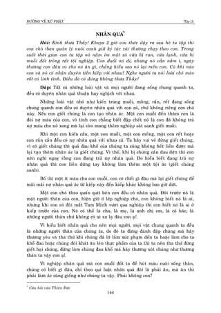 ÑÖÔØNG VEÀ XÖÙ PHAÄT Tập IX
144
NHAÂN QUA*
Û
Hoûi: Kính thöa Thaày! Khuya 2 giôø con thöùc daäy ra sau heø tu taäp thì
con choù (ban quaûn lyù nuoâi canh giöõ kyù tuùc xaù) thöôøng chaïy theo con. Trong
suoát thôøi gian con tu taäp noù naèm im moät xoù vöøa bò run, vöøa laïnh, vöøa bò
muoãi ñoát troâng raát toäi nghieäp. Con ñuoåi noù ñi, nhöng noù vaãn naèm ì, ngaøy
thöôøng con ñaâu coù cho noù aên gì, chaúng hieåu sao noù laïi meán con. Coù khi naøo
con vaø noù coù nhaân duyeân tieàn kieáp vôùi nhau? Nghe ngöôøi ta noùi loaøi choù meøo
raát coù linh tính. Ñieàu ñoù coù ñuùng khoâng thöa Thaày?
Ñaùp: Taát caû nhöõng loaøi vaät vaø moïi ngöôøi ñang soáng chung quanh ta,
ñeàu coù duyeân nhaân quaû thuaän hay nghòch vôùi nhau.
Nhöõng loaøi vaät nhoû nhö kieán truøng muoãi, moàng, raén, reát ñang soáng
chung quanh con ñeàu coù duyeân nhaân quaû vôùi con caû, chöù khoâng rieâng con choù
naøy. Neáu con gieát chuùng laø con taïo nhaân aùc. Moät con muoãi ñeán thaêm con laø
ñoøi nôï maùu cuûa con, voâ tình con chaúng bieát ñaäp cheát noù laø con ñaõ khoâng traû
nôï maùu cho noù xong maø laïi coøn mang theâm nghieäp saùt sanh gieát muoãi.
Khi moät con kieán caén, moät con muoãi, moät con moàng, moät con reát hoaëc
con raén caén ñeàu coù nôï nhaân quaû vôùi nhau caû. Ta haõy vui veû ñöøng gieát chuùng,
vì coù gieát chuùng thì quaû ñau khoå cuûa chuùng ta cuõng khoâng heát lieàn ñöôïc maø
laïi taïo theâm nhaân aùc laø gieát chuùng. Vì theá, khi bò chuùng caén ñau ñôùn thì con
neân nghó ngay raèng con ñang traû nôï nhaân quaû. Do hieåu bieát ñang traû nôï
nhaân quaû thì con lieàn döøng tay khoâng laøm theâm moät toäi aùc (gieát chuùng
sanh).
Boá thí moät ít maùu cho con muoãi, con coù cheát gì ñaâu maø laïi gieát chuùng ñeå
maõi maõi nôï nhaân quaû aùc töø kieáp naøy ñeán kieáp khaùc khoâng bao giôø döùt.
Moät con choù theo quaán quít beân con ñeàu coù nhaân quaû. Ñôøi tröôùc noù laø
moät ngöôøi thaân cuûa con, hieän giôø ôû lôùp nghieäp choù, con khoâng bieát noù laø ai,
nhöng khi con coù ñoâi maét Tam Minh vöôït qua nghieäp thì con bieát noù laø ai ôû
kieáp tröôùc cuûa con. Noù coù theå laø cha, laø meï, laø anh chò em, laø coâ baùc, laø
nhöõng ngöôøi thaân chöù khoâng coù ai xa laï ñaâu con aï!.
Vì hieåu bieát nhaân quaû cho neân moïi ngöôøi, moïi vaät chung quanh ta ñeàu
laø nhöõng ngöôøi thaân cuûa chuùng ta, do ñoù ta ñöøng ñaùnh ñaäp chuùng maø haõy
thöông yeâu vaø tha thöù khi chuùng ñaõ lôõ laàm xuùc phaïm ñeán ta hoaëc laøm cho ta
khoå ñau hoaëc chuùng ñoùi khaùt aên leùn thöïc phaåm cuûa ta thì ta neân tha thöù ñöøng
gieát haïi chuùng, ñöøng laøm chuùng ñau khoå maø haõy thöông xoùt chuùng nhö thöông
thaân ta vaäy con aï!.
Vì nghieäp nhaân quaû maø con muoãi ñoát ta ñeå huùt maùu nuoâi soáng thaân,
chuùng coù bieát gì ñaâu, chæ theo qui luaät nhaân quaû ñoùi laø phaûi aên, maø aên thì
phaûi laøm aùc cuõng gioáng nhö chuùng ta vaäy. Phaûi khoâng con?
*
Caâu hoûi cuûa Thieän Ñöùc
 