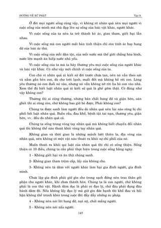 ÑÖÔØNG VEÀ XÖÙ PHAÄT Tập IX
145
ÔÛ ñôøi moïi ngöôøi soáng cuõng vaäy, vì khoâng roõ nhaân quaû neân moïi ngöôøi vì
cuoäc soáng cuûa mình maø chaø ñaïp leân söï soáng cuûa loaøi vaät khaùc, ngöôøi khaùc.
Vì cuoäc soáng cuûa ta neân ta trôû thaønh keû aùc, gian tham, gieát haïi laãn
nhau.
Vì cuoäc soáng maø con ngöôøi maát baûn tính thieän chæ coøn tính aùc hay hung
döõ cuûa loaøi aùc thuù.
Vì cuoäc soáng cuûa moãi daân toäc, cuûa moãi nöôùc maø theá giôùi chaúng hoøa bình,
nöôùc lôùn maïnh aên hieáp nöôùc nhoû yeáu.
Vì cuoäc soáng cuûa ta maø ta haõy thöông yeâu moïi cuoäc soáng cuûa ngöôøi khaùc
vaø loaøi vaät khaùc. Coù nhö vaäy môùi chính vì cuoäc soáng cuûa ta.
Con choù vì nhaân quaû aùi kieát söû ñôøi tröôùc chöa tan, neân noù vaãn theo saùt
vaø naèm gaàn beân con, duø cho trôøi laïnh, muoãi ñoát maø khoâng heà rôøi con. Loøng
yeâu thöông noù con ñuoåi noù vaøo, nhöng noù vaãn khoâng nôõ rôøi lìa boû con vaøo nhaø.
Xem theá ñuû bieát luaät nhaân quaû aùi kieát söû quaû laø gheâ gôùm thaät. Coù ñuùng nhö
vaäy khoâng con?
Thöông thì ai cuõng thöông, nhöng baûn chaát hung döõ vaø giaän hôøn, oaùn
gheùt thì ai cuõng coøn, chöù khoâng bao giôø boû ñöôïc, Phaûi khoâng con?
Chuùng ta ñöôïc sanh laøm ngöôøi ñeàu do nhaân quaû neân luùc naøo cuõng bò chi
phoái bôûi luaät nhaân quaû. Buoàn raàu, ñau khoå, beänh taät tai naïn, thöông yeâu, giaän
hôøn, vv… ñeàu do nhaân quaû caû.
Chuùng ta soáng trong voøng tay nhaân quaû maø khoâng bieát chuyeån ñoåi nhaân
quaû thì khoâng theå naøo thoaùt khoûi voøng tay nhaân quaû.
Khoâng gian vaø thôøi gian laø nhöõng maûnh löôùi thieân la, ñòa voõng cuûa
nhaân quaû, neân khoâng coù moät vaät naøo thoaùt ra khoûi söï chi phoái cuûa noù.
Muoán thoaùt ra khoûi qui luaät cuûa nhaân quaû thì chæ coù soáng thieän. Soáng
thieän coù 10 ñieàu, chuùng ta caàn phaûi thöïc hieän trong cuoäc soáng haèng ngaøy.
1 - Khoâng gieát haïi vaø aên thòt chuùng sanh.
2- Khoâng gian tham troäm caép, laáy cuûa khoâng cho.
3- Khoâng neân taø daâm vôùi ngöôøi khaùc laøm haïi gia ñình ngöôøi, gia ñình
mình.
Chöa laäp gia ñình phaûi giöõ gìn cho trong saïch ñöøng neân trao thaân gôûi
phaän cho ngöôøi khaùc, khi chöa thaønh hoân. Chuùng ta laø con ngöôøi, chöù khoâng
phaûi laø con thuù vaät. Haønh daâm duïc laø phaûi coù ñaïo lyù, chöù ñaâu phaûi ñuïng ñaâu
haønh daâm ñoù. Neáu khoâng laáy ñaïo lyù maø giöõ gìn ñöùc haïnh thì khoå ñau vaø hoái
haän khoâng theå traùnh khoûi trong cuoäc ñôøi ñaày daãy nhöõng aùc phaùp.
4 - Khoâng neân noùi lôøi hung döõ, naït noä, chöûi maéng ngöôøi.
5 - Khoâng neân noùi xaáu ngöôøi.
 