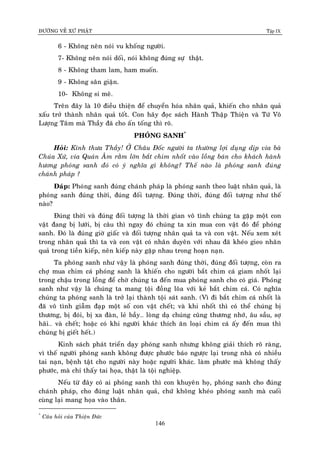 ÑÖÔØNG VEÀ XÖÙ PHAÄT Tập IX
146
6 - Khoâng neân noùi vu khoáng ngöôøi.
7- Khoâng neân noùi doái, noùi khoâng ñuùng söï thaät.
8 - Khoâng tham lam, ham muoán.
9 - Khoâng saân giaän.
10- Khoâng si meâ.
Treân ñaây laø 10 ñieàu thieän ñeå chuyeån hoùa nhaân quaû, khieán cho nhaân quaû
xaáu trôû thaønh nhaân quaû toát. Con haõy ñoïc saùch Haønh Thaäp Thieän vaø Töù Voâ
Löôïng Taâm maø Thaày ñaõ cho aán toáng thì roõ.
PHOÙNG SANH*
Hoûi: Kính thöa Thaày! ÔÛ Chaâu Ñoác ngöôøi ta thöôøng lôïi duïng dòp vía baø
Chuùa Xöù, vía Quaùn AÂm raèm lôùn baét chim nhoát vaøo loàng baùn cho khaùch haønh
höông phoùng sanh ñoù coù yù nghóa gì khoâng? Theá naøo laø phoùng sanh ñuùng
chaùnh phaùp ?
Ñaùp: Phoùng sanh ñuùng chaùnh phaùp laø phoùng sanh theo luaät nhaân quaû, laø
phoùng sanh ñuùng thôøi, ñuùng ñoái töôïng. Ñuùng thôøi, ñuùng ñoái töôïng nhö theá
naøo?
Ñuùng thôøi vaø ñuùng ñoái töôïng laø thôøi gian voâ tình chuùng ta gaëp moät con
vaät ñang bò löôùi, bò caâu thì ngay ñoù chuùng ta xin mua con vaät ñoù ñeå phoùng
sanh. Ñoù laø ñuùng giôø giaác vaø ñoái töôïng nhaân quaû ta vaø con vaät. Neáu xem xeùt
trong nhaân quaû thì ta vaø con vaät coù nhaân duyeân vôùi nhau ñaõ kheùo gieo nhaân
quaû trong tieàn kieáp, neân kieáp naøy gaëp nhau trong hoaïn naïn.
Ta phoùng sanh nhö vaäy laø phoùng sanh ñuùng thôøi, ñuùng ñoái töôïng, coøn ra
chôï mua chim caù phoùng sanh laø khieán cho ngöôøi baét chim caù giam nhoát laïi
trong chaäu trong loàng ñeå chôø chuùng ta ñeán mua phoùng sanh cho coù giaù. Phoùng
sanh nhö vaäy laø chuùng ta mang toäi ñoàng loõa vôùi keû baét chim caù. Coù nghóa
chuùng ta phoùng sanh laø trôû laïi thaønh toäi saùt sanh. (Vì ñi baét chim caù nhoát laø
ñaõ voâ tình giaãm ñaïp moät soá con vaät cheát; vaø khi nhoát thì coù theå chuùng bò
thöông, bò ñoùi, bò xa ñaøn, leû baày… loøng daï chuùng cuõng thöông nhôù, aâu saàu, sôï
haõi… vaø cheát; hoaëc coù khi ngöôøi khaùc thích aên loaïi chim caù aáy ñeán mua thì
chuùng bò gieát heát.)
Kinh saùch phaùt trieån daïy phoùng sanh nhöng khoâng giaûi thích roõ raøng,
vì theá ngöôøi phoùng sanh khoâng ñöôïc phöôùc baùo ngöôïc laïi trong nhaø coù nhieàu
tai naïn, beänh taät cho ngöôøi naøy hoaëc ngöôøi khaùc. laøm phöôùc maø khoâng thaáy
phöôùc, maø chæ thaáy tai hoïa, thaät laø toäi nghieäp.
Neáu töø ñaây coù ai phoùng sanh thì con khuyeân hoï, phoùng sanh cho ñuùng
chaùnh phaùp, cho ñuùng luaät nhaân quaû, chöù khoâng kheùo phoùng sanh maø cuoái
cuøng laïi mang hoïa vaøo thaân.
*
Caâu hoûi cuûa Thieän Ñöùc
 